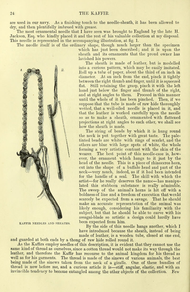 are used in our navy. As a finishing touch to the needle-sheath, it has been allowed to dry, and then plentifully imbrued with grease. The most ornamental needle that I have seen was brought to England by the late H. Jackson, Esq. who kindly placed it and the rest of his valuable collection at my disposal. This needle is represented in the accompanying illustration, at fig. 1. The needle itself is of the ordinary shape, though much larger than the specimen which has just been described; and it is upon the sheath and its ornaments that the proiKl owner has lavished his powers. The sheath is made of leather, but is modelled into a curious pattern, which may be easily imitated. Eoll up a tube of paper, about the third of an inch in diameter. At an inch from the end, pinch it tightly between the right thumb and finger, until it is squeezed flat. Still retaining the grasp, pinch it with the left hand just below the finger and thumb of the right, and at right angles to them. Proceed in this manner until the whole of it has been pinched. Then, if we suppose that the tube is made of raw hide thoroughly wetted, that a well-oiled needle is placed in it, and that the leather is worked carefully upon the needle so as to make a sheath, ornamented with flattened projections at right angles to each other, we shall see how the sheath is made. The string of beads by which it is hung round the neck is put together with great taste. The pale- tinted beads are white with rings of scarlet, and the others are blue with large spots of white, the whole forming a very artistic contrast with the skin of the wearer. The best point of this needle-case is, how- ever, the ornament which hangs to it just by the head of the needle. This is a piece of rhinoceros horn, cut into the shape of a buffalo head and part of the neck—very much, indeed, as if it had been intended for the handle of a seal The skill with which the artist—for he really deserves the name—has manipu- lated this stubborn substance is really admirable. The sweep of the animal's horns is hit off with a boldness of line and a freedom of execution that would scarcely be expected from a savage. That he should make an accurate representation of the animal was likely enough, considering his familiarity with the subject, but that he should be able to carve with his assagai-blade so artistic a design could hardly have KAFFIR NEEDLES AND SHEATHS. been expccted from him. By the side of this needle hangs another, which I have introduced because the sheath, instead of being made of leather, is a wooden tube, closed at one end, and guarded at both ends by a thong of raw hide roUed round it. As the Kaffirs employ needles of this description, it is evident that they cannot use the same kind of thread as ourselves, since a cotton thread would not make its way through the leather, and therefore the Kaffir has recourse to the animal kingdom for his thread as well as for his garments. The thread is made of the sinews of various animals, the best being made of the sinews taken from the neck of a giraffe. One of these bundles of thread is now before me, and a curious article it is—stiff, angular, elastic, and with an invincible tendency to become entangled among the other objects of the collection. Few