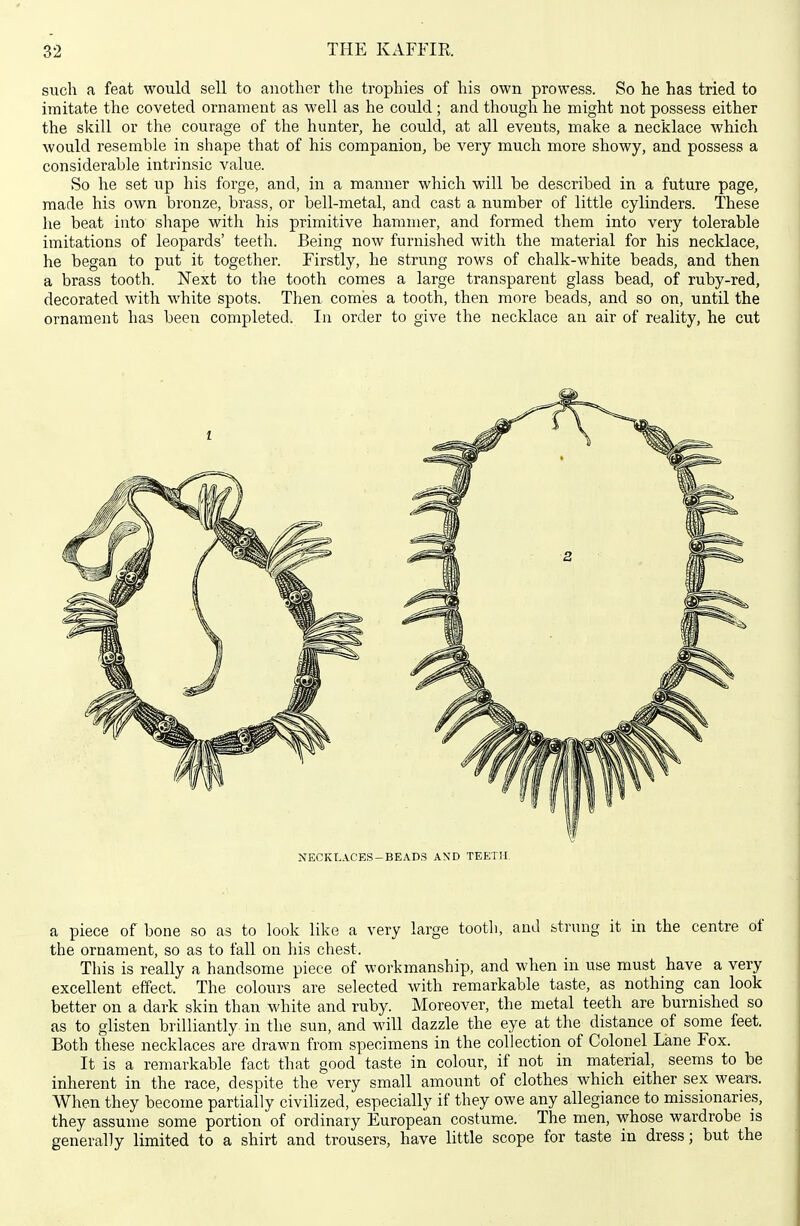 such a feat would sell to another the trophies of his own prowess. So he has tried to imitate the coveted ornament as well as he could ; and though he might not possess either the skill or the courage of the hunter, he could, at all events, make a necklace which would resemble in shape that of his companion, be very much more showy, and possess a considerable intrinsic value. So he set up his forge, and, in a manner which will be described in a future page, made his own bronze, brass, or bell-metal, and cast a number of little cylinders. These he beat into shape with his primitive hammer, and formed them into very tolerable imitations of leopards' teeth. Being now furnished with the material for his necklace, he began to put it together. Firstly, he strung rows of chalk-white beads, and then a brass tooth. Next to the tooth comes a large transparent glass bead, of ruby-red, decorated with white spots. Then comes a tooth, then more beads, and so on, until the ornament has been completed. In order to give the necklace an air of reality, he cut NECKLACES-BEADS AND TEETH. a piece of bone so as to look like a very large tooth, and strung it in the centre of the ornament, so as to fall on his chest. This is really a handsome piece of workmanship, and when in use must have a very excellent effect. The colours are selected with remarkable taste, as nothing can look better on a dark skin than white and ruby. Moreover, the metal teeth are burnished so as to glisten brilliantly in the sun, and will dazzle the eye at the distance of some feet. Both these necklaces are drawn from specimens in the collection of Colonel Lane Fox. It is a remarkable fact that good taste in colour, if not in material, seems to be inherent in the race, despite the very small amount of clothes which either sex wears. When they become partially civilized, especially if they owe any allegiance to missionaries, they assume some portion of ordinary European costume. The men, whose wardrobe is generally limited to a shirt and trousers, have little scope for taste in dress; but the