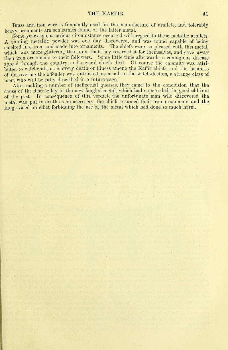 Brass and iron wire is frequently used for the manufacture of armlets, and tolerably- heavy ornaments are sometimes found of the latter metal. Some years ago, a curious circumstance occurred with regard to these metallic armlets. A shining metallic powder was one day discovered, and was found capable of being smelted like iron, and made into ornaments. The chiefs were so pleased with this metal, which was more glittering than iron, that they reserved it for themselves, and gave away their iron ornaments to their followers. Some little time afterwards, a contagious disease spread through tlie country, and several chiefs died. Of course the calamity was attri- buted to witchcraft, as is every death or illness among the Kaffir chiefs, and the business of discovering the offender was entrusted, as usual, to the witch-doctors, a strange class of men, who will be fully described in a future page. After making a number of ineffectual guesses, they came to the conclusion that the cause of the disease lay in the new-fangled metal, which had superseded the good old iron of the past. In consequence of this verdict, the unfortunate man who discovered the metal was put to death as an accessory, the chiefs resumed their iron ornaments, and the kino- issued an edict forbidding the use of the metal which had done so much harm.