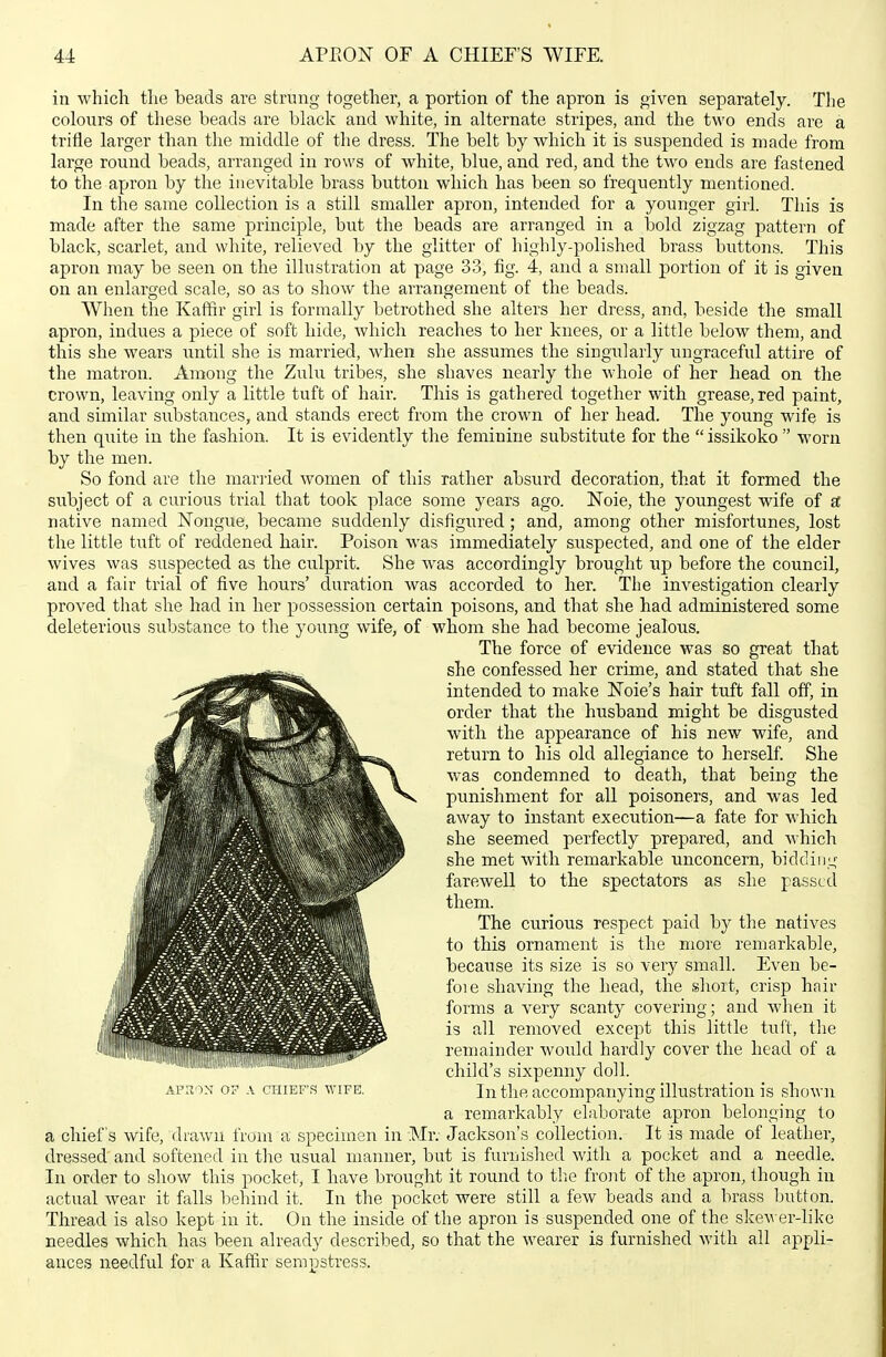 in which the beads are strung together, a portion of the apron is given separately. The colours of tliese beads are black and white, in alternate stripes, and the two ends are a trifle larger than the middle of the dress. The belt by which it is suspended is made from large round beads, arranged in rows of white, blue, and red, and the two ends are fastened to the apron by the inevitable brass button which has been so frequently mentioned. In the same collection is a still smaller apron, intended for a younger girl. This is made after the same principle, but the beads are arranged in a bold zigzag pattern of black, scarlet, and white, relieved by the glitter of highly-polished brass buttons. This apron may be seen on the illustration at page 33, fig. 4, and a small portion of it is given on an enlarged scale, so as to show the arrangement of the beads. When the Kaffir girl is formally betrothed she alters her dress, and, beside the small apron, indues a piece of soft hide, which reaches to her knees, or a little below them, and this she wears until she is married, when she assumes the singularly ungraceful attire of the matron. Among the Zulu tribes, she shaves nearly the whole of her head on the crown, leaving only a little tuft of hair. This is gathered together with grease, red paint, and similar substaiices, and stands erect from the crown of her head. The young wife is then quite in the fashion. It is evidently the feminine substitute for the  issikoko  worn by the men. So fond are the married women of this rather absurd decoration, that it formed the subject of a curious trial that took place some years ago. Noie, the yoimgest wife of a; native named Nongue, became suddenly disfigured; and, among other misfortunes, lost the little tuft of reddened hair. Poison was immediately suspected, and one of the elder wives was suspected as the culprit. She was accordingly brought up before the council, and a fair trial of five hours' duration was accorded to her. The investigation clearly proved that she had in her possession certain poisons, and that she had administered some deleterious substance to the young wife, of whom she had become jealous. The force of evidence was so great that she confessed her crime, and stated that she intended to make Noie's hair tuft fall off, in order that the husband might be disgusted with the appearance of his new wife, and return to his old allegiance to herself She was condemned to death, that being the punishment for all poisoners, and was led away to instant execution—a fate for which she seemed perfectly prepared, and which she met with remarkable unconcern, bidding farewell to the spectators as she passed them. The curious respect paid by the natives to this ornament is the more remarkable, because its size is so very small. Even be- foie shaving the head, the short, crisp hair forms a very scanty covering; and when it is all removed except this little tuft, the remainder would hardly cover the head of a child's sixpenny doll. AFnoN 07 A CHIEF'S WIFE. In thft accompauying illustratiou is shown a remarkably elaborate apron belonging to a chief's wife, drawn from a specimen in Mr. Jackson's collection. It is made of leather, dressed and softened in the usual manner, but is furnished with a pocket and a needle. In order to show this pocket, I have brought it round to the front of the apron, though in actual wear it falls behind it. In the pocket were still a few beads and a brass button. Thread is also kept in it. On the inside of the apron is suspended one of the skewer-like needles which has been already described, so that the wearer is furnished with all appli- ances needful for a Kaffir sempstress.