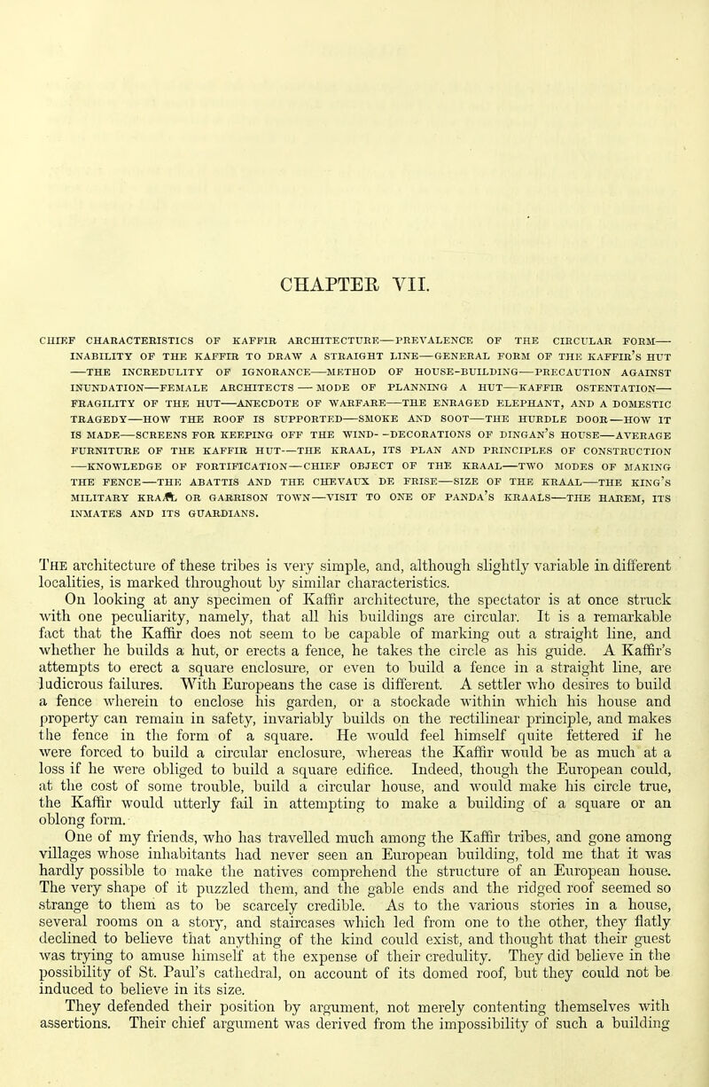 CHAPTER VII. CHIEF CHARACTEBISTICS OF KAFFIB AECHITECTURF. PREVALENCE OF THE CIRCULAR FORM INABILITY OF THE KAFFIR TO DRAW A STRAIGHT LINE—GENERAL FORM OF THE KAFFIr's HUT THE INCREDULITY OF IGNORANCE METHOD OF HOUSE-BUILDING^—PRECAUTION AGAINST INUNDATION FEMALE ARCHITECTS MODE OF PLANNING A HUT KAFFIB OSTENTATION FEAGILITY OF THE HUT ANECDOTE OF WARFARE THE ENRAGED ELEPHANT, AND A DOMESTIC TRAGEDY HOW THE ROOF IS SUPPORTED SMOKE AND SOOT THE HUBDLE DOOR—HOW IT IS MADE SCREENS FOR KEEPING OFF THE WIND- -DECORATIONS OF DINGAn's HOUSE AVERAGE FURNITURE OF THE KAFFIR HUT THE KRAAL, ITS PLAN AND PRINCIPLES OF CONSTRUCTION KNOWLEDGE OF FOBTIFICATION — CHIEF OBJECT OF THE KBAAL TWO MODES OF MAKING THE FENCE THE ABATTIS AND THE CHEVAUX DE FEISE SIZE OF THE KRAAB THE KING's MILITARY KRAA OR GARRISON TOWN VISIT TO ONE OF PANDA's KRAALS THE HAREM, ITS INMATES AND ITS GUARDIANS. The architecture of these tribes is very simple, and, although slightly variable in different localities, is marked throughout by similar characteristics. On looking at any specimen of Kaffir architecture, the spectator is at once struck with one peculiarity, namely, that all his buildings are circular. It is a remarkable fact that the Kaffir does not seem to be capable of marking out a straight line, and whether he builds a hut, or erects a fence, he takes the circle as his guide. A Kaffir's attempts to erect a square enclosure, or even to build a fence in a straight line, are ludicrous failures. With Europeans the case is different. A settler who desires to build a fence wherein to enclose his garden, or a stockade within which his house and property can remain in safety, invariably builds on the rectilinear principle, and makes the fence in the form of a square. He would feel himself quite fettered if he were forced to build a circular enclosure, whereas the Kaffir would be as much at a loss if he were obliged to build a square edifice. Indeed, though the European could, at the cost of some trouble, build a circular house, and would make his circle true, the Kaffir would utterly fail in attempting to make a building of a square or an oblong form. One of my friends, who has travelled much among the Kaffir tribes, and gone among villages whose inhabitants had never seen an European building, told me that it was hardly possible to make the natives comprehend the structure of an European house. The very shape of it puzzled them, and the gable ends and the ridged roof seemed so .strange to them as to be scarcely credible. As to the various stories in a house, several rooms on a stoiy, and staircases which led from one to the other, they flatly declined to believe that anything of the kind could exist, and thought that their guest was trying to amuse himself at the expense of their credulity. They did believe in the possibility of St. Paul's cathedral, on account of its domed roof, but they could not be induced to believe in its size. They defended their position by argument, not merely contenting themselves with assertions. Their chief argument was derived from the impossibility of such a building