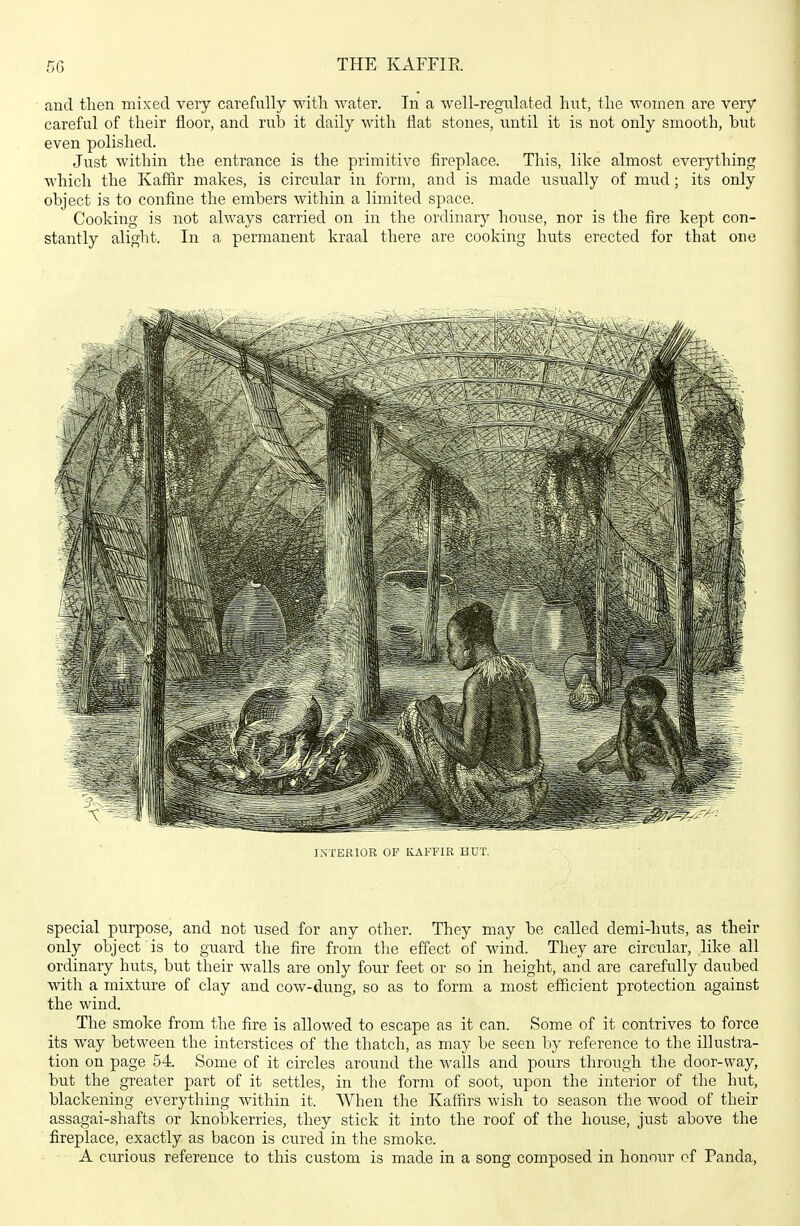 and then mixed very carefully with water. In a well-regulated hut, the women are very careful of their floor, and rub it daily with flat stones, until it is not only smooth, but even polished. Just within the entrance is the primitive fireplace. This, like almost everything which the Kaffir makes, is circular in form, and is made usually of mud; its only object is to confine the embers within a limited space. Cooking is not always carried on in the ordinary house, nor is the fire kept con- stantly aliglit. In a permanent kraal there are cooking huts erected for that one INTERIOR OP KAFFIR HUT. special purpose, and not used for any other. They may be called demi-huts, as their only object is to guard the fire from the effect of wind. They are circular, like all ordinary huts, but their walls are only four feet or so in height, and are carefully daubed with a mixture of clay and cow-dung, so as to form a most efficient protection against the wind. The smoke from the fire is allowed to escape as it can. Some of it contrives to force its way between the interstices of the thatch, as may be seen by reference to the illustra- tion on page 54. Some of it circles around the walls and pours through the door-way, but the greater part of it settles, in the form of soot, upon the interior of the hut, blackening everything within it. When the Kaffirs wish to season the wood of their assagai-shafts or knobkerries, they stick it into the roof of the house, just above the fireplace, exactly as bacon is cured in the smoke. A curious reference to this custom is made in a song composed in honour cf Panda,