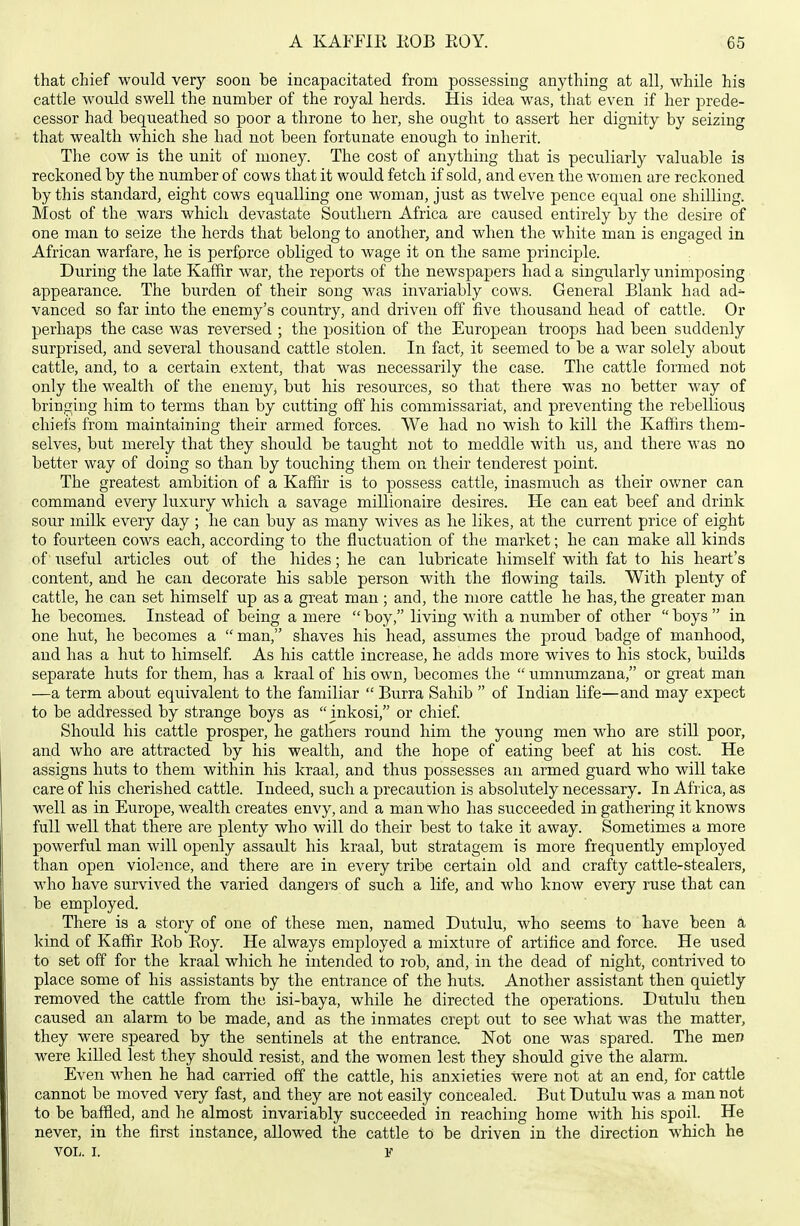 that chief would very soon be incapacitated from possessing anything at all, while his cattle would swell the number of the royal herds. His idea was, that even if her prede- cessor had bequeathed so poor a throne to her, she ought to assert her dignity by seizing that wealth which she had not been fortunate enough to inherit. The cow is the unit of money. The cost of anything that is peculiarly valuable is reckoned by the number of cows that it would fetch if sold, and even the women are reckoned by this standard, eight cows equalling one woman, just as twelve pence equal one shilling. Most of the wars which devastate Southern Africa are caused entirely by the desire of one man to seize the herds that belong to another, and when the white man is engaged in African warfare, he is perforce obliged to wage it on the same principle. During the late Kaffir war, the reports of the newspapers had a singularly unimposing appearance. The burden of their song was invariably cows. General Blank had ad- vanced so far into the enemy's country, and driven off five thousand head of cattle. Or perhaps the case was reversed ; the position of the European troops had been suddenly surprised, and several thousand cattle stolen. In fact, it seemed to be a war solely about cattle, and, to a certain extent, that was necessarily the case. The cattle formed not only the wealtli of the enemy, but his resources, so that there was no better way of bringing him to terms than by cutting off his commissariat, and preventing the rebellious chiefs from maintaining their armed forces. We had no wish to kill the Kaffirs them- selves, but merely that they should be taught not to meddle with us, and there was no better way of doing so than by touching them on their tenderest point. The greatest ambition of a Kaffir is to possess cattle, inasmuch as their owner can command every luxury which a savage millionaire desires. He can eat beef and drink sour milk every day ; he can buy as many wives as he likes, at the current price of eight to fourteen cows each, according to the fluctuation of the market; he can make all kinds of iiseful articles out of the hides; he can lubricate himself with fat to his heart's content, and he can decorate his sable person with the flowing tails. With plenty of cattle, he can set himself up as a great man ; and, the more cattle he has, the greater man he becomes. Instead of being a mere  boy, living with a number of other  boys  in one hut, he becomes a  man, shaves his head, assumes the proud badge of manhood, and has a hut to himself As his cattle increase, he adds more wives to his stock, builds separate huts for them, has a kraal of his own, becomes the  umnrmizana, or great man —a term about equivalent to the familiar  Burra Sahib  of Indian life—and may expect to be addressed by strange boys as  inkosi, or chief Should his cattle prosper, he gatliers round him the young men who are still poor, and who are attracted by his wealth, and the hope of eating beef at his cost. He assigns huts to them within his kraal, and thus possesses an armed guard who will take care of his cherished cattle. Indeed, such a precaution is absolutely necessary. In Afiica, as well as in Europe, wealth creates envy, and a man who has succeeded in gathering it knows full well that there are plenty who will do their best to take it away. Sometimes a more powerful man will openly assault his kraal, but stratagem is more frequently employed than open violence, and there are in every tribe certain old and crafty cattle-stealers, who have survived the varied dangers of such a life, and who know every ruse that can be employed. There is a story of one of these men, named Dutulu, who seems to have been k kind of Kaffir Rob Roy. He always employed a mixture of artiflce and force. He used to set off for the kraal which he intended to I'ob, and, in the dead of night, contrived to place some of his assistants by the entrance of the huts. Another assistant then quietly removed the cattle from the isi-baya, while he directed the operations. Dutulu then caused an alarm to be made, and as the inmates crept out to see what was the matter, they were speared by the sentinels at the entrance. Not one was spared. The men were killed lest they should resist, and the women lest they should give the alarm. Even when he had carried off the cattle, his anxieties were not at an end, for cattle cannot be moved very fast, and they are not easily concealed. But Dutulu was a man not to be baffled, and he almost invariably succeeded in reaching home with his spoih He never, in the first instance, allowed the cattle to be driven in the direction which he VOL. I. F