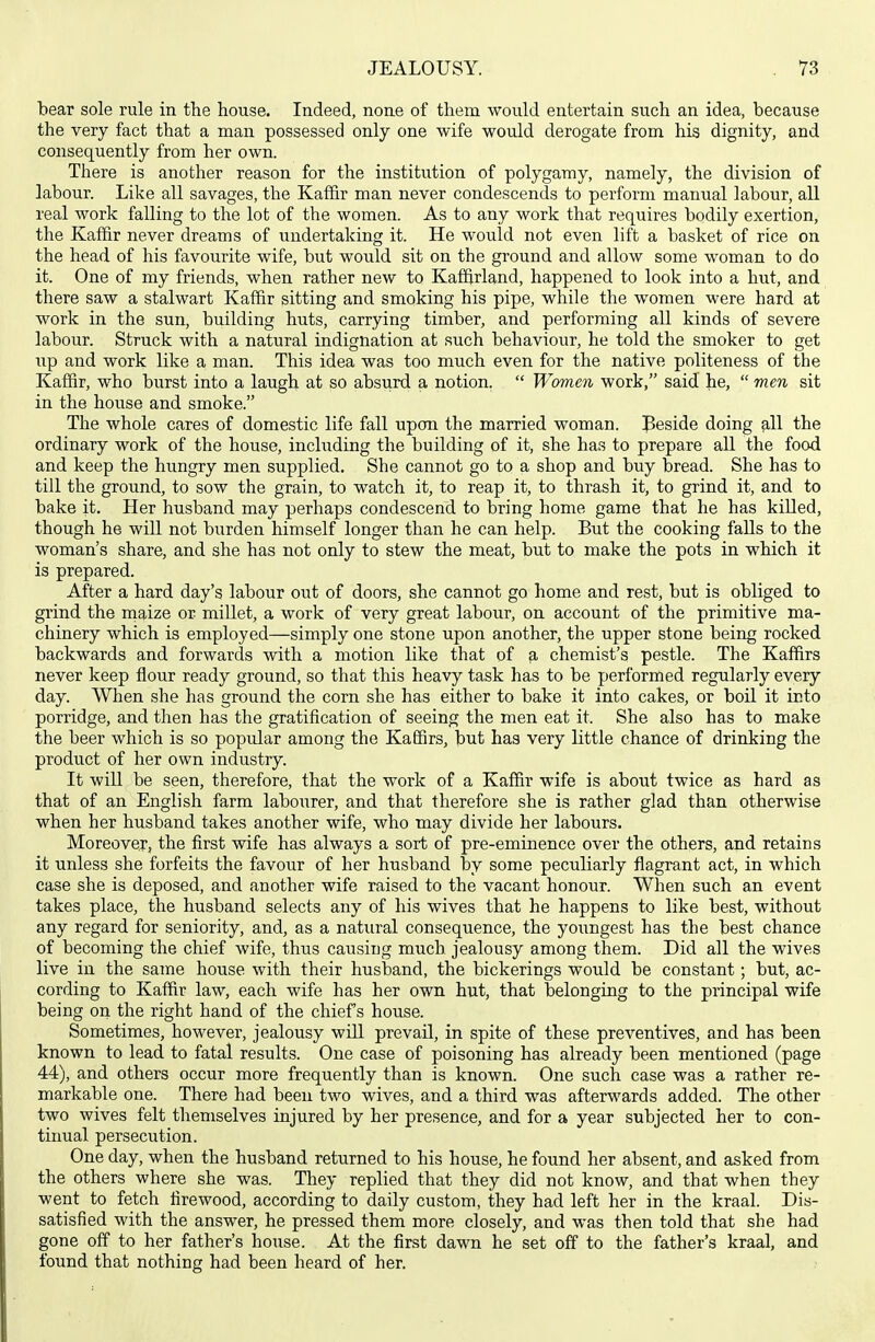 bear sole rule in the house. Indeed, none of them would entertain such an idea, because the very fact that a man possessed only one wife would derogate from his dignity, and consequently from her own. There is another reason for the institution of polygamy, namely, the division of labour. Like all savages, the Kaffir man never condescends to perform manual labour, all real work falling to the lot of the women. As to any work that requires bodily exertion, the Kaffir never dreams of undertaking it. He would not even lift a basket of rice on the head of his favourite wife, but would sit on the ground and allow some woman to do it. One of my friends, when rather new to Kaffjrland, happened to look into a hut, and there saw a stalwart Kaffir sitting and smoking his pipe, while the women were hard at work in the sun, building huts, carrying timber, and performing all kinds of severe labour. Struck with a natural indignation at such behaviour, he told the smoker to get irp and work like a man. This idea was too much even for the native politeness of the Kaffir, who burst into a laugh at so absurd a notion.  Women work, said he,  men sit in the house and smoke. The whole cares of domestic life fall upon the married woman. Beside doing all the ordinary work of the house, including the building of it, she has to prepare all the food and keep the hungry men supplied. She cannot go to a shop and buy bread. She has to till the ground, to sow the grain, to watch it, to reap it, to thrash it, to grind it, and to bake it. Her husband may perhaps condescend to bring home game that he has killed, though he will not burden himself longer than he can help. But the cooking falls to the woman's share, and she has not only to stew the meat, but to make the pots in which it is prepared. After a hard day's labour out of doors, she cannot go home and rest, but is obliged to grind the maize or millet, a work of very great labour, on account of the primitive ma- chinery which is employed—simply one stone upon another, the upper stone being rocked backwards and forwards with a motion like that of a chemist's pestle. The Kaffirs never keep flour ready ground, so that this heavy task has to be performed regularly every day. When she has ground the corn she has either to bake it into cakes, or boil it into porridge, and then has the gratification of seeing the men eat it. She also has to make the beer which is so popular among the Kaffirs, but has very little chance of drinking the product of her own industry. It will be seen, therefore, that the work of a Kaffir wife is about twice as hard as that of an English farm labourer, and that therefore she is rather glad than otherwise when her husband takes another wife, who may divide her labours. Moreover, the first wife has always a sort of pre-eminence over the others, and retains it unless she forfeits the favour of her husband by some peculiarly flagrant act, in which case she is deposed, and another wife raised to the vacant honour. When such an event takes place, the husband selects any of his wives that he happens to like best, without any regard for seniority, and, as a natural consequence, the youngest has the best chance of becoming the chief wife, thus causing much jealousy among them. Did all the wives live in the same house with their husband, the bickerings would be constant; but, ac- cording to Kaffir law, each wife has her own hut, that belonging to the principal wife being on the right hand of the chief's house. Sometimes, however, jealousy will prevail, in spite of these preventives, and has been known to lead to fatal results. One case of poisoning has already been mentioned (page 44), and others occur more frequently than is known. One such case was a rather re- markable one. There had been two wives, and a third was afterwards added. The other two wives felt themselves injured by her presence, and for a year subjected her to con- tiimal persecution. One day, when the husband returned to his house, he found her absent, and asked from the others where she was. They replied that they did not know, and that when they went to fetch firewood, according to daily custom, they had left her in the kraal. Dis- satisfied with the answer, he pressed them more closely, and was then told that she had gone off to her father's house. At the first dawn he set off to the father's kraal, and found that nothing had been heard of her.