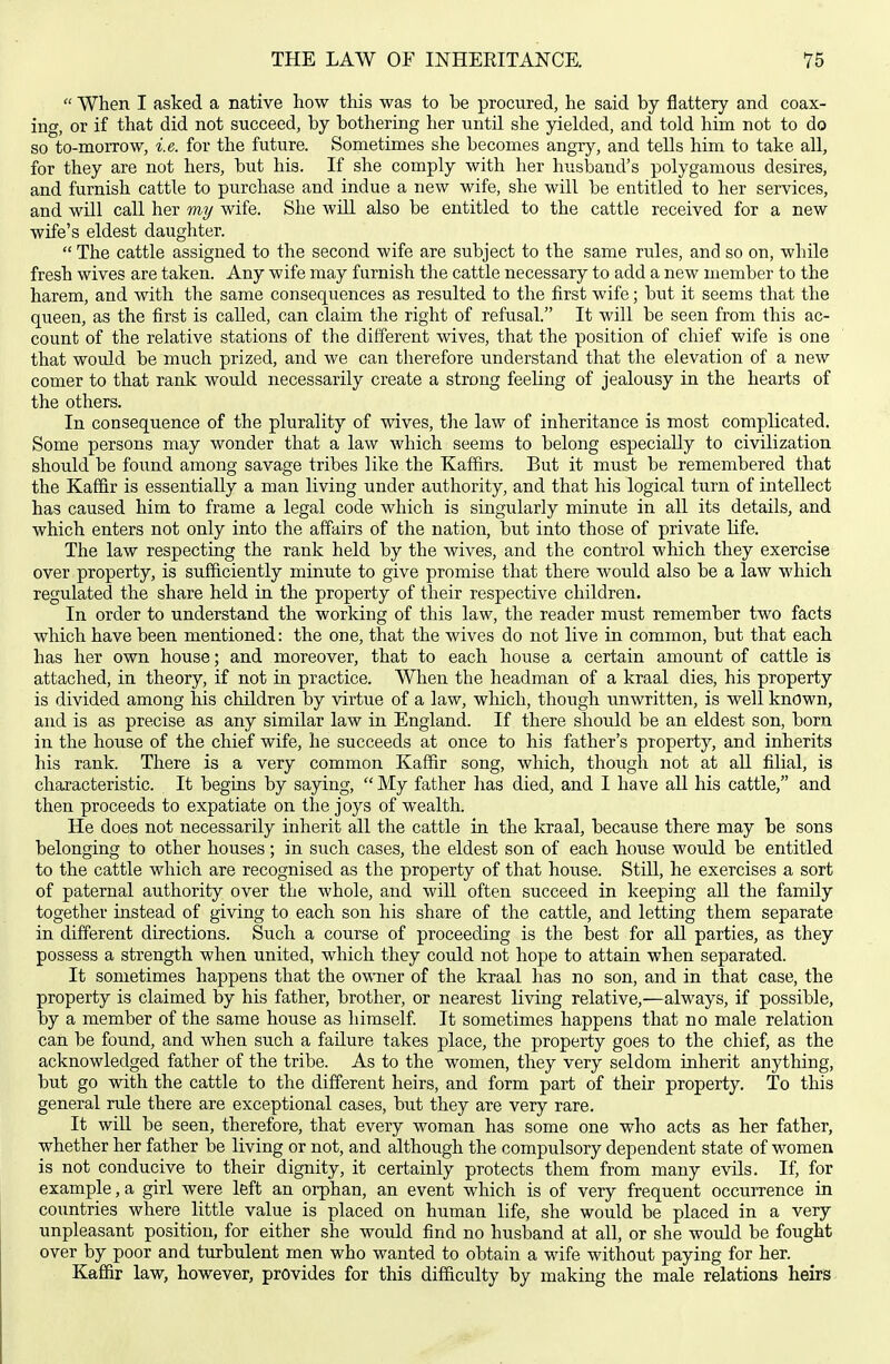  When I asked a native how this was to be procured, he said by flattery and coax- ing, or if that did not succeed, by bothering her until she yielded, and told him not to do so to-morrow, i.e. for the future. Sometimes she becomes angry, and tells him to take all, for they are not hers, but his. If she comply with her husband's polygamous desires, and furnish cattle to purchase and indue a new wife, she will be entitled to her services, and will call her my wife. She will also be entitled to the cattle received for a new wife's eldest daughter.  The cattle assigned to the second wife are subject to the same rules, and so on, while fresh wives are taken. Any wife may furnish the cattle necessary to add a new member to the harem, and with the same consequences as resulted to the first wife; but it seems that the queen, as the first is called, can claim the right of refusal. It will be seen from this ac- count of the relative stations of the different wives, that the position of chief wife is one that would be much prized, and we can therefore understand that the elevation of a new comer to that rank would necessarily create a strong feeling of jealousy in the hearts of the others. In consequence of the plurality of wives, the law of inheritance is most complicated. Some persons may wonder that a law which seems to belong especially to civilization should be found among savage tribes like the Kaffirs. But it must be remembered that the Kaffir is essentially a man living under authority, and that his logical turn of intellect has caused him to frame a legal code which is singularly minute in all its details, and which enters not only into the affairs of the nation, but into those of private life. The law respecting the rank held by the wives, and the control which they exercise over property, is sufficiently minute to give promise that there would also be a law which regulated the share held in the property of their respective children. In order to understand the working of this law, the reader must remember two facts which have been mentioned: the one, that the wives do not live in common, but that each has her own house; and moreover, that to each house a certain amount of cattle is attached, in theory, if not in practice. When the headman of a kraal dies, his property is divided among his children by virtue of a law, wliich, though unwritten, is well known, and is as precise as any similar law in England. If there should be an eldest son, born in the house of the chief wife, he succeeds at once to his father's property, and inherits his rank. There is a very common Kaffir song, which, though not at all filial, is characteristic. It begins by saying,  My father has died, and I have all his cattle, and then proceeds to expatiate on the joys of wealth. He does not necessarily inherit all the cattle in the kraal, because there may be sons belonging to other houses; in such cases, the eldest son of each house would be entitled to the cattle which are recognised as the property of that house. Still, he exercises a sort of paternal authority over the whole, and will often succeed in keeping all the family together instead of giving to each son his share of the cattle, and letting them separate in different directions. Such a course of proceeding is the best for all parties, as they possess a strength when united, which they could not hope to attain when separated. It sometimes happens that the owTier of the kraal has no son, and in that case, the property is claimed by his father, brother, or nearest living relative,—always, if possible, by a member of the same house as himself It sometimes happens that no male relation can be found, and when such a failure takes place, the property goes to the chief, as the acknowledged father of the tribe. As to the women, they very seldom inherit anything, but go with the cattle to the diff'erent heirs, and form part of their property. To this general rule there are exceptional cases, but they are very rare. It will be seen, therefore, that every woman has some one who acts as her father, whether her father be living or not, and although the compulsory dependent state of women is not conducive to their dignity, it certainly protects them from many evils. If, for example, a girl were left an orphan, an event which is of very frequent occurrence ia coimtries where little value is placed on human life, she would be placed in a very unpleasant position, for either she would find no husband at all, or she would be fought over by poor and turbulent men who wanted to obtain a wife without paying for her. Kaffir law, however, provides for this difficulty by making the male relations heirs