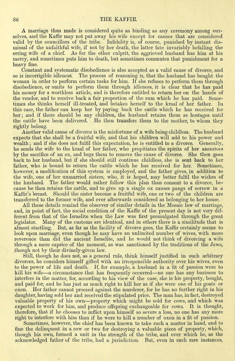 A marriage thus made is considered quite as bindiug as any ceremony among our- selves, and the Kaffir may not put away his wife except for causes that are considered valid by the councillors of the tribe. Infidelity is, of course, punished by instant dis- missal of the unfaithful wife, if not by her death, the latter fate invariably befalling the erring wife of a chief. As for the other culprit, the aggrieved husband has him at his mercy, and sometimes puts him to death, but sometimes commutes that punishment for a heavy fine. Constant and systematic disobedience is also accepted as a valid cause of divorce, and so is incorrigible idleness. The process of reasoning is, that the husband has bought the woman in order to perform certain tasks for him. If she refuses to perform them through disobedience, or omits to perform them through idleness, it is clear that he has paid his money for a worthless article, and is therefore entitled to return her on the hands of the vendor, and to receive back a fair proportion of the sum which he has paid. Some- times she thinks herself ill-treated, and betakes herself to the kraal of her father. In this case, the father can keep her by paying back the cattle which he has received for her; and if there should be any children, the husband retains them as hostages until the cattle have been delivered. He then transfers them to the mother, to whom they rightly belong. Another valid cause of divorce is the misfortune of a wife being childless. The husband expects that she shall be a fruitful wife, and that his children will add to his power and wealth; and if she does not fulfil this expectation, he is entitled to a divorce. Generally, he sends the wife to the kraal of her father, who propitiates the spirits of her ancestors by the sacrifice of an ox, and begs them to remove the cause of divorce. She then goes back to her husband, but if she should still continue childless, she is sent back to her father, who is bound to return the cattle which he has received for her. Sometimes, however, a modification of this system is employed, and the father gives, in addition to the wife, one of her unmarried sisters, who, it is hoped, may better fulfil the wishes of the husband. The father woidd rather follow this plan than consent to a divorce, be- cause he then retains the cattle, and to give up a single ox causes pangs of sorrow in a Kaffir's breast. Should the sister become a fruitful wife, one or two of the children are transferred to the former wife, and ever afterwards considered as belonging to her house. All these details remind the observer of similar details in the Mosaic law of marriage, and, in point of fact, the social condition of the Kaffir of the present day is not very dif- ferent from that of the Israelite when the Law was first promulgated through the great legislator. Many of the customs are identical, and in others there is a similitude that is almost startling. But, as far as the facility of divorce goes, the Kaffir certainly seems to look upon marriage, even though he may have an unlimited number of wives, with more reverence than did the ancient Israelite, and he would not think of divorcing a wife through a mere caprice of the moment, as was sanctioned by the traditions of the Jews, thoiigh not by their divinely-given law. Still, though he does not, as a general rule, think himself justified in such arbitrary divorces, he considers himself gifted with an irresponsible authority over his wives, even to the power of life and death. If, for example, a husband in a fit of passion were to kill his wife—a circumstance that has frequently occurred—no one has any business to interfere in the matter, for, according to his view of the case, she is his property, bought, and paid for, and he has just as much right to kill her as if she were one of his goats or oxen. Her father cannot proceed against the murderer, for he has no further right in his daughter, having sold her and received the stipulated price. The man has, in fact, destroyed valuable property of his own—property which might be sold for cows, and which was expected to work for him, and produce offspring exchangeable for cows. It is thought, therefore, that if he chooses to inflict upon himself so severe a loss, no one has any more right to interfere with him than if he were to kill a number of oxen in a fit of passion. Sometimes, however, the chief has been known to take such a matter in hand, and to fine the delinquent in a cow or two for destroying a valuable piece of property, which, though his own, formed a unit in the strength of the tribe, and over which he, as the acknowledged father of the tribe, had a jurisdiction. But, even in such rare instances.