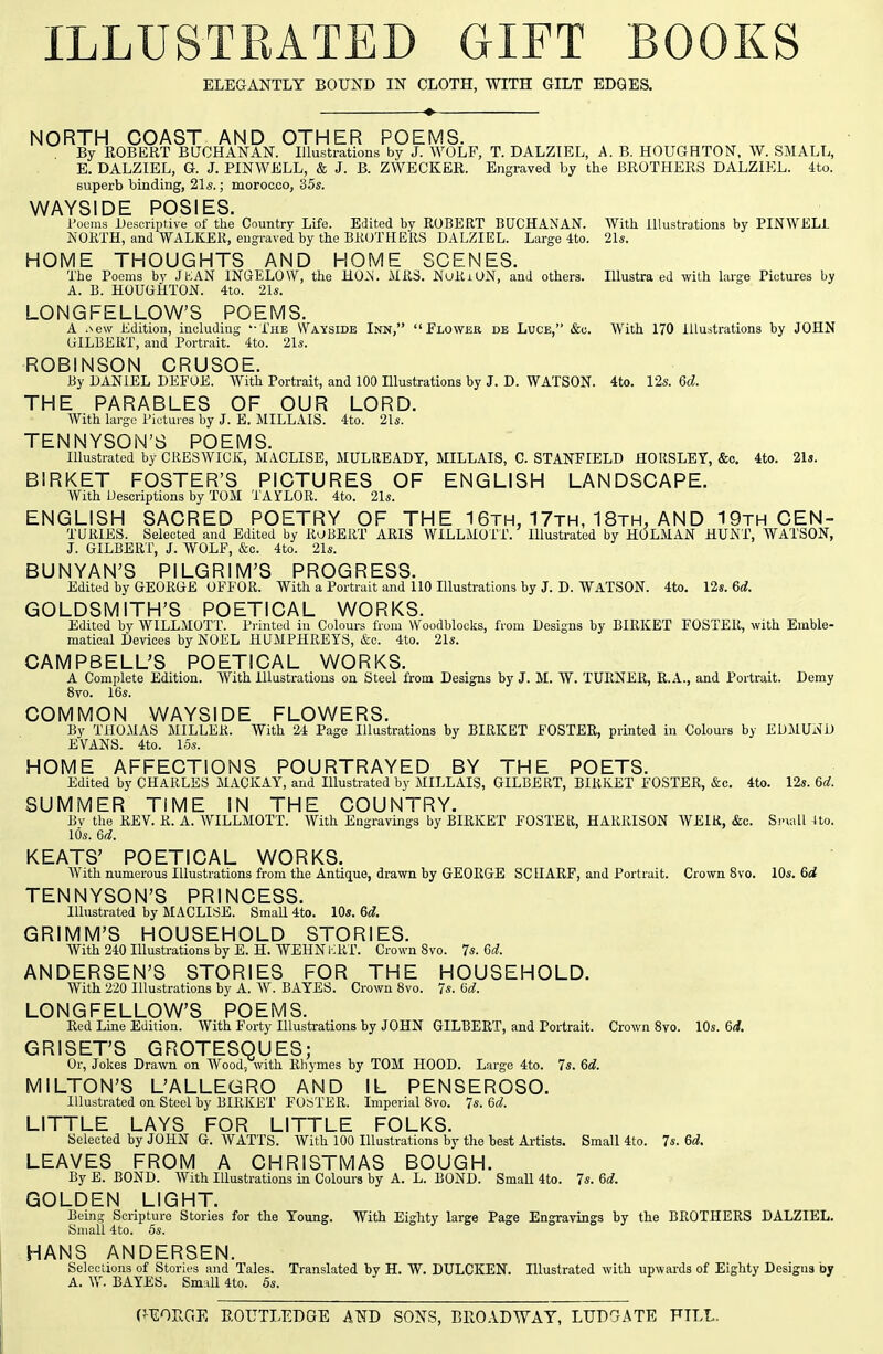 ILLUSTEATED GIFT BOOKS ELEGANTLY BOUND IN CLOTH, WITH GILT EDGES. NORTH COAST AND OTHER POEMS. By ROBERT BLTCHANAN. Illustrations by J. WOLF, T. DALZIEL, A. B. HOUGHTON, W. SMALL, E. DALZIEL, G. J. PINWELL, & J. B. ZWECKER. Engraved by the BROTHERS DALZIEL. 4to. superb binding, 21s.; morocco, 35s. WAYSIDE POSIES. Toems Descriptive of the Country Life. Edited by ROBERT BUCHANAN. With Illustrations by PINWELi NORTH, and WALKER, eugraved by the BROTHERS DALZIEL. Large 4to. 21s. HOME THOUGHTS AND HOME SCENES. The Poems by JKAN INGELOW, the HO.N. MRS. NuRiUN, and others. lUustra ed with large Pictures by A. B. HOUGHTON. 4to. 21s. LONGFELLOW'S POEMS. A .New Edition, including '• The Wayside Inn, Flower de Luce, &c. With 170 iUuatrations by JOHN GILBERT, and Portrait. 4to. 21s. ROBINSON CRUSOE. By DANIEL DEFOE. With Portrait, and 100 Illustrations by J. D. WATSON. 4to. 12s. 6d. THE PARABLES OF OUR LORD. With large Pictures by J. E. MILLAIS. 4to. 21s. TENNYSON'S POEMS. Illustrated by C RES WICK:, M.VCLISE, MULREADY, MILLAIS, C. STANFIELD HORSLEY, &c. 4to. 21». BIRKET FOSTER'S PICTURES OF ENGLISH LANDSCAPE. With Descriptions by TOM TAYLOR. 4to. 21s. ENGLISH SACRED POETRY OF THE 1 6th, 17th, 18th. AND 19th CEN- TURIES. Selected and Edited by ROBERT ARIS WILLMOTT. Illustrated by HOLMAN HUNT, WATSON, J. GILBERT, J. WOLF, &c. 4to. 21s. BUNYAN'S PILGRIM'S PROGRESS. Edited by GEORGE OFFOR. With a Portrait and 110 Illustrations by J. D. WATSON. 4to. 12s. 6d. GOLDSMITH'S POETICAL WORKS. Edited by WILLMOTT. Pi-inted in Colours from Woodblocks, from Designs by BIRKET FOSTER, with Emble- matical Devices by NOEL HUMPHREYS, &o. 4to. 21s. CAMPBELL'S POETICAL WORKS. A Complete Edition. With Illustrations on Steel from Designs by J. M. W. TURNER, R.A., and Portrait. Demy 8vo. 16s. COMMON WAYSIDE FLOWERS. By THOMAS MILLER. With 24 Page Illustrations by BIRKET FOSTER, printed in Colours by EDMUND EVANS. 4to. los. HOME AFFECTIONS POURTRAYED BY THE POETS. Edited by CHARLES MACKAY, and Illustrated by MILLAIS, GILBERT, BIRKET FOSTER, &c. 4to. 12s. 6d. SUMMER TIME IN THE COUNTRY. Bv the REV. R. A. WILLMOTT. With Engravings by BIRKET FOSTER, HARRISON WEIR, &c. Sriall 4to. 10s. 6^^. KEATS' POETICAL WORKS. AVith numerous Illustrations from the Antiq^ue, drawn by GEORGE SCIIARF, and Portrait. Crown 8vo. 10s. 6rf TENNYSON'S PRINCESS. Illustrated by MACLISE. SmaU 4to. 10s. 6d. GRIMM'S HOUSEHOLD STORIES. AVith 240 Illustrations by E. H. WEHN l-RT. Crown 8vo. 7s. Gd. ANDERSEN'S STORIES FOR THE HOUSEHOLD. With 220 Illustrations by A. W. BAYES. Crown Bvo. 7s. 6d. LONGFELLOW'S POEMS. Red Lme Edition. With Forty Illustrations by JOHN GILBERT, and Portrait. Crown Bvo. 10s. 6i. GRISET'S GROTESQUES; Or, Jokes Drawn on Wood, with Rhymes by TOM HOOD. Large 4to. 7s. 6d. MILTON'S L'ALLEGRO AND IL PENSEROSO. Illustrated on Stool by BIRKET FOSTER. Imperial 8vo. 7s. 6d. LITTLE LAYS FOR LITTLE FOLKS. Selected by JOHN G. AVATTS. AVith 100 Illustrations by the best Artists. Small 4to. 7s. 6i. LEAVES FROM A CHRISTMAS BOUGH. By E. BOND. AVith Illustrations in Colours by A. L. BOND. Small 4to. 7s. 6d. GOLDEN LIGHT. Being Scripture Stories for the Young. With Eighty large Page Engravings by the BROTHERS DALZIEL. Small 4to. 6s. HANS ANDERSEN. Selections of Stories and Tales. Translated by H. W. DULCKEN. Illustrated with upwards of Eighty Designs by A. W. BAYES. SmiiU 4to. 5s.