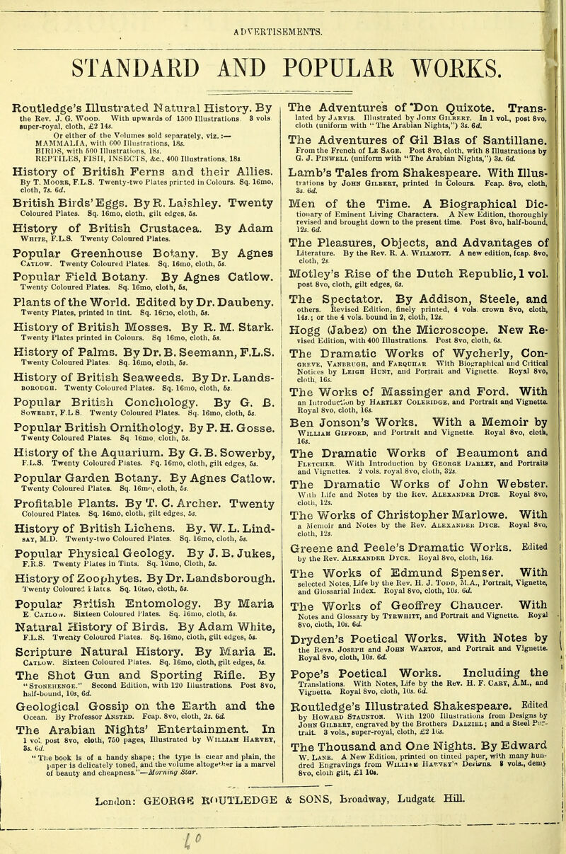 ADVERTISEMENTS. STANDARD AND POPULAR WORKS. Routledge's Illustrated Natural History. By the Rev. J. G. Wood. With upwards of 1500 Illustrations 3 vols §uper-royal, cloth, £2 14s. Or either of the Volumes sold .separately, viz.:— MAMMALIA, with COO Illustr.ntions, IHs. BIRDS, with 500 Uhistratiiins, 18s. REPTILES, FISH, INSEC l S, &c., 400 lUastrations, 18j. History of British Perns and their Allies. By T. MooEE, F.L.S. Twenty-two Plates prirted in Colours. Sq. 16mo, cloth, 7s. 6d. British Birds'Eggs, By R. Laishley. Twenty Coloured Plates. Sq. 16mo, cloth, gilt edges, fis. History of British Crustacea. By Adam White, F.L.S. Twenty Coloured Plates. Popular Greenhouse Botany. By Agnes Catlow. Twenty Coloured Plates. Sq. 16mo, cloth, 6s. Popular Field Botany. By Agnes Catlow. Twenty Coloured Plates. Sq. 16mo, cloth, 6s, Plants of the World. Edited by Dr. Daubeny. Twenty Plates, printed in tint. Sq. 16rno, cloth, 6». History of British Mosses. By R. M. Stark. Twenty Plates printed in Colours. Sq 16mo, cloth, 6s. History of Palms. By Dr. B. Seemann, F.L.S. Twenty Coloured Plates. Sq. 16mo, cloth, 6j. History of British Seaweeds. By Dr. Lands- BOEOEGH. Twenty Coloured Plates. Sq. 16mo, cloth, 5s. Popular British Conchology. By G. B. SowEKBT, F.L S. Twenty Coloured Plates. Sq. 16mo, cloth, 6j. Popular British Ornithology. By P. H. Gosse. Twenty Coloured Plates. Sq 16mo, cloth, 6s. History of the Aquarium. By G. B. Sowerby, F.L.S. Twenty Coloured Plates, f q. 16mo, cloth, gilt edges, 6i. Popular Garden Botany. By Agnes Catlow. Twenty Coloured Plates. Sq. 16m, cloth, 6s. Profitable Plants. By T. C. Archer. Twenty Coloured Plates. Sq. 16mo, cloth, jilt edges, 5s. History of British Lichens. By. W. L. Lind- SAT, M.D. Twenty-two Coloured Plates. Sq. 16mo, cloth, 5s. Popular Physical Geology. By J. B. Jukes, F.K.S. Twenty Plates in Tints. Sq. ISmo, Cloth, 6s. History of Zoophytes. By Dr. Landsborough. 'J'wenty Coloured i iatts. Sq. ICioo, cloth, 6s. Popular British Entomology. By Maria E Catloiv. Sixteen Coloured I'lates. Sq. 16mo, cloth, 6s. Natural History of Birds. By Adam White, F.L.S. Twenty Coloured Plates. Sq. 16mo, cloth, gilt edges, 6i. Scripture Natural History. By Maria E. Catlow. Sixteen Coloured Plates. Sq. 16mo, cloth, gilt edges, 6s. The Shot Gun and Sporting Rifle. By  Stonehenoe. Second Edition, with 120 Illustrations. Post 8vo, half-bound, 10s, 6d. Geological Gossip on the Earth and the Ocean. By Professor Aksted. Fcap. 8vo, cloth, 2s. dd. The Arabian Nights' Entertainment. In 1 vol. post Svo, cloth, 750 pages, Illustrated by William Hakvey, 85. tiJ.  The book is of a handy shape; the type is ciear and plain, the paper is delicately toned, and the volume altoge'-.her is a marvel of beauty and cheapness.—Morniny Star. The Adventures of'Don Quixote. Trans- lated by jarvis. Illustrated by John Gilbert. In 1 vol., post Svo, cloth (uniform with  The Arabian Nights,) 3s. 6d. The Adventures of Gil Bias of Santillane. From the French of Le Sage. Post Svo, cloth, with 8 Illustrations by G. J. PiNWELL (uniform with The Arabian Nights,) 3s. 6d. Lamb's Tales from Shakespeare. With Illus- trations by John Gilbert, printed In Colours. Fcap. Svo, cloth, 3s. (id. Men of the Time. A Biographical Dic- tionary of Eminent Living Characters. A New Edition, thoroughly revised and brought down to the present time. Post Svo, half-bound, 12s. 6d. The Pleasures, Objects, and Advantages of Literature. By the Rev. R. A. Willmott. A new edition, fcap. Svo, cloth, 2j. Motley's Rise of the Dutch Republic, 1 vol. post Svo, cloth, gilt edges, 6j. The Spectator. By Addison, Steele, and others. Revised Edition, finely printed, 4 vols, crown 8vo, cloth, 14$.; or the 4 vols, bound in 2, cloth, 12s. Hogg (Jabez) on the Microscope. New Re- vised Edition, with 400 Illustrations. Post Svo, cloth, 6i. The Dramatic Works of Wycherly, Con- OREVK, Vanekugh, and Faeqdhar With Bl0f.'rapliical and Critical Notices by Leigh Hunt, and Portrait and Vignette. Royal Svo, cloth, ICs. The Works of Massinger and Ford. With an lutroduct'.on by Hartley Coleridge, and Portrait and Vignette. Royal Svo, cloth, 16s. Ben Jonson's Works. With a Memoir by William Giefoed, and Portrait and Vignette. Royal Svo, cloth, 16s. The Dramatic Works of Beaumont and Fletcher. With Introduction by George Oarlky, and Portraits and Vignettes. 2 vols, royal Svo, cloth, 32s. The Dramatic Works of John Webster. W\i\i Life and Notes by the Rev. Alexander Dycb. Koyal Svo, clotli, 12s. The orks of Christopher Marlowe. With a Memoir and Notes by the Kev. ALEXAKuEii Dyce. Koyal 8vo, cloth, 12s. Greene and Peele's Dramatic Works. Edited by the Rev. Alexander Dice. Royal Svo, cloth, 16s. The Works of Edmund Spenser. With selected Notes, Life by the Rev. H. J. Toud, M.A., Portrait, Vignette, and Glossarial Index. Royal Svo, cloth, 10s. Gd. The Works of Geoffrey Chaucer. With Notes and Glossary by Tyewhitt, and Portrait and Vignette. Royal Svo, cloth, 10s. 6d. Dryden's Poetical Works. With Notes by the Revs. Joseph and John Warion, and Portrait and Vignette. Royal Svo, cloth, 10s. 6d. Pope's Poetical Works. Including the Translations. With Notes, Life by the Rev. H. F. Cary, A.M., and Vignette. Royal Svo, cloth, lUs. (id. Routledge's Illustrated Shakespeare. Edited by Howard Staonton. With 1200 Illustrations from Designs by John Gilbert, engraved by the Brothers Dalziel ; and a Steel Por- trait 3 vols., super-royal, cloth, £2 lUs. The Thousand and One Nights. By Edward W. Lane. A New Edition, printed on tinted paper, with many hun- dred Engravings from Willi* u Haptey' Detia-ns. t vols., demy Svo, cloih gilt, £1 lOt.