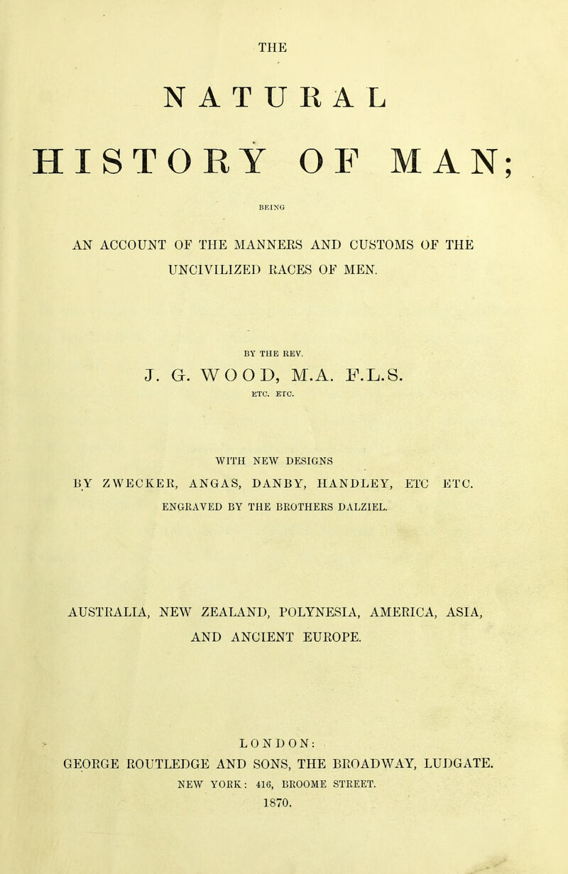 THE N A T U II A L HISTORY OF MAN; AN ACCOUNT OF THE MANNEES AND CUSTOMS OF THE UNCIVILIZED RACES OF MEN. BY THE REV. J. G. WOOD, M.A. F.L.S. ETC. ETC. WITH NEW DESIGNS BY ZWECKEE, ANGAS, DANBY, HANDLEY, ETC ETC. ENGRAVED BY THE BROTHERS DALZIEL. AUSTRALIA, NEW ZEALAND, POLYNESIA, AMERICA, ASIA, AND ANCIENT EUROPE. LONDON: GEORGE ROUTLEDGE AND SONS, THE BROADWAY, LUDGATE. NEW YORK: 416, BROOME STREET. 1870.