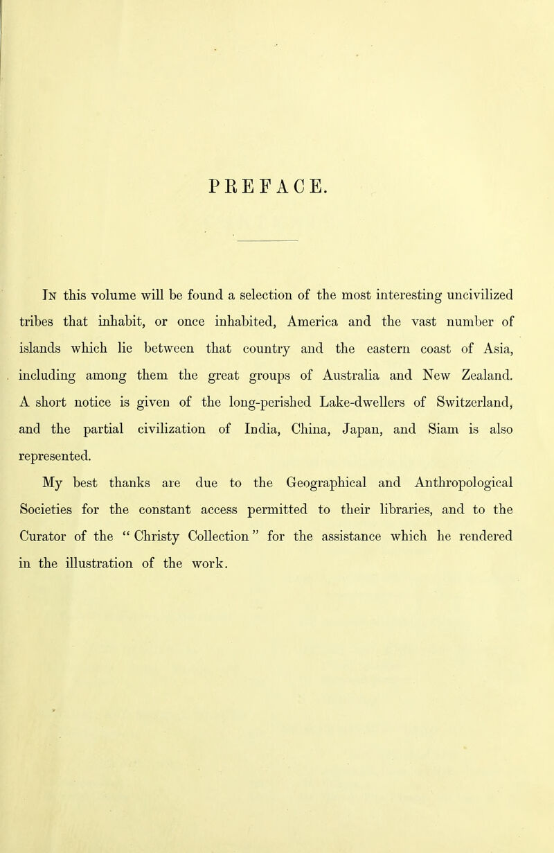 PEEF ACE. In this volume will be found a selection of the most interesting uncivilized tribes that inhabit, or once inhabited, America and the vast number of islands which lie between that country and the eastern coast of Asia, including among them the great groups of Australia and New Zealand. A short notice is given of the long-perished Lake-dwellers of Switzerland, and the partial civilization of India, China, Japan, and Siam is also represented. My best thanks are due to the Geographical and Anthropological Societies for the constant access permitted to their libraries, and to the Curator of the  Christy Collection for the assistance which he rendered in the illustration of the work.