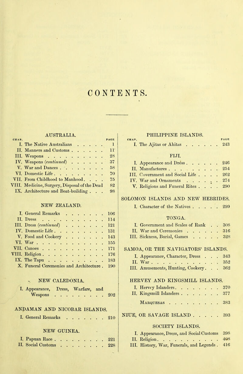 CONTENTS. AUSTRALIA. CHAP. PAGE I. The Native Australians 1 II. Manners and Customs 11' III. Weapons 28 IV. Weapons (continued) 37 V. War and Dances 58 VI. Domestic Life 70 VII. From Childhood to Manhood.... 75 VIII. Medicine, Surgery, Disposal of the Dead 82 IX. Architecture and Boat-building ... 98 NEW ZEALAND. I. General Remarks 106 n. Dress 114 III. Dress (continued) 121 IV. Domestic Life 131 V. Food and Cookery 143 VL War 155 Vn. Canoes 171 VIII. Religion 176 IX. TheTapu 183 X. Funeral Ceremonies and Architecture . 190 ^ NEW CALEDONIA. I. Appearance, Dress, Warfare, and Weapons 202 ANPAMAN AND NICOBAR ISLANDS. I. General Remarks 210 NEW GUINEA. I. Papuan Race 221 II. Social Customs 228 PHILIPPINE ISLANDS. CHAP. PAGE I. The Ajitas or Ahitas 243 FIJI I. Appearance and Dress 246 II. Manufactures 254 III. Government and Social Life .... 262 IV. War and Ornaments ...... 274 V. Religions and Funeral Rites .... 290 SOLOMON ISLANDS AND NEW HEBRIDES. I. Character of the Natives 299 TONGA. I. Government and Scales of Rank . . 308 II. War and Ceremonies 316 III. Sickness, Burial, Games 328 SAMOA, OR THE NAVIGATORS' ISLANDS. I. Appearance, Character, Dress . . . 343 IL War 352 III. Amusements, Hunting, Cookery. . . 362 HERVEY AND KINGSMILL ISLANDS. I. Hervey Islanders 370 II. Kingsmill Islanders 377 Marquesas 383 NIUE, OR SAVAGE ISLAND 393 SOCIETY ISLANDS. I. Appearance, Dress, and Social Customs 398 II. Religion 408 III. History, War, Funerals, and Legends . 416