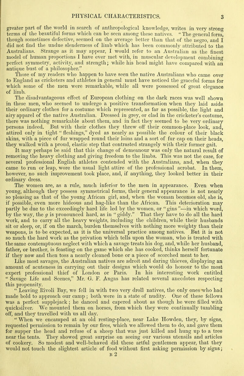 greater part of the world in search of anthropological knowledge, writes in very strong terms of the beautiful forms which can be seen among these natives.  The general form, though sometimes defective, seemed on the average better than that of the negro, and I did not find the undue slenderness of limb which has been commonly attributed to the Australians. Strange as it may appear, I would refer to an Australian as the finest model of human proportions I have ever met with, in muscular development combining perfect symmetry, activity, and strength; while his head might have compared with an antique bust of a philosopher. Those of my readers who happen to have seen the native Australians who came over to England as cricketers and athletes in general must have noticed the graceful forms for which some of the men were remarkable, while all were possessed of great elegance of limb. The disadvantageous effect of European clothing on the dark races was well shown in these men, who seemed to undergo a positive transformation when they laid aside their ordinary clothes for a costume which represented, as far as possible, the light and airy apparel of the native Australian. Dressed in grey, or clad in the cricketer's costume, there was nothing remarkable about them, and in fact they seemed to be very ordinarj'- persons indeed. But with their clothes they threw off their common-place look, and, attired only in tight  fleshings, dyed as nearly as possible the colour of their black skins, with a piece of fur wrapped round their loins and a sort of fur cap on their heads, they walked with a proud, elastic step that contrasted strangely with their former gait. It may perhaps be said that this change of demeanour was only the natural result of removing the heavy clothing and giving freedom to the limbs. This was not the case, for several professional English athletes contended with the Australians, and, when they came to run or leap, wore the usual light attire of the professional acrobat. In them, however, no su.ch improvement took place, and, if anything, they looked better in their ordinary dress. The women are, as a rule, much inferior to the men in appearance. Even when young, although they possess symmetrical forms, their general appearance is not nearly so pleasing as that of the young African girl, and, when the woman becomes old, she is, if possible, even more hideous and hag-like than the African. This deterioration may partly be due to the exceedingly hard life led by the women, or  gins —in which word, by the way, the g is pronounced hard, as in  giddy. That they have to do all the hard work, and to carry all the heavy weights, including the children, while their husbands sit or sleep, or, if on the march, burden themselves with nothing more weighty than their weapons, is to be expected, as it is the universal practice among natives. But it is not so much the hard work as the privation which tells upon the woman, who is treated with the same contemptuous neglect with which a savage treats his dog, and, while her husband, father, or brother, is feasting on the game which she has cooked, thinks herself fortunate if they now and then toss a nearly cleaned bone or a piece of scorched meat to her. Like most savages, the Australian natives are adroit and daring thieves, displaying an amount of acuteness in carrying out their designs which would do honour to the most expert professional thief of London or Paris. In his interesting work entitled  Savage Life and Scenes, Mr. G. F. Angas has related several anecdotes respecting this propensity.  Leaving Pdvoli Bay, we fell in with two very droll natives, the only ones -who had made bold to approach our camp ; both were in a state of nudity. One of these fellows was a perfect supplejack; he danced and capered about as though he were filled with quicksilver. We mounted them on horses, from which they were continually tumbling off, and they travelled with us all day.  When we encamped at an old resting-place, near Lake Howden, they, by signs, requested permission to remain by our fires, which we allowed them to do, and gave them for supper the head and refuse of a sheep that was just killed and hung up to a tree near the tents. They showed great surprise on seeing our various utensils and articles of cookery. So modest and well-behaved did these artful gentlemen appear, that they would not touch the slightest article of food without first asking permission by signs; B 2