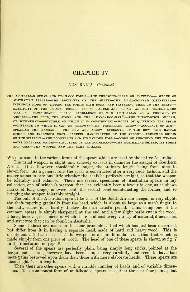 AVSTRAIAA—Continued. THE AirSTBALIAN SPEAR AND ITS MANY FOBMS THE THROWINQ-SPEAB OR JAVELIN A GROTTP OP AUSTRALIAN SPEARS THE LIGHTNESS OF THE SHAFT THE MANY-POINTED FISH-SPEAR INGENIOUS MODE OF TIPPING THE POINTS WITH BONE, AND FASTENING THEM TO THE SHAFT ELASTICITY OF THE POINTS DOUBLE USE AS PADDLE AND SPEAR AN ELABORATELY-MADE WEAPON FLINT-HEADED SPEARS EXCELLENCE OF THE AUSTRALIAN AS A THROWER OF MISSILES THE CLUB, THE STONE, AND THE  KANGABOO-BAT  THE THBOW-STICK, MIDLAH, OB WUMMEBAH PRINCIPLE ON WHICH IT IS CONSTBUCTED MODES OF QUIVEBING THE SPEAR DISTANCE TO WHICH IT CAN BE THROWN THE UNDEBHAND THBOW ACCUBACY OF AIM 8PEABING THE KANGAROO THE BOW AND ARROW STRENGTH OF THE BOW THE RATTAN STRING AND INGENIOUS KNOT CAREFUL MANUFACTURE OF THE ARROWS PRESUMED ORIGIN OF THE WEAPONS THE BOOMERANG AND ITS VARIOUS FOBMS MODE OF THROWING THE WEAPON ITS PROBABLE ORIGIN STRUCTURE OF THE BOOMERANG THE AUSTRALIAN SHIELD, ITS FOBMS AND USES THE WOODEN AND THE BARK SHIELDS. We now come to the various forms of the spears v^hich are used by the native Australians. The usual weapon is slight, and scarcely exceeds in diameter the assagai of Southern Africa. It is, however, considerably longer, the ordinary length being from nine to eleven feet. As a general rule, the spear is constructed after a very rude fashion, and the maker seems to care but little whether the shaft be perfectly straight, so that the weapon be tolerably well balanced. There are several specimens of Australian spears in my collection, one of which (a weapon that has evidently been a favourite one, as it shows marks of long usage) is twice bent, the second bend counteracting the former, and so bringing the weapon tolerably straight. The butt of the Australian spear, like that of the South African assagai, is very slight, the shaft tapering gradually from the head, which is about as large as a man's finger, to the butt, where it is hardly thicker than an artist's pencil. This, being one of the common spears, is simply sharpened at the end, and a few slight barbs cut in the wood. I have, however, specimens in which there is almost every variety of material, dimensions, and structure that can be found in Australia. Some of these are made on the same principle as that which has just been described, but differ from it in having a separate head, made of hard and heavy wood. This is deeply cut with barbs; so that the weapon is a more formidable one than that which is made simply from one piece of wood. The head of one of these spears is shown at fig. 7 in the illustration on page 8. Several of the spears are perfectly plain, being simply long sticks, pointed at the larger end. These, however, have been scraped very carefully, and seem to have had more pains bestowed upon them than those with more elaborate heads. These spears are about eight feet in length. Then there are other spears with a variable number of heads, and of variable dimen- sions. The commonest form of multiheaded spears has either three or four points; but