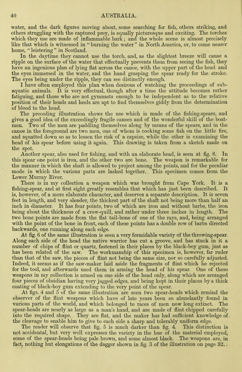 water, and the dark figures moving about, some searching for fish, others striking, and others struggling with the captured prey, is equally picturesque and exciting. The torches which they use are made of inflammable bark; and the whole scene is almost precisely like that which is witnessed in  burning the water  in North America, or, to come nearer home,  leistering  in Scotland. In the daytime they cannot use the torch, and, as the slightest breeze will cause a ripple on the surface of the water that effectually prevents them from seeing the fish, they have an ingenious plan of lying flat across the canoe, with the upper part of the head and the eyes immersed in the water, and the hand grasping the spear ready for the stroke. The eyes being under the ripple, they can see distinctly enough. I have often employed this plan when desirous of watching the proceedings of sub- aquatic animals. It is very effectual, though after a time the attitude becomes rather fatiguing, and those who are not gymnasts enough to be independent as to the relative position of their heads and heels are apt to find themselves giddy from the determination of blood to the head. The preceding illustration shows the use which is made of the fishing-spears, and gives a good idea of the exceedingly fragile canoes and of the wonderful skill of the boat- men. Two of the men are paddling themselves along by means of the spears, and in the canoe in the foreground are two men, one of whom is cooking some fish on the little fire, and squatted down so as to lessen the risk of a capsize, while the other is examining the head of his spear before using it again. This drawing is taken from a sketch made on the spot. Another spear, also used for fishing, and with an elaborate head, is seen at fig. 8. In this spear one point is iron, and the other two are bone. The weapon is remarkable for the manner in which the shaft is allowed to project among the points, and for the peculiar mode in which the various parts are lashed together. This specimen comes from the Lower Murray Eiver. There is in my collection a weapon which was brought from Cape York. It is a fishing-spear, and at first sight greatly resembles that which has just been described. It is, however, of a more elaborate character, and deserves a separate description. It is seven feet in length, and very slender, the thickest part of the shaft not being more than half an inch in diameter. It has four points, two of which are iron and without barbs, the iron being about the thickness of a crow-quill, and rather under three inches in length. The two bone points are made from the flat tail-bone of one of the rays, and, being arranged with the point of the bone in front, each of these points has a double row of barbs directed backwards, one running along each edge. At fig. 6 of the same illustration is seen a very formidable variety of the throwing-spear. Along each side of the head the native warrior has cut a groove, and has stuck in it a number of chips of flint or quartz, fastened in their places by the black-boy gum, just as has been related of the saw. The workmanship of this specimen is, however, far ruder than that of the saw, the pieces of flint not being the same size, nor so carefully adjusted. Indeed, it seems as if the saw-maker laid aside the fragments of flint which he rejected for the tool, and afterwards used them in arming the head of his spear. One of these weapons in my collection is armed on one side of the head only, along which are arranged four pieces of obsidian having very jagged edges, and being kept in their places by a thick coating of black-boy gum extending to the very point of the spear. At figs. 4 and 5 of the same illustration are seen two spear-heads which remind the observer of the flint weapons which have of late years been so abundantly found in various parts of the world, and which belonged to races of men now long extinct. The spear-heads are nearly as large as a man's hand, and are made of flint chipped carefully into the required shape. They are flat, and the maker has had sufficient knowledge of the cleavage to enable him to give to each side a sharp and tolerably uniform edge. The reader wiU observe that fig. 5 is much darker than fig. 4. This distinction is not accidental, but very well expresses the variety in the hue of the material employed, some of the spear-heads being pale brown, and some almost black. The weapons are, in fact, nothing but elongations of the dagger shown in fig. 3 of the illustration on page 32..