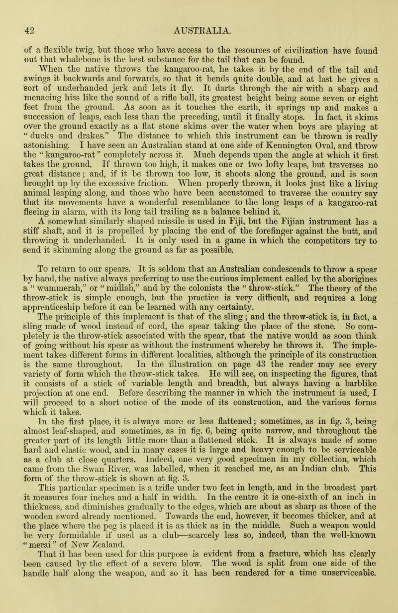 of a flexible twig, but those who have access to the resources of civilization have found out that whalebone is the best substance for the tail that can be found. When the native throws the kangaroo-rat, he takes it by the end of the tail and swings it backwards and forwards, so that it bends quite double, and at last he gives a Sort of underhanded jerk and lets it fly. It darts through the air with a sharp and menacing hiss like the sound of a rifle ball, its greatest height being some seven or eight feet from the ground. As soon as it touches the earth, it springs up and makes a succession of leaps, each less than the preceding, until it finally stops. In fact, it skims over the ground exactly as a flat stone skims over the water when boys are playing at  ducks and drakes. The distance to which this instrument can be thrown is really astonishing. I have seen an Australian stand at one side of Kennington Oval, and throw the  kangaroo-rat completely across it. Much depends upon the angle at which it first takes the ground. If thrown too high, it makes one or two lofty leaps, but traverses no great distance; and, if it be thrown too low, it shoots along the ground, and is soon brought up by the excessive friction. Wlien properly thrown, it looks just like a living animal leaping along, and those who have been accustomed to traverse the country say that its movements have a wonderful resemblance to the long leaps of a kangaroo-rat fleeing in alarm, with its long tail trailing as a balance behind it. A somewhat similarly shaped missile is used in Fiji, but the Fijian instrument has a stiff shaft, and it is propelled by placing the end of the forefinger against the butt, and throwing it underhanded. It is only used in a game in which the competitors try to send it skimming along the ground as far as possible. To return to our spears. It is seldom that an Australian condescends to throw a spear by hand, the native always preferring to use the curious implement called by the aborigines a  wumraerah, or  midlah, and by the colonists the  throw-stick. The theory of the throw-stick is simple enough, but the practice is very difficult, and requires a long apprenticeship before it can be learned with any certainty. The principle of this implement is that of the sling; and the throw-stick is, in fact, a sling made of wood instead of cord, the spear taking the place of the stone. So com- pletely is the throw-stick associated with the spear, that the native would as soon think of going without his spear as without the instrument whereby he throws it. The imple- ment takes different forms in different localities, although the principle of its construction is the same throughout. In the illustration on page 43 the reader may see every variety of form which the throw-stick takes. He will see, on inspecting the figures, that it consists of a stick of variable length and breadth, but always having a barblike projection at one end. Before describing the manner in which the instrument is used, I will proceed to a short notice of the mode of its construction, and the various forms which it takes. In the first place, it is always more or less flattened; sometimes, as in fig. 3, being almost leaf-shaped, and sometimes, as in fig. 6, being quite narrow, and throughout the greater part of its length little more than a flattened stick. It is always made of some hard and elastic wood, and in many cases it is large and heavy enough to be serviceable as a club at close quarters. Indeed, one very good specimen in my collection, which came from the Swan Eiver, was labelled, when it reached me, as an Indian club. This form of the throw-stick is shown at fig. 3. This particular specimen is a trifle under two feet in length, and in the broadest part it measures four inches and a half in width. In the centre it is one-sixth of an inch in thickness, and diminishes gradually to the edges, which are about as sharp as those of the wooden sword already mentioned. Towards the end, however, it becomes thicker, and at the place where the peg is placed it is as thick as in the middle. Such a weapon would be very formidable if used as a club—scarcely less so, indeed, than the well-known  merai of New Zealand. That it has been used for this purpose is evident from a fracture, which has clearly been caused by the effect of a severe blow. The wood is split from one side of the handle half along the weapon, and so it has been rendered for a time unserviceable.