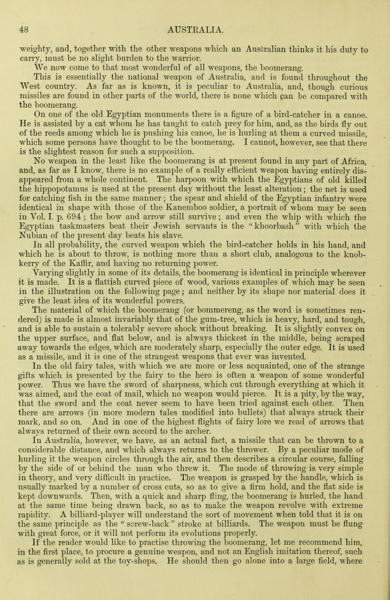 weighty, and, together with the other weapons which an Australian thinks it his duty to carry, must be no slight burden to the warrior. We now come to that most wonderful of all weapons, the boomerang. This is essentially the national weapon of Australia, and is found throughout the West country. As far as is known, it is peculiar to Australia, and, though curious missiles are found in other parts of the world, there is none which can be compared with the boomerang. On one of the old Egyptian monuments there is a figure of a bird-catcher in a canoe. He is assisted by a cat whom he has taught to catch prey for him, and, as the birds fly out of the reeds among which he is pushing his canoe, he is hurling at them a curved missile, which some persons have thought to be the boomerang. I cannot, however, see that there is the slightest reason for such a supposition. No weapon in the least like the boomerang is at present found in any part of Africa, and, as far as I know, there is no example of a really efficient weapon having entirely dis- appeared from a whole continent. The harpoon with which the Egyptians of old killed the hippopotamus is used at the present day without the least alteration; the net is used for catching fish in the same manner; the spear and shield of the Egyptian infantry were identical in shape with those of the Kanemboo soldier, a portrait of whom may be seen in Vol. I. p. 694 ; the bow and arrow still survive; and even the whip with which the Egyptian taskmasters beat their Jewish servants is the khoorbash with which the Nubian of the present day beats his slave. In all probability, the curved weapon which the bird-catcher holds in his hand, and which he is about to throw, is nothing more than a short club, analogous to the knob- kerry of the Kaffir, and having no returning power. Varying slightly in some of its details, the boomerang is identical in principle wherever it is made. It is a flattish curved piece of wood, various examples of which may be seen in the illustration on the following page; and neither by its shape nor material does it give the least idea of its wonderful powers. The material of which the boomerang (or bommereng, as the word is sometimes ren- dered) is made is almost invariably that of the gum-tree, which is heavy, hard, and tough, and is able to sustain a tolerably severe shock without breaking. It is slightly convex on the upper surface, and flat below, and is always thickest in the middle, being scraped away towards the edges, which are moderately sharp, especially the outer edge. It is used as a missile, and it is one of the strangest weapons that ever was invented. In the old fairy tales, with which we are more or less acquainted, one of the strange gifts which is presented by the fairy to the hero is often a weapon of some wonderful power. Thus we have the sword of sharpness, which cut through everything at which it was aimed, and the coat of mail, which no weapon would pierce. It is a pity, by the way, that the sword and the coat never seem to have been tried against each other. Then there are arrows (in more modern tales modified into bullets) that always struck their mark, and so on. And in one of the highest flights of fairy lore we read of arrows that always returned of their own accord to the archer. In Australia, however, we have, as an actual fact, a missile that can be thrown to a considerable distance, and which always returns to the thrower. By a peculiar mode of hurling it the weapon circles through the air, and then describes a circular course, falling by the side of or behind the man who threw it. The mode of throwing is very simple in theory, and very difficult in practice. The weapon is grasped by the handle, which is usually marked by a number of cross cuts, so as to give a firm hold, and the flat side is kept downwards. Then, with a quick and sharp fling, the boomerang is hurled, the hand at the same time being drawn back, so as to make the weapon revolve with extreme rapidity. A billiard-player will iinderstand the sort of movement when told that it is on the same principle as the  screw-back  stroke at billiards. The weapon must be flung with great force, or it will not perform its evolutions properly. If the reader would like to practise throwing the boomerang, let me recommend him, in the first place, to procure a genuine weapon, and not an English imitation thereof, such as is generally sold at the toy-shops. He should then go alone into a large field, where