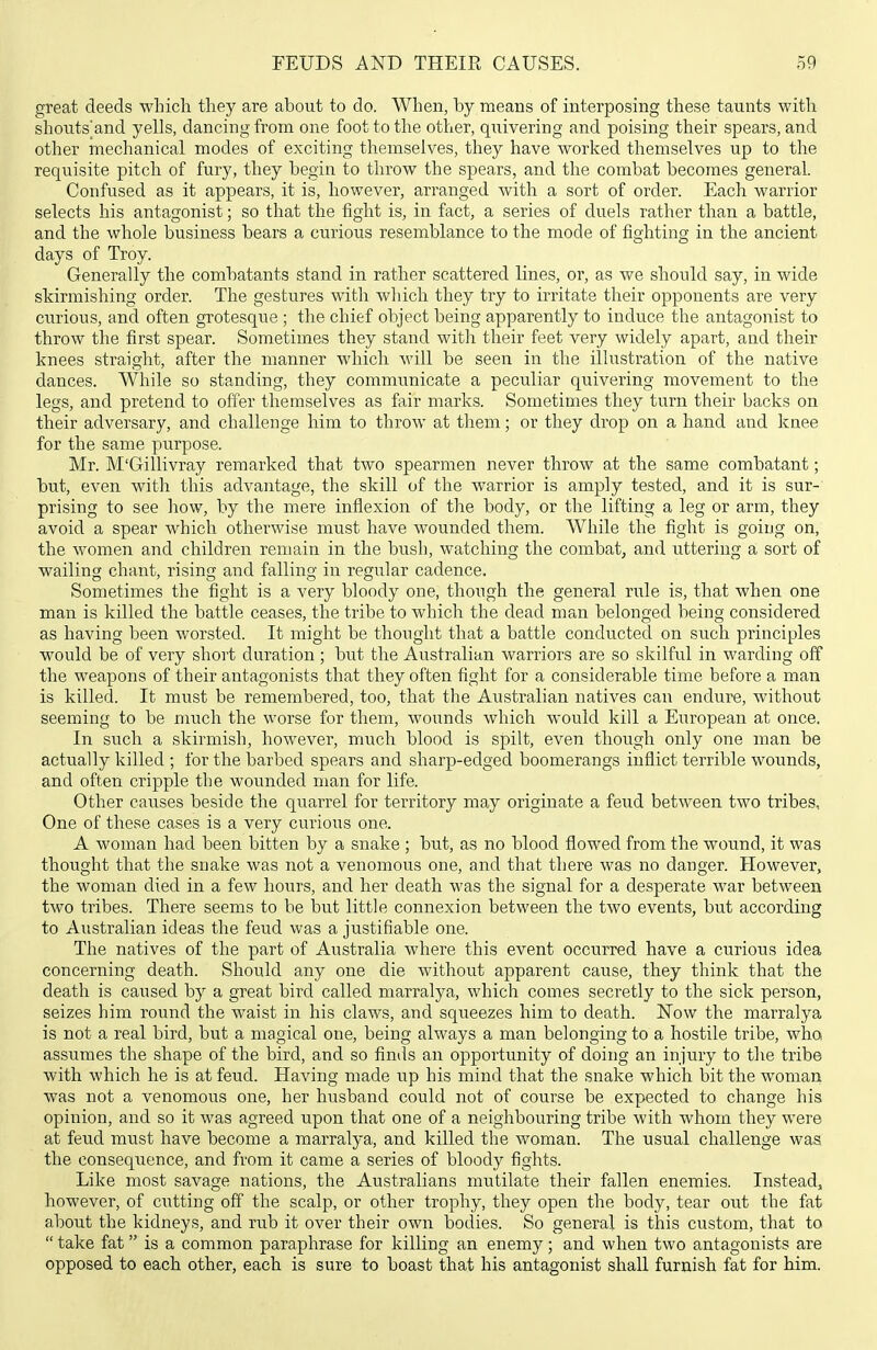 great deeds which they are about to do. When, by means of interposing these taunts with shouts^and yells, dancing from one foot to the other, quivering and poising their spears, and other mechanical modes of exciting themselves, they have worked themselves up to the requisite pitch of fury, they begin to throw the spears, and the combat becomes general. Confused as it appears, it is, however, arranged with a sort of order. Each warrior selects his antagonist; so that the iight is, in fact, a series of duels rather than a battle, and the whole business bears a curious resemblance to the mode of fighting in the ancient days of Troy. Generally the combatants stand in rather scattered lines, or, as we should say, in wide skirmishing order. The gestures with which they try to irritate their opponents are very curious, and often grotesque ; the chief object being apparently to induce the antagonist to throw the first spear. Sometimes they stand with their feet very widely apart, and their knees straight, after the manner which will be seen in the illustration of the native dances. While so standing, they communicate a peculiar quivering movement to the legs, and pretend to offer themselves as fair marks. Sometimes they turn their backs on their adversary, and challenge him to throw at them; or they drop on a hand and knee for the same purpose. Mr. M'Gillivray remarked that two spearmen never throw at the same combatant; but, even with this advantage, the skill of the warrior is amply tested, and it is sur-' prising to see how, by the mere inflexion of the body, or the lifting a leg or arm, they avoid a spear which otherwise must have wounded them. While the fight is going on, the women and children remain in the bush, watching the combat, and uttering a sort of wailing chant, rising and falling in regular cadence. Sometimes the fight is a very bloody one, though the general rule is, that when one man is killed the battle ceases, the tribe to which the dead man belonged being considered as having been worsted. It might be thought that a battle conducted on such principles would be of very short duration ; but the Australian warriors are so skilful in warding off the weapons of their antagonists that they often fight for a considerable time before a man is killed. It must be remembered, too, that the Australian natives can endure, without seeming to be much the worse for them, wounds which would kill a European at once. In such a skirmish, however, much blood is spilt, even though only one man be actually killed ; for the barbed spears and sharp-edged boomerangs inflict terrible wounds, and often cripple the wounded man for life. Other causes beside the quarrel for territory may originate a feud between two tribes. One of these cases is a very curious one. A woman had been bitten by a snake ; but, as no blood flowed from the wound, it was thought that the snake was not a venomous one, and that there was no danger. However, the woman died in a few hours, and her death was the signal for a desperate war between two tribes. There seems to be but little connexion between the two events, but according to Australian ideas the feud was a justifiable one. The natives of the part of Australia where this event occui-red have a curious idea concerning death. Should any one die without apparent cause, they think that the death is caused by a great bird called marralya, which comes secretly to the sick person, seizes him round the waist in his claws, and squeezes him to death. 1^'ow the marralya is not a real bird, but a magical one, being always a man belonging to a hostile tribe, who assumes the shape of the bird, and so finds an opportunity of doing an injury to the tribe with which he is at feud. Having made up his mind that the snake which bit the woman was not a venomous one, her husband could not of course be expected to change his opinion, and so it was agreed upon that one of a neighbouring tribe with whom they were at feud must have become a marralya, and killed the woman. The usual challenge was the consequence, and from it came a series of bloody fights. Like most savage nations, the Australians mutilate their fallen enemies. Instead, however, of ciitting off the scalp, or other trophy, they open the body, tear out the fat about the kidneys, and rub it over their own bodies. So general is this custom, that to  take fat is a common paraphrase for killing an enemy; and when two antagonists are opposed to each other, each is sure to boast that his antagonist shall furnish fat for him.