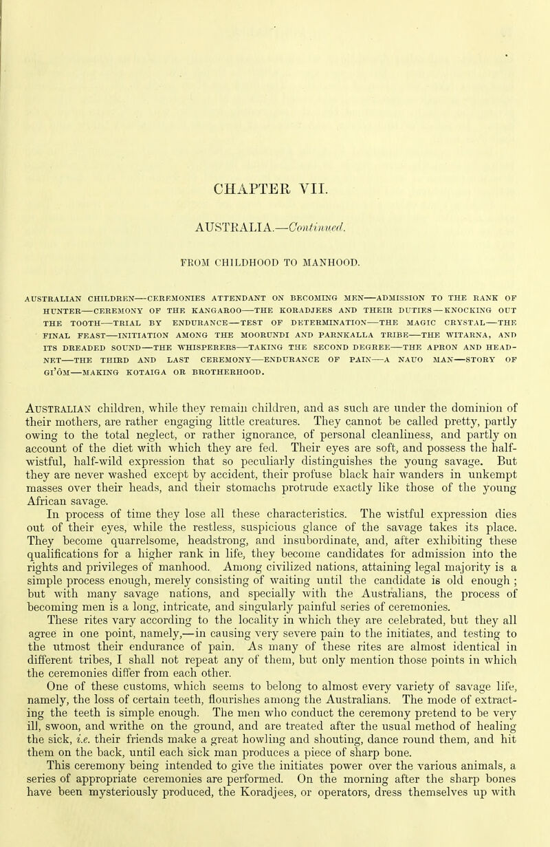 AVi^TRALlA.—Gontiimed. YUOM CHILDHOOD TO MANHOOD. AUSTRALIAN CHILDEEN CEREMONIES ATTENDANT ON BECOMING MEN ADMISSION TO THE RANK OF HUNTER CEREMONY OF THE KANGAROO THE KORADJEES AND THEIR DUTIES — KNOCKING OUT THE TOOTH TRIAL BY ENDURANCE — TEST OF DETERMINATION THE MAGIC CRYSTAL THE FINAL FEAST INITIATION AMONG THE MOORUNDI AND PARNKALLA TRIBE THE WITARNA, AND ITS DREADED SOUND THE WHISPERERS TAKING THE SECOND DEGREE THE APRON AND HEAD- NET THE THIRD AND LAST CEREMONY ENDURANCE OF PAIN A NAUO MAN STORY OF Gl'OM MAKING KOTAIGA OR BROTHERHOOD. Australian children, while they remain children, and as such are under the dominion of their mothers, are rather engaging little creatures. They cannot be called pretty, partly owing to the total neglect, or rather ignorance, of personal cleanliness, and partly on account of the diet with which they are fed. Their eyes are soft, and possess the half- wistful, half-wild expression that so peculiarly distinguishes the young savage. But they are never washed except by accident, their profuse black hair wanders in unkempt masses over their heads, and their stomachs protrude exactly like those of the young African savage. In process of time they lose all these characteristics. The wistful expression dies out of their eyes, while the restless, suspicious glance of the savage takes its place. They become quarrelsome, headstrong, and insubordinate, and, after exhibiting these qualifications for a higher rank in life, they become candidates for admission into the rights and privileges of manhood. Among civilized nations, attaining legal majority is a simple process enough, merely consisting of waiting until the candidate is old enough ; but with many savage nations, and specially with the Australians, the process of becoming men is a long, intricate, and singularly painful series of ceremonies. These rites vary according to the locality in which they are celebrated, but they all agree in one point, namely,—in causing very severe pain to the initiates, and testing to the utmost their endurance of pain. As many of these rites are almost identical in different tribes, I shall not repeat any of them, but only mention those points in which the ceremonies differ from each other. One of these customs, which seems to belong to almost every variety of savage life, namely, the loss of certain teeth, flourishes among the Australians. The mode of extract- ing the teeth is simple enough. The men who conduct the ceremony pretend to be very ill, swoon, and writhe on the ground, and are treated after the usual method of healing the sick, i.e. their friends make a great howling and shouting, dance round them, and hit them on the back, until each sick man produces a piece of sharp bone. This ceremony being intended to give the initiates power over the various animals, a series of appropriate ceremonies are performed. On the morning after the sharp bones have been mysteriously produced, the Koradjees, or operators, dress themselves up with