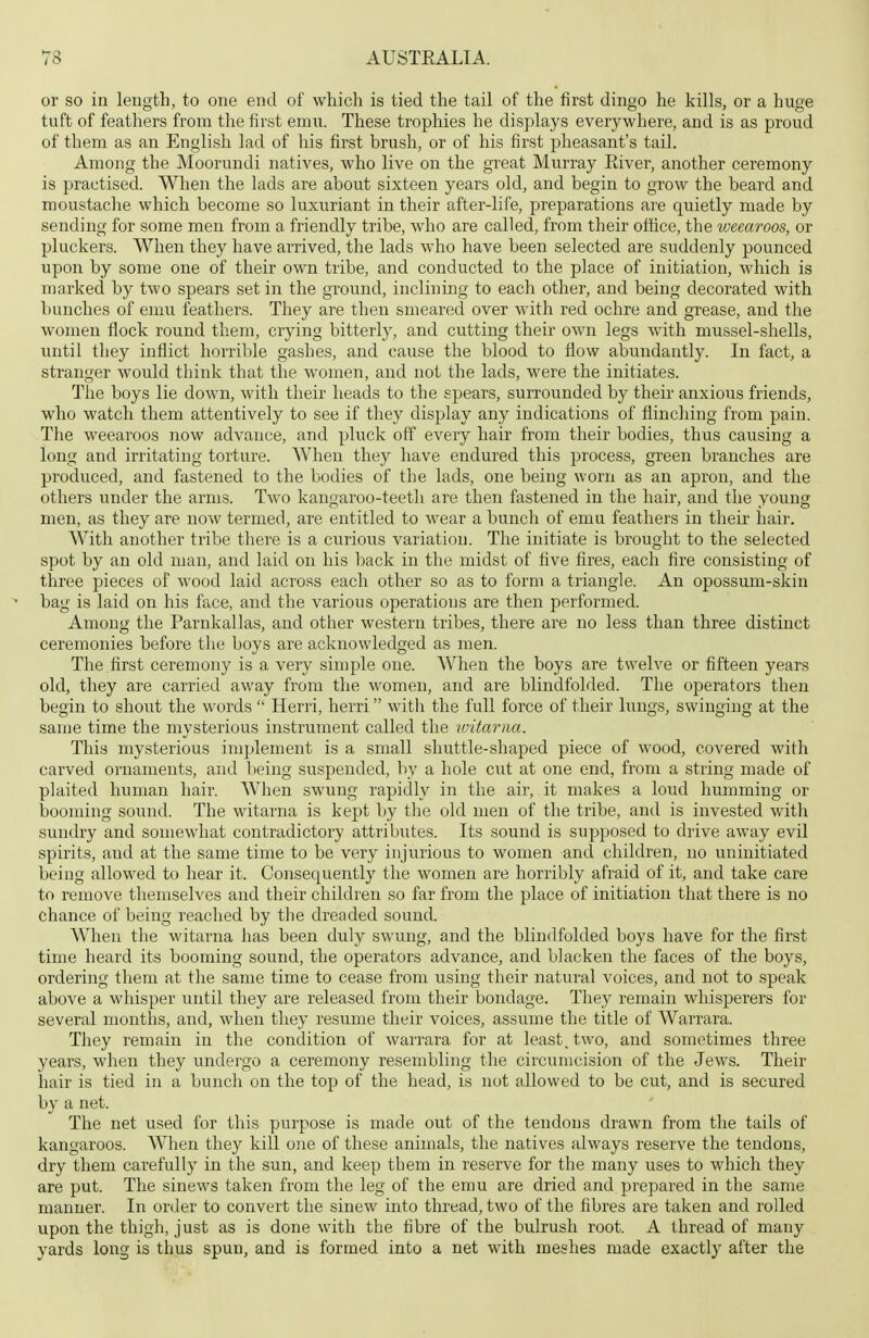 or so in length, to one end of which is tied the tail of the first dingo he kills, or a huge tuft of feathers from the first emu. These trophies he displays everywhere, and is as proud of them as an English lad of his first brush, or of his first pheasant's tail. Among the Moorundi natives, who live on the great Murray Eiver, another ceremony is practised. When the lads are about sixteen years old, and begin to grow the beard and moustache which become so luxuriant in their after-life, preparations are quietly made by sending for some men from a friendly tribe, who are called, from their office, the ivcearoos, or pluckers. When they have arrived, the lads who have been selected are suddenly pounced upon by some one of their owm tribe, and conducted to the place of initiation, which is marked by two spears set in the ground, inclining to each other, and being decorated with bunches of emu feathers. They are then smeared over with red ochre and grease, and the women flock round them, crying bitterly, and cutting their own legs with mussel-shells, until they inflict horrible gashes, and cause the blood to flow abundantly. In fact, a stranger would think that the women, and not the lads, were the initiates. The boys lie down, with their heads to the spears, surrounded by their anxious friends, who watch them attentively to see if they display any indications of flinching from pain. The weearoos now advance, and pluck off every hair from their bodies, thus causing a long and irritating torture. When they have endured this process, green branches are produced, and fastened to the bodies of the lads, one being worn as an apron, and the others under the arms. Two kangaroo-teeth are then fastened in the hair, and the young men, as they are now termed, are entitled to wear a bunch of emu feathers in their hair. With another tribe there is a curious variation. The initiate is brought to the selected spot by an old man, and laid on his back in the midst of five fires, each fire consisting of three pieces of wood laid across each other so as to form a triangle. An opossum-skin bag is laid on his face, and the various operations are then performed. Among the Parnkallas, and other western tribes, there are no less than three distinct ceremonies before the boys are acknowledged as men. The first ceremony is a very simple one. When the boys are twelve or fifteen years old, they are carried away from the women, and are blindfolded. The operators then begin to shout the words  Herri, herri with the full force of their lungs, swinging at the same time the mysterious instrument called the witarna. This mysterious implement is a small shuttle-shaped piece of wood, covered with carved ornaments, and being suspended, by a hole cut at one end, from a string made of plaited human hair. When swung rapidly in the air, it makes a loud humming or booming sound. The witarna is kept by the old men of the tribe, and is invested with sundry and somewhat contradictory attributes. Its sound is supposed to drive away evil spirits, and at the same time to be very injurious to women and children, no uninitiated being allowed to hear it. Consequently the women are horribly afraid of it, and take care to remove themselves and their children so far from the place of initiation that there is no chance of being reached by the dreaded sound. When the witarna has been duly swung, and the blindfolded boys have for the first time heard its booming sound, the operators advance, and blacken the faces of the boys, ordering them at the same time to cease from using their natural voices, and not to speak above a whisper until they are released from their bondage. They remain whisperers for several months, and, when they resume their voices, assume the title of Warrara. They remain in the condition of warrara for at least, two, and sometimes three years, when they undergo a ceremony resembling the circumcision of the Jews. Their hair is tied in a bunch on the top of the head, is not allowed to be cut, and is secured by a net. The net used for this purpose is made out of the tendons drawn from the tails of kangaroos. When they kill one of these animals, the natives always reserve the tendons, dry them carefully in the sun, and keep them in reserve for the many uses to which they are put. The sinews taken from the leg of the emu are dried and prepared in the same manner. In order to convert the sinew into thread, two of the fibres are taken and rolled upon the thigh, just as is done with the fibre of the bulrush root. A thread of many yards long is thus spun, and is formed into a net with meshes made exactly after the