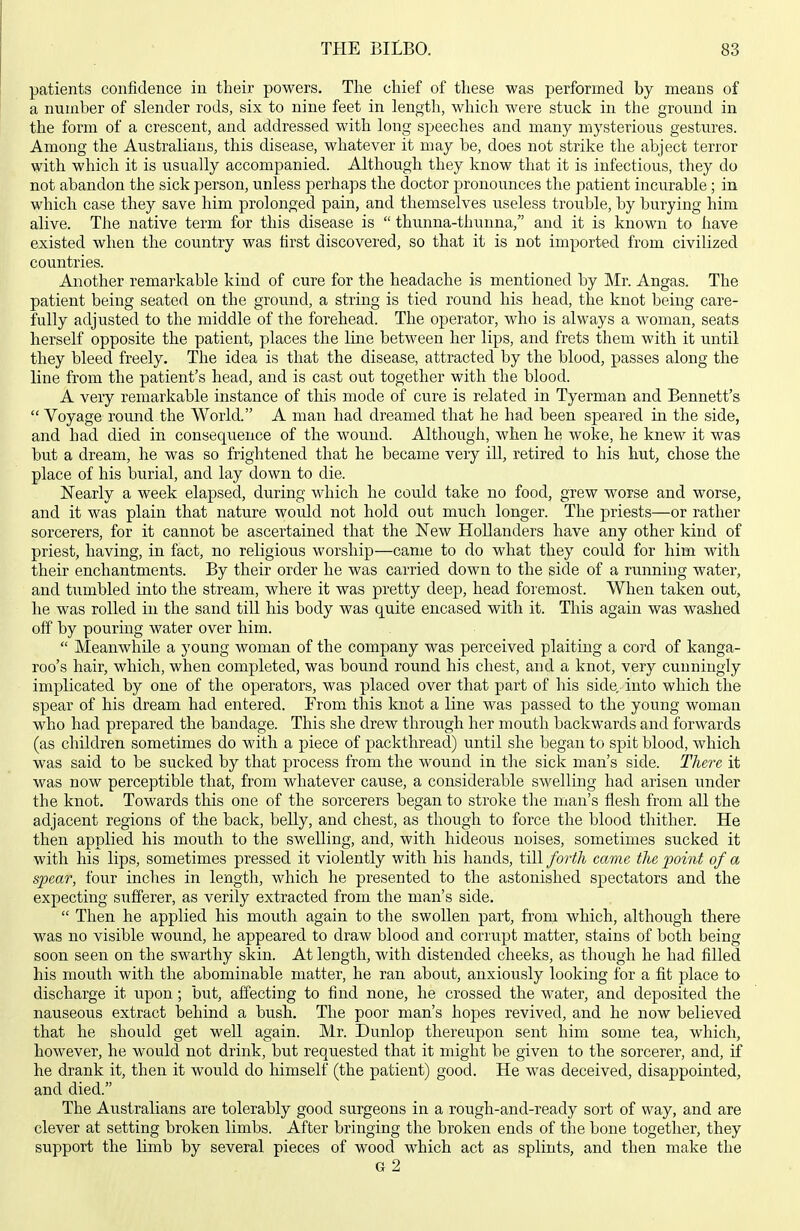 patients confidence in tlieir powers. Tlie cliief of tliese was performed by means of a number of slender rods, six to nine feet in lengtli, which were stuck in the ground in the form of a crescent, and addressed with long speeches and many mysterious gestures. Among the Australians, this disease, whatever it may be, does not strike the abject terror with which it is usually accompanied. Although they know that it is infectious, they do not abandon the sick person, unless perhaps the doctor pronounces the patient incurable ; in which case they save him prolonged pain, and themselves useless trouble, by burying him alive. The native term for this disease is  thunna-thunna, and it is known to have existed when the country was tirst discovered, so that it is not imported from civilized countries. Another remarkable kind of cure for the headache is mentioned by Mr. Angas. The patient being seated on the groimd, a string is tied round his head, the knot being care- fully adjusted to the middle of the forehead. The operator, who is always a woman, seats herself opposite the patient, places the line between her lips, and frets them with it until they bleed freely. The idea is that the disease, attracted by the blood, passes along the line from the patient's head, and is cast out together with the blood. A very remarkable instance of this mode of cure is related in Tyerman and Bennett's  Voyage round the World. A man had dreamed that he had been speared in the side, and had died in consequence of the wound. Although, when he woke, he knew it was but a dream, he was so frightened that he became very ill, retired to his hut, chose the place of his burial, and lay down to die. Nearly a week elapsed, during which he could take no food, grew worse and worse, and it was plain that nature would not hold out much longer. The priests—or rather sorcerers, for it cannot be ascertained that the New Hollanders have any other kind of priest, having, in fact, no religious worship—came to do what they could for him with their enchantments. By their order he was carried down to the side of a running water, and tumbled into the stream, where it was pretty deep, head foremost. When taken out, he was rolled in the sand till his body was quite encased with it. This again was washed off by pouring water over him.  Meanwhile a young woman of the company was perceived plaiting a cord of kanga- roo's hair, which, when completed, was bound round his chest, and a knot, very cunningly implicated by one of the operators, was placed over that part of his side, into which the spear of his dream had entered. From this knot a line was passed to the young woman who had prepared the bandage. This she drew through her mouth backwards and forwards (as children sometimes do with a piece of packthread) until she began to spit blood, which was said to be sucked by that process from the wound in the sick man's side. There it was now perceptible that, from whatever cause, a considerable swelling had arisen tinder the knot. Towards this one of the sorcerers began to stroke the man's flesh from all the adjacent regions of the back, belly, and chest, as though to force the blood thither. He then applied his mouth to the swelling, and, with hideous noises, sometimes sucked it with his lips, sometimes pressed it violently with his hands, till forth came the point of a spear, four inches in length, which he presented to the astonished spectators and the expecting sufferer, as verily extracted from the man's side.  Then he applied his mouth again to the swollen part, from which, although there was no visible wound, he appeared to draw blood and corrupt matter, stains of both being soon seen on the swarthy skin. At length, with distended cheeks, as though he had filled his mouth with the abominable matter, he ran about, anxiously looking for a fit place to discharge it upon; but, affecting to find none, he crossed the water, and deposited the nauseous extract behind a bush. The poor man's hopes revived, and he now believed that he should get well again. Mr. Dunlop thereupon sent him some tea, which, however, he would not drink, but requested that it might be given to the sorcerer, and, if he drank it, then it would do himself (the patient) good. He was deceived, disappointed, and died. The Australians are tolerably good surgeons in a rough-and-ready sort of way, and are clever at setting broken limbs. After bringing the broken ends of the bone together, they support the limb by several pieces of wood which act as splints, and then make the G 2