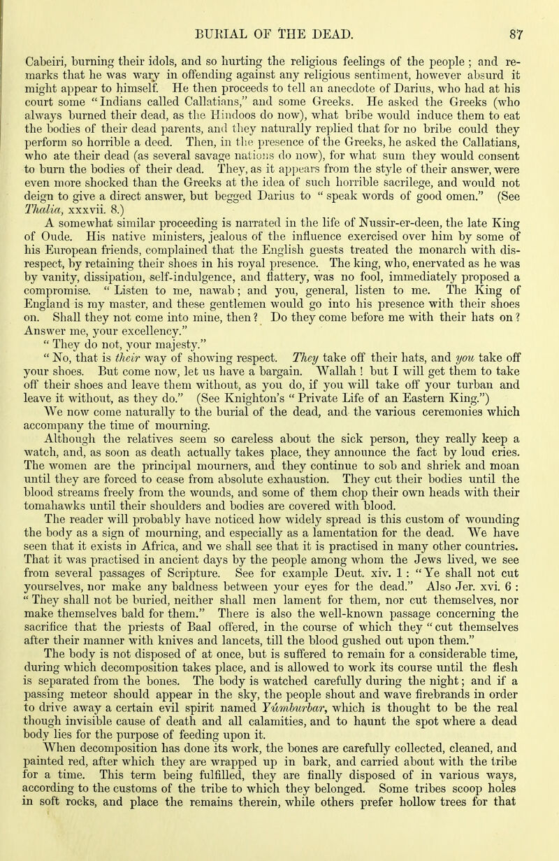 Cabeiri, burning their idols, and so hurting the religious feelings of the people ; and re- marks that he was wary in offending against any religious sentiment, however absurd it might appear to himself. He then proceeds to tell an anecdote of Darius, who had at his court some Indians called Callatians, and some Greeks. He asked the Greeks (who always burned their dead, as the Hindoos do now), what bribe would induce them to eat the bodies of their dead parents, and they naturally replied that for no bribe could they perform so horrible a deed. Then, in the presence of the Greeks, he asked the Callatians, who ate their dead (as several savage nations do now), for what sum they would consent to burn the bodies of their dead. They, as it apjjears from the style of their answer, were even more shocked than the Greeks at tlie idea of such horrible sacrilege, and would not deign to give a direct answer, but begged Darius to  speak words of good omen. (See Thalia, xxxvii. 8.) A somewhat similar proceeding is narrated in the life of Nussir-er-deen, the late King of Oude. His native ministers, jealous of the influence exercised over him by some of his European friends, complained that the English guests treated the monarch with dis- respect, by retaining their shoes in his royal presence. The king, who, enervated as he was by vanity, dissipation, self-indulgence, and flattery, was no fool, immediately proposed a compromise.  Listen to me, nawab; and you, general, listen to me. The King of England is ray master, and these gentlemen would go into his presence with their shoes on. Shall they not come into mine, then ? Do they come before me with their hats on ? Answer me, your excellency.  They do not, your majesty.  No, that is their way of showing respect. They take off their hats, and ym take off your shoes. But come now, let us have a bargain. Wallah ! but I wiU get them to take off their shoes and leave them without, as you do, if you will take off your turban and leave it without, as they do. (See Knighton's  Private Life of an Eastern King.) We now come naturally to the burial of the dead, and the various ceremonies which accompany the time of mourning. Although the relatives seem so careless about the sick person, they really keep a watch, and, as soon as death actually takes place, they announce the fact by loud cries. The women are the principal mourners, and they continue to sob and shriek and moan until they are forced to cease from absolute exhaustion. They cut their bodies until the blood streams freely from the wounds, and some of them chop their own heads with their tomahawks until their shoulders and bodies are covered with blood. The reader will probably have noticed how widely spread is this custom of wounding the body as a sign of mourning, and especially as a lamentation for the dead. We have seen that it exists in Africa, and we shall see that it is practised in many other countries. That it was practised in ancient days by the people among whom the Jews lived, we see from several passages of Scripture. See for example Deut. xiv. 1:  Ye shall not cut yourselves, nor make any baldness between your eyes for the dead. Also Jer. xvi. 6 :  They shall not be buried, neither shall men lament for them, nor cut themselves, nor make themselves bald for them. There is also the well-known passage concerning the sacrifice that the priests of Baal offered, in the course of which they  cut themselves after their manner with knives and lancets, till the blood gushed out upon them. The body is not disposed of at once, but is suffered to remain for a considerable time, during which decomposition takes place, and is allowed to work its course until the flesh is separated from the bones. The body is watched carefully during the night; and if a passing meteor should appear in the sky, the people shout and wave firebrands in order to drive away a certain evil spirit named Yumburbar, which is thought to be the real though invisible cause of death and all calamities, and to haunt the spot where a dead body lies for the purpose of feeding upon it. When decomposition has done its work, the bones are carefully collected, cleaned, and painted red, after which they are wrapped up in bark, and carried about with the tribe for a time. This term being fulfilled, they are finally disposed of in various ways, according to the customs of the tribe to which they belonged. Some tribes scoop holes in soft rocks, and place the remains therein, while others prefer hollow trees for that