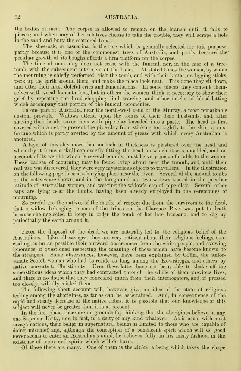 the bodies of men. The corpse is allowed to remain on the branch until it falls to pieces; and when any of her relatives choose to take the trouble, they will scrape a hole in the sand and bury the scattered bones. The shee-oak, or casuarina, is the tree which is generally selected for this purpose, partly because it is one of the commonest trees of Australia, and partly because the' peculiar growth of its boughs affords a firm platform for the corpse. The time of mourniug does not cease with the funeral, nor, in the case of a tree- tomb, with the subsequent interment of the bones. At stated times the women, by whom the mourning is chiefly performed, visit the tomb, and with their kattas, or digging-sticks, peck up the earth around them, and make the place look neat. This done they sit down, and utter their most doleful cries and lamentations. In some places they content them- selves with vocal lamentations, but in others the women think it necessary to show their grief by repeating the head-chopping, limb-scarring, and other marks of blood-letting which accompany that portion of the funeral ceremonies. In one part of Australia, near the north-west bend of the Murray, a most remarkable custom prevails. Widows attend upon the tombs of their dead husbands, and, after shaving their heads, cover them with pipe-clay kneaded into a paste. The head is first covered with a net, to prevent the pipe-clay from sticking too tightly to the skin, a mis- fortune which is partly averted by the amount of grease with which every Australian is anointed. A layer of this clay more than an inch in thickness is plastered over the head, and when dry it forms a skvUl-cap exactly fitting the head on which it was moulded, and on account of its weight, which is several pounds, must be very imcomfortable to the wearer. These badges of mourning may be found lying about near the tumuli, and, until their real use was discovered, they were very mysterious objects to travellers. In the illustration on the following page is seen a burying-place near the ri ver. Several of the mound tombs of the natives are shown, and in the foreground are two widows, seated in the peculiar attitude of Australian women, and wearing the widow's cap of pipe-clay. Several other caps are lying near the tombs, having been already employed in the ceremonies of mourning. So careful are the natives of the marks of respect due from the survivors to the dead, that a widow belonging to one of the tribes on the Clarence River was put to death because she neglected to keep in order the tomb of her late husband, and to dig up periodically the earth around it. From the disposal of the dead, we are naturally led to the religious belief of the Australians. Like all savages, they are very reticent about their religious feelings, con- cealing as far as possible their outward observances from the white people, and avowing ignorance, if questioned respecting the meaning of those which have become known to the strangers. Some observances, however, have been explained by Giom, the unfor- tunate Scotch woman who had to reside so long among the Kowraregas, and others by native converts to Christianity. Even these latter have not been able to shake off the superstitious ideas which they had contracted through the whole of their previous lives, and there is no doubt that they concealed much from their interrogators, and, if pressed too closely, wilfully misled them. The following short account will, however, give an idea of the state of religious feeling among the aborigines, as far as can be ascertained. And, in consequence of the rapid and steady decrease of the native tribes, it is possible that our knowledge of this subject will never be greater than it is at present. In the first place, there are no grounds for thinking that the aborigines believe in any one Supreme Deity, nor, in fact, in a deity of any kind whatever. As is usual with most savage nations, their belief in supernatural beings is limited to those who are capable of doing mischief, and, alt,};i9vigh the conception of a beneficent spirit which will do good never seems to enter an Australian's mind, he believes fully, in his misty fashion, in the existence of many evil spirits which will do harm. Of these there are many. One of them is the Arlak, a being which takes the shape