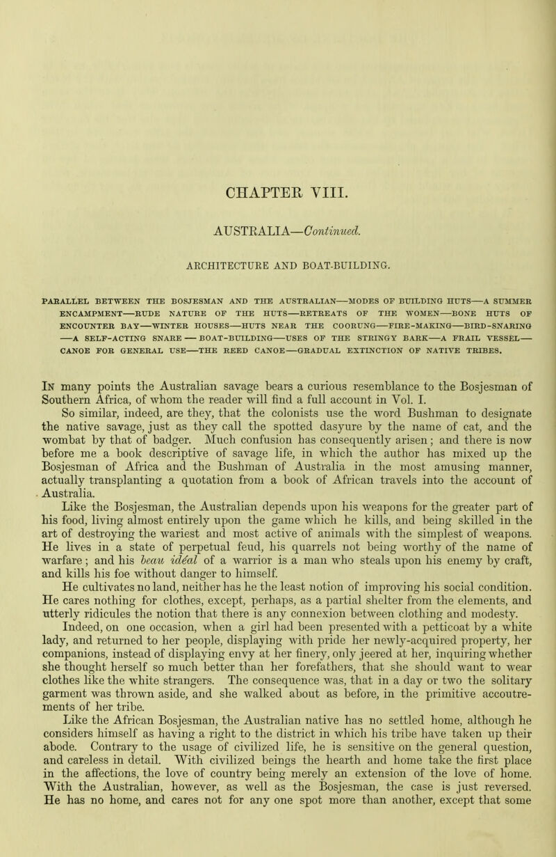 CHAPTER YIII. A\J STn All A—Continued. ARCHITECTURE AFD BOAT-BUILDING. PAEAILEL BETWEEN THE BOSJESMAN AND THE AUSTRALIAN MODES OF BUILDINO HUTS A SUMMER ENCAMPMENT RUDE NATURE OF THE HUTS RETREATS OF THE WOMEN BONE HUTS OF ENCOUNTER BAT WINTER HOUSES HUTS NEAR THE COORUNG FIRE-MAKINQ BIRD-SNARING A SELF-ACTING SNARE BOAT-BUILDING USES OF THE STRINGY BARK A FRAIL VESSEL CANOE FOR GENERAL USE THE REED CANOE GRADUAL EXTINCTION OF NATIVE TRIBES. In many points the Australian savage bears a curious resemblance to the Bosjesman of Southern Africa, of whom the reader will find a full account in Vol. I. So similar, indeed, are they, that the colonists use the word Bushman to designate the native savage, just as they call the spotted dasyure by the name of cat, and the wombat by that of badger. Much confusion has consequently arisen; and there is now before me a book descriptive of savage life, in which the author has mixed up the Bosjesman of Africa and the Bushman of Australia in the most amusing manner, actually transplanting a quotation from a book of African travels into the account of Australia. Like the Bosjesman, the Australian depends upon his weapons for the greater part of his food, living almost entirely upon the game which he kills, and being skilled in the art of destroying the wariest and most active of animals with the simplest of weapons. He lives in a state of perpetual feud, his quarrels not being worthy of the name of warfare; and his bemo id^al of a warrior is a man who steals upon his enemy by craft, and kills his foe without danger to himself He cultivates no land, neither has he the least notion of improving his social condition. He cares nothing for clothes, except, perhaps, as a partial shelter from the elements, and utterly ridicules the notion that there is any connexion between clothing and modesty. Indeed, on one occasion, when a girl had been presented with a petticoat by a white lady, and returned to her people, displaying with pride her newly-acquired property, her companions, instead of displaying envy at her finery, only jeered at her, inquiring whether she thought herself so much better than her forefathers, that she should want to wear clothes like the white strangers. The consequence was, that in a day or two the solitary garment was thrown aside, and she walked about as before, in the primitive accoutre- ments of her tribe. Like the African Bosjesman, the Australian native has no settled home, although he considers himself as having a right to the district in which his tribe have taken up their abode. Contrary to the usage of civilized life, he is sensitive on the general question, and careless in detail. With civilized beings the hearth and home take the first place in the affections, the love of country being merely an extension of the love of home. With the Australian, however, as well as the Bosjesman, the case is just reversed. He has no home, and cares not for any one spot more than another, except that some