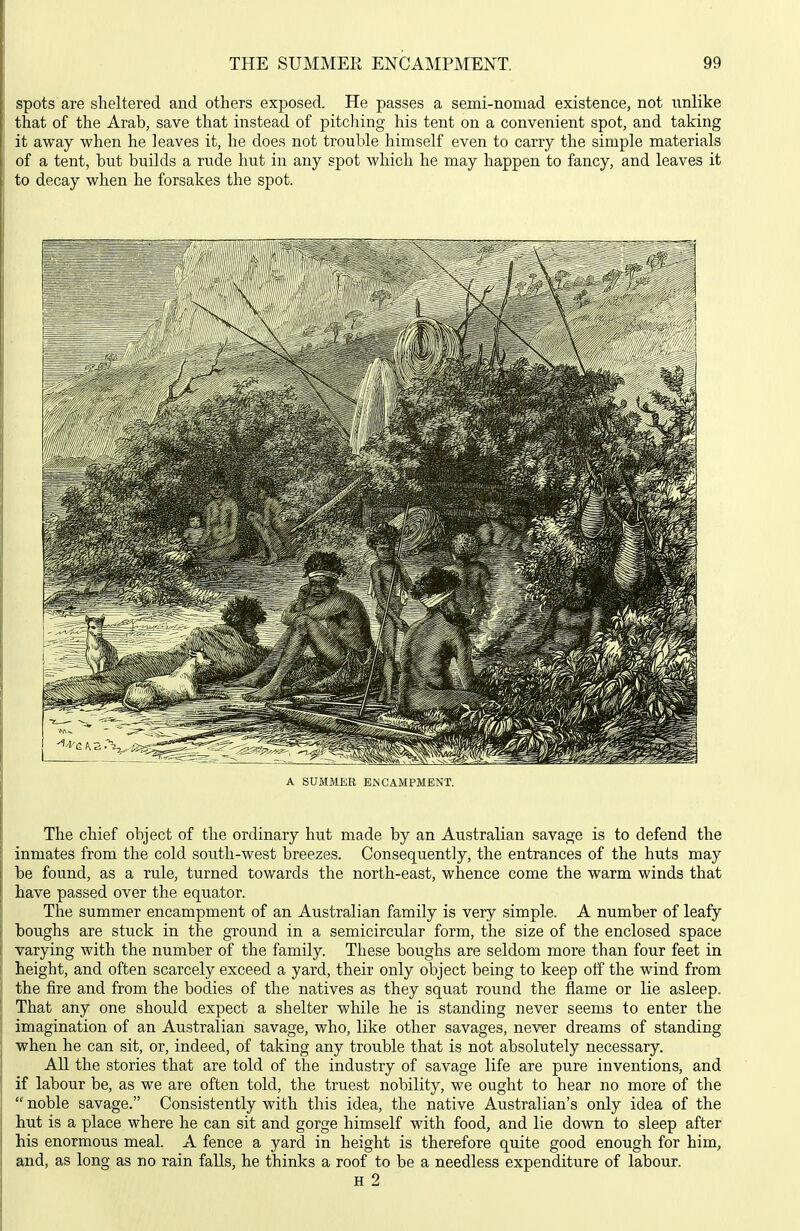 spots are sheltered and others exposed. He passes a semi-nomad existence, not unlike that of the Arab, save that instead of pitching his tent on a convenient spot, and taking it away when he leaves it, he does not trouble himself even to carry the simple materials of a tent, but builds a rude hut in any spot which he may happen to fancy, and leaves it to decay when he forsakes the spot. A SUMMER ENCAMPMENT. The chief object of the ordinary hut made by an Australian savage is to defend the inmates from the cold south-west breezes. Consequently, the entrances of the huts may be found, as a rule, turned towards the north-east, whence come the warm winds that have passed over the equator. The summer encampment of an Australian family is very simple. A number of leafy boughs are stuck in the ground in a semicircular form, the size of the enclosed space varying with the number of the family. These boughs are seldom more than four feet in height, and often scarcely exceed a yard, their only object being to keep off the wind from the fire and from the bodies of the natives as they squat round the flame or lie asleep. That any one should expect a shelter while he is standing never seems to enter the imagination of an Australian savage, who, like other savages, never dreams of standing when he can sit, or, indeed, of taking any trouble that is not absolutely necessary. All the stories that are told of the industry of savage life are pure inventions, and if labour be, as we are often told, the truest nobility, we ought to hear no more of the  noble savage. Consistently with this idea, the native Australian's only idea of the hut is a place where he can sit and gorge himself with food, and lie down to sleep after his enormous meal. A fence a yard in height is therefore quite good enough for him, and, as long as no rain falls, he thinks a roof to be a needless expenditure of labour, H 2