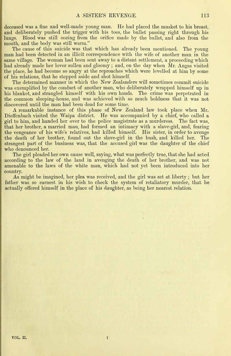 deceased was a fine and well-made young man. He had placed the musket to his breast, and deliberately pushed the trigger with his toes, the bullet passing right through his lungs. Blood was still oozing from the orifice made by the bullet, and also from the mouth, and the body was stiU. warm. The cause of this suicide was that which has already been mentioned. The young man had been detected in an illicit correspondence with the wife of another man in the same village. The woman had been sent away to a distant settlement, a proceeding which had already made her lover sullen and gloomy ; and, on the day when Mr. Angas visited the place, he had become so angry at the reproaches which were levelled at him by some of his relations, that he stepped aside and shot himself. The determined manner in which the New Zealanders will sometimes commit suicide was exemplified by the conduct of another man, who deliberately wrapped himself up in his blanket, and strangled himself with his own hands. The crime was perpetrated in the common sleeping-house, and was achieved with so much boldness that it was not discovered until the man had been dead for some time. A remarkable instance of this phase of New Zealand law took place when Mr. Dieffenbach visited the Waipa district. He was accompanied by a chief, who called a girl to him, and handed her over to the police magistrate as a murderess. The fact was, that her brother, a married man, had formed an intimacy with a slave-girl, and, fearing the vengeance of his wife's relatives, had killed himself. His sister, in order to avenge the death of her brother, found out the slave-girl in the bush, and killed her. The strangest part of the business was, that the accused girl was the daughter of the chief who denounced her. The girl pleaded her own cause well, saying, what was perfectly true, that she had acted according to the law of the land in avenging the death of her brother, and was not amenable to the laws of the white man, which had not yet been introduced into her country. As might be imagined, her plea was received, and the girl was set at liberty ; but her father was so earnest in his wish to check the system of retaliatory murder, that he actually offered himself in the place of his daughter, as being her nearest relation. VOL. II. I