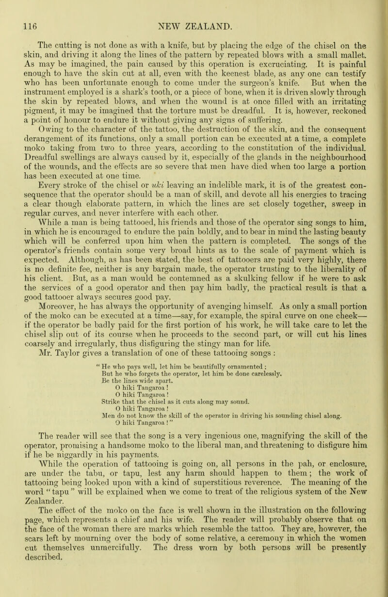 The cutting is not done as with a knife, but by placing the edge of the chisel on the skin, and driving it along the lines of the pattern by repeated blows with a small mallet. As may be imagined, the pain caused by this operation is excruciating. It is painful enough to have the skin cut at all, even with the keenest blade, as any one can testify who has been unfortunate enough to come under the surgeon's knife. But when the instrument employed is a shark's tooth, or a piece of bone, when it is driven slowly through the skin by repeated blows, and when the wound is at once filled with an irritating pigment, it may be imagined that the torture must be dreadful. It is, however, reckoned a point of honour to endure it without giving any signs of suffering. Owing to the character of the tattoo, the destruction of the skin, and the consequent derangement of its functions, only a small portion can be executed at a time, a complete moko taking from two to three years, according to the constitution of the individual. Dreadful swellings are always caused by it, especially of the glands in the neighbourhood of the wounds, and the effects are so severe that men have died when too large a portion has been executed at one time. Every stroke of the chisel or ulci leaving an indelible mark, it is of the greatest con- sequence that the operator should be a man of skill, and devote all his energies to tracing a clear though elaborate pattern, in which the lines are set closely together, sweep in regular curves, and never interfere with each other. While a man is being tattooed, his friends and those of the operator sing songs to him, in which he is encouraged to endure the pain boldly, and to bear in mind the lasting beauty which will be conferred upon him when the pattern is completed. The songs of the operator's friends contain some very broad hints as to the scale of payment which is expected. Although, as has been stated, the best of tattooers are paid very highly, there is no definite fee, neither is any bargain made, the operator trusting to the liberality of his client. But, as a man would be contemned as a skulking fellow if he were to ask the services of a good operator and then pay him badly, the practical result is that a good tattooer always secures good pay. Moreover, he has always the opportunity of avenging himself. As only a small portion of the moko can be executed at a time—say, for example, the spiral curve on one cheek— if the operator be badly paid for the first portion of his work, he will take care to let the chisel slip oiit of its coiirse when he proceeds to the second part, or will cut his lines coarsely and irregularly, thus disfiguring the stingy man for life. Mr. Taylor gives a translation of one of these tattooing songs :  He who pays well, let him be beautifully ornamented ; But he who forgets the operator, let him be done carelessly. Be the lines wide apart. O hiki Tangaroa ! 0 hiki Tangaroa ! Strike that the chisel as it cuts along may sound. 0 hiki Tangaroa ! Men do not know the skill of the operator in driving his sounding chisel along. 0 hiki Tangaroa !  The reader will see that the song is a very ingenious one, magnifying the skill of the operator, promising a handsome moko to the liberal man, and threatening to disfigure him if he be niggardly in his payments. While the operation of tattooing is going on, all persons in the pah, or enclosure, are under the tabu, or tapu, lest any harm should happen to them; the work of tattooing being looked upon with a kind of superstitious reverence. The meaning of the word  tapu  will be explained when we come to treat of the religious system of the New Zealander. The effect of the moko on the face is well shown in the illustration on the following page, which represents a chief and his wife. The reader will probably observe that on the face of the woman there are marks which resemble the tattoo. They are, however, the scars left by mourning over the body of some relative, a ceremony in which the women cut themselves unmercifully. The dress worn by both persons will be presently described.