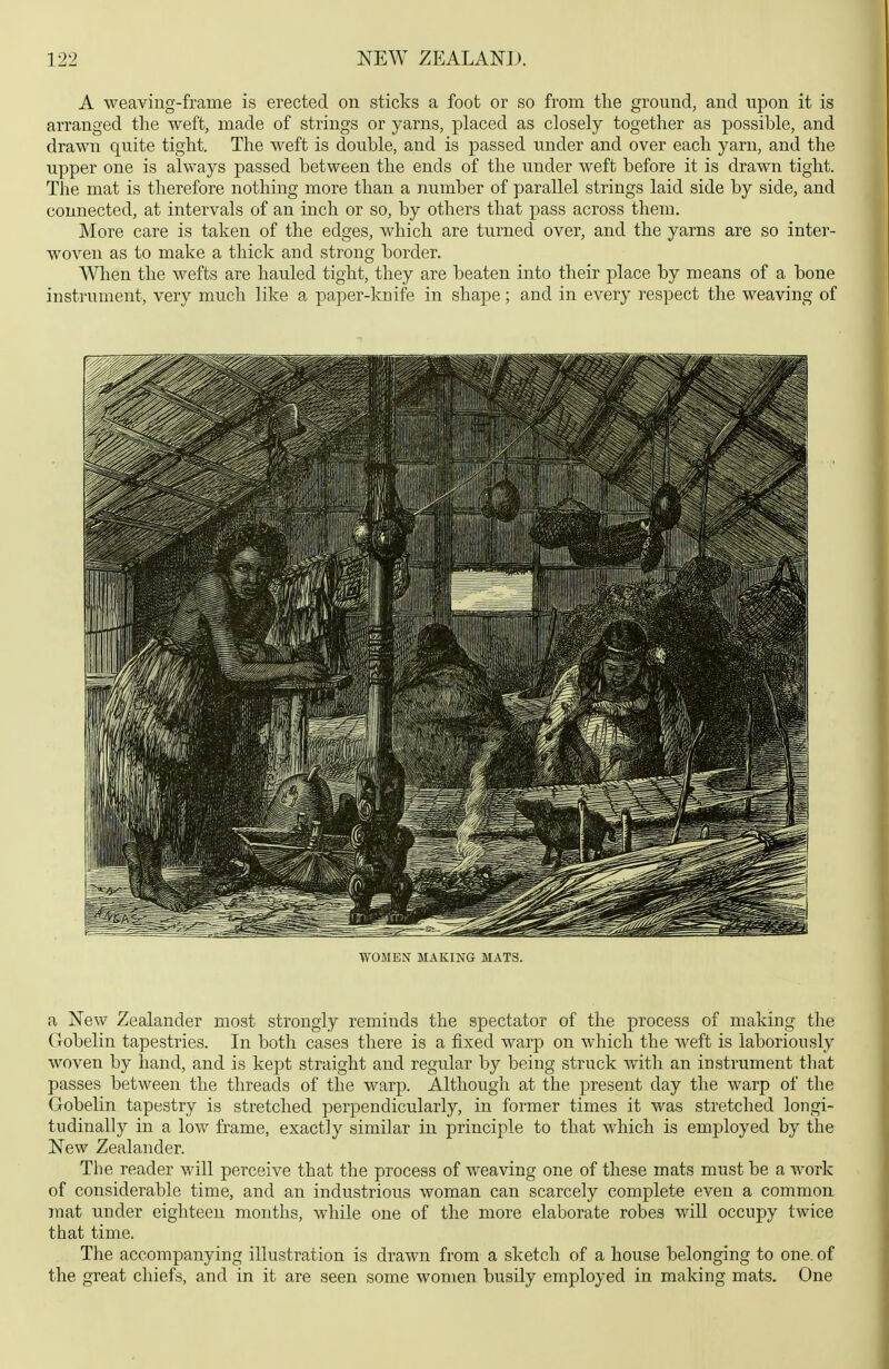 A weaving-frame is erected on sticks a foot or so from tlie ground, and upon it is arranged the weft, made of strings or yarns, placed as closely together as possible, and drawn quite tight. The weft is double, and is passed under and over each yarn, and the Tipper one is always passed between the ends of the under weft before it is drawn tight. The mat is therefore nothing more than a number of parallel strings laid side by side, and connected, at intervals of an inch or so, by others that pass across them. More care is taken of the edges, which are turned over, and the yarns are so inter- woven as to make a thick and strong border. When the wefts are hauled tight, they are beaten into their place by means of a bone instrument, very much like a paper-knife in shape; and in every respect the weaving of WOMEN MAKING MATS. a New Zealander most strongly reminds the spectator of the process of making the Gobelin tapestries. In both cases there is a fixed warp on which the weft is laboriously woven by hand, and is kept straight and regular by being struck with an instrument that passes between the threads of the warp. Although at the present day the warp of the Gobelin tapestry is stretched perpendicularly, in former times it was stretched longi- tudinally in a low frame, exactly similar in principle to that which is employed by the New Zealander. The reader will perceive that the process of weaving one of these mats must be a work of considerable time, and an industrious woman can scarcely complete even a commou mat under eighteen months, while one of the more elaborate robes will occupy twice that time. The accompanying illustration is drawn from a sketch of a house belonging to one. of the great chiefs, and in it are seen some women busily employed in making mats. One