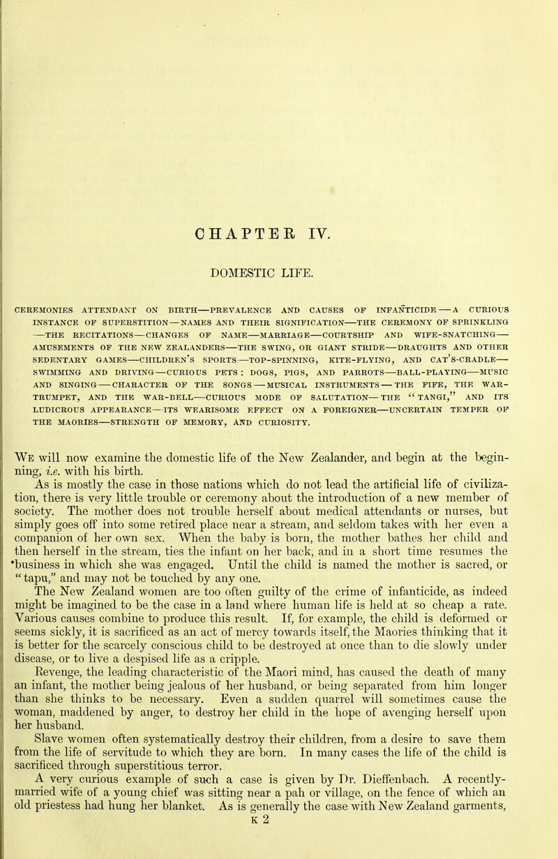 DOMESTIC LIFE. CEREMONIES ATTENDANT ON BIRTH PREVALENCE AND CAUSES OF INFANTICIDE A CURIOUS INSTANCE OF SUPERSTITION—NAMES AND THEIR SIGNIFICATION THE CEREMONY OF SPRINKLING THE RECITATIONS — CHANGES OP NAME MARRIAGE COURTSHIP AND WIFE-SNATCHING AMUSEMENTS OF THE NEW ZEALANDERS THE SWING, OR GIANT STRIDE DRAUGHTS AND OTHER SEDENTARY GAMES CHILDREN'S SPORTS TOP-SPINNING, KITE-FLYING, AND CAt's-CRADLE SWIMMING AND DRIVING—CURIOUS PETS : DOGS, PIGS, AND PARROTS BALL-PLAYING MUSIC AND SINGING CHARACTER OP THE SONGS MUSICAL INSTRUMENTS THE PIPE, THE WAR- TRUMPET, AND THE WAR-BELL CURIOUS MODE OF SALUTATION—THE  TANGI, AND ITS LUDICROUS APPEARANCE—ITS WEARISOME EFFECT ON A FOREIGNER UNCERTAIN TEMPER OP THE MAORIES STRENGTH OF MEMORY, AND CURIOSITY. We will now examine the domestic life of the New Zealander, and begin at the begin- ning, i.e. with his birth. As is mostly the case in those nations which do not lead the artificial life of civiliza- tion, there is very little trouble or ceremony about the introduction of a new member of society. The mother does not trouble herself about medical attendants or nurses, but simply goes off into some retired place near a stream, and seldom takes with her even a companion of her own sex. When the baby is born, the mother bathes her child and then herself in the stream, ties the infant on her back, and in a short time resumes the 'business in which she was engaged. Until the child is named the mother is sacred, or  tapu, and may not be touched by any one. The New Zealand women are too often guilty of the crime of infanticide, as indeed might be imagined to be the case in a land where human life is held at so cheap a rate. Various causes combine to produce this result. If, for example, the child is deformed or seems sickly, it is sacrificed as an act of mercy towards itself, the Maories thinking that it is better for the scarcely conscious child to be destroyed at once than to die slowly under disease, or to live a despised life as a cripple. Eevenge, the leading characteristic of the Maori mind, has caused the death of many an infant, the mother being jealous of her husband, or being separated from him longer than she thinks to be necessary. Even a sudden quarrel will sometimes cause the woman, maddened by anger, to d-estroy her child in the hope of avenging herself upon her husband. Slave women often systematically destroy their children, from a desire to save them from the life of servitude to which they are born. In many cases the life of the child is sacrificed through superstitious terror. A very curious example of such a case is given by Dr. Dieffenbach. A recently- married wife of a young chief was sitting near a pah or village, on the fence of which an old priestess had hung her blanket. As is generally the case with New Zealand garments, K 2