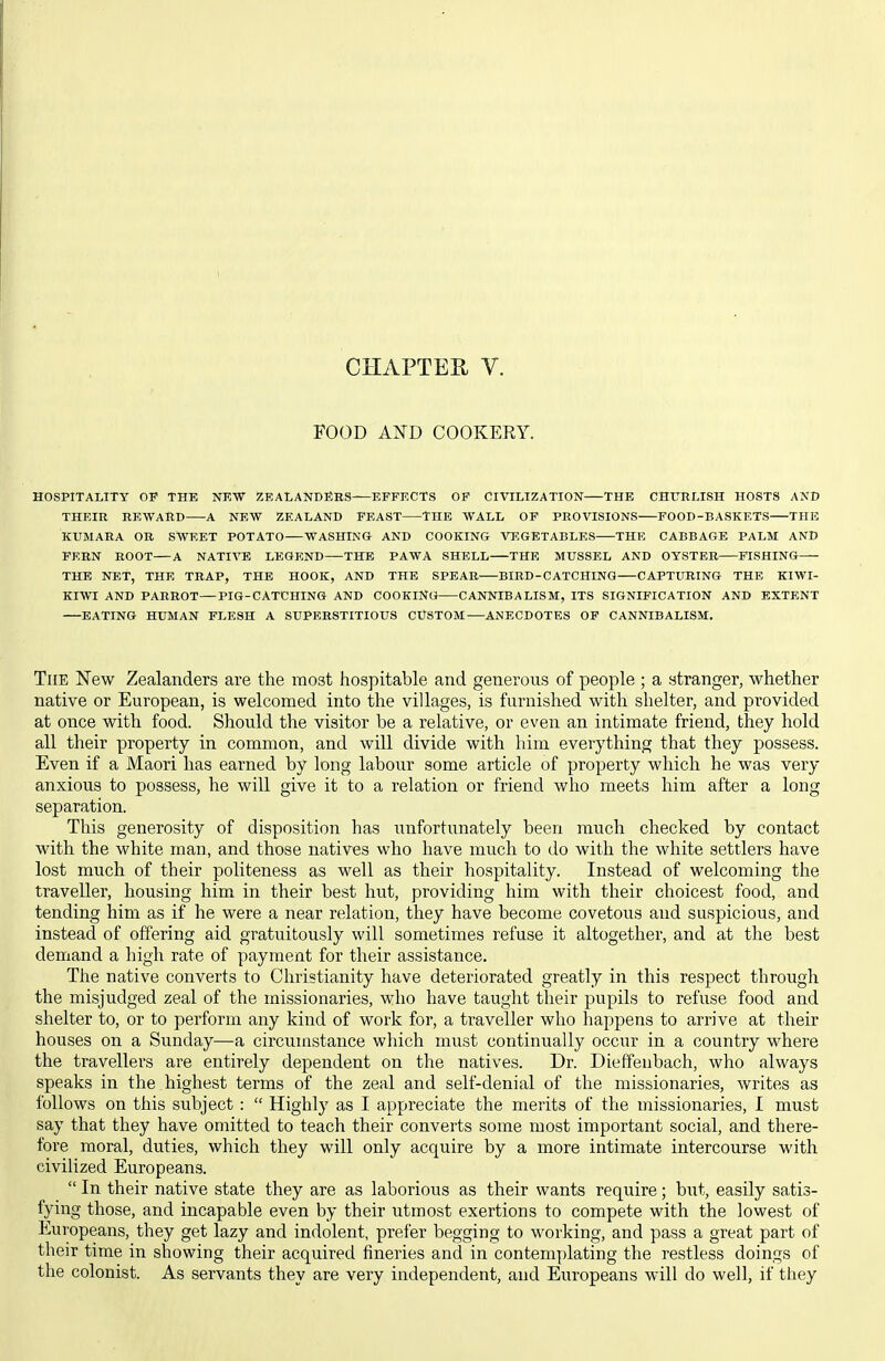 FOOD AND COOKERY. HOSPITALITY OP THE NEW ZEALANDEBS EFFECTS OP CIVILIZATION THE CHURLISH HOSTS AND THEIR REWARD A NEW ZEALAND FEAST THE WALL OF PROVISIONS POOD-BASKETS THE KUMARA OB SWEET POTATO WASHING AND COOKING VEGETABLES THE CABBAGE PALM AND FERN ROOT A NATIVE LEGEND—THE PAWA SHELL THE MUSSEL AND OYSTER PISHING— THE NET, THE TRAP, THE HOOK, AND THE SPEAR BIRD-CATCHINQ CAPTURING THE KIWI- KIWI AND PARROT—PIG-CATCHING AND COOKING CANNIBALISM, ITS SIGNIFICATION AND EXTENT EATING HUMAN FLESH A SUPERSTITIOUS CUSTOM ANECDOTES OP CANNIBALISM, The New Zealanders are the most hospitable and generous of people ; a stranger, whether native or European, is welcomed into the villages, is furnished with shelter, and provided at once with food. Should the visitor be a relative, or even an intimate friend, they hold all their property in common, and will divide with him everything that they possess. Even if a Maori has earned by long labour some article of property which he was very anxious to possess, he will give it to a relation or friend who meets him after a long separation. This generosity of disposition has unfortunately been much checked by contact with the white man, and those natives who have much to do with the white settlers have lost much of their politeness as well as their hospitality. Instead of welcoming the traveller, housing him in their best hut, providing him with their choicest food, and tending him as if he were a near relation, they have become covetous and suspicious, and instead of offering aid gratuitously will sometimes refuse it altogether, and at the best demand a high rate of payment for their assistance. The native converts to Christianity have deteriorated greatly in this respect through the misjudged zeal of the missionaries, who have taught their pupils to refuse food and shelter to, or to perform any kind of work for, a traveller who happens to arrive at their houses on a Sunday—a circumstance which must continually occur in a country where the travellers are entirely dependent on the natives. Dr. Dieffenbach, who always speaks in the highest terms of the zeal and self-denial of the missionaries, writes as follows on this subject :  Highly as I appreciate the merits of the missionaries, I must say that they have omitted to teach their converts some most important social, and there- fore moral, duties, which they will only acquire by a more intimate intercourse with civilized Europeans.  In their native state they are as laborious as their wants require; but, easily satis- fying those, and incapable even by their utmost exertions to compete with the lowest of Europeans, they get lazy and indolent, prefer begging to working, and pass a great part of their time in showing their acquired fineries and in contemplating the restless doings of the colonist. As servants they are very independent, and Europeans will do well, if they