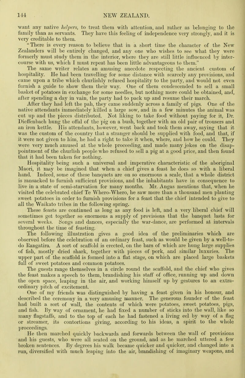 want any native helpers, to treat them with attention, and ratlier as belonging to the family than as servants. They have this feeling of independence very strongly, and it is very creditable to them. There is every reason to believe that in a short time the character of the New Zealanders will be entirely changed, and any one who wishes to see what they were formerly must study them in the interior, where they are still little influenced by inter- course with us, which I must repeat has been little advantageous to them. The same writer relates an amusing anecdote respecting the ancient custom of hospitality. He had been travelling for some distance with scarcely any provisions, and came upon a tribe which churlishly refused hospitality to the party, and would not even furnish a guide to show them their way. One of them condescended to sell a small basket of potatoes in exchange for some needles, but nothing more could be obtained, and, after spending a day in vain, the party had to pack up and resume their march. After they had left the pah, they came suddenly across a family of pigs. One of the native attendants immediately killed a large sow, and in a few minutes the animal was cut up and the pieces distributed. Not liking to take food without paying for it, Dr. Dieffenbach hung the offal of the pig on a bush, together with an old pair of trousers and an iron kettle. Plis attendants, however, went back and took them away, saying that it was the custom of the coimtry that a stranger should be supplied with food, and that, if it were not given to him, he had a right to take it when, where, and how he could. They were very much amused at the whole proceeding, and made many jokes on the disap- pointment of the clmrlish people who refused to sell a pig at a good price, and then found that it had been taken for nothing. Hospitality being such a universal and imperative characteristic of the aboriginal Maori, it may be imagined that when a chief gives a feast he does so with a liberal hand. Indeed, some of these banquets are on so enormous a scale, that a whole district is ransacked to furnish sufficient provisions, and the inhabitants have in consequence to live in a state of semi-starvation for many months. Mr. Angas mentions that, when he visited the celebrated chief Te Whero-Whero, he saw more than a thousand men planting sweet potatoes in order to furnish provisions for a feast that the chief intended to give to all the Waikato tribes in the following spring. These feasts are continued as long as any food is left, and a very liberal chief will sometimes get together so enormous a supply of provisions that the banquet lasts for several weeks. Songs and dances, especially the war-dance, are performed at intervals throughout the time of feasting. The following illustration gives a good idea of the preliminaries which are observed before the celebration of an ordinary feast, such as would be given by a well-to- do Eangatira. A sort of scaffold is erected, on the bars of which are hung large supplies of fish, mostly dried shark, together with pieces of pork, and similar luxuries. The upper part of the scaffold is formed into a flat stage, on which are placed large baskets full of sweet potatoes and common potatoes. The guests range themselves in a circle round the scaffold, and the chief who gives the feast makes a speech to them, brandishing his staff of office, running up and down the open space, leaping in the air, and working himself up by gestures to an extra- ordinary pitch of excitement. One of my friends was distinguished by having a feast given in his honour, and described the ceremony in a very amusing manner. The generous founder of the feast had built a sort of wall, the contents of which were potatoes, sweet potatoes, pigs, and fish. By way of ornament, he had fixed a number of sticks into the wall, like so many flagstaffs, and to the top of each he had fastened a living eel by way of a flag or streamer, its contortions giving, according to his ideas, a spirit to the whole proceedings. He then marched quickly backwards and forwards between the wall of provisions and his guests, who were all seated on the groimd, and as he marched uttered a few broken sentences. By degrees his walk became quicker and quicker, and changed into a run, diversified with much leaping into the air, brandishing of imaginary weapons, and