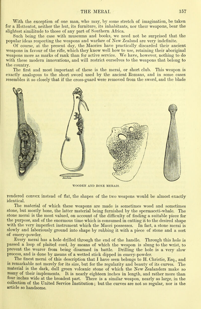 With the exception of one man, who may, by some stretch of imagination, be taken for a Hottentot, neither the hut, its furniture, its inhabitants, nor their weapons, bear the slightest similitude to those of any part of Southern Africa. Such being the case with museums and books, we need not be surprised that the popular ideas respecting the weapons and warfare of New Zealand are very indefinite. Of course, at the present day, the Maories have practically discarded their ancient weapons in favour of the rifle, which they know well how to use, retaining their aboriginal weapons more as marks of rank than for active service. We have, however, nothing to do with these modern innovations, and will restrict ourselves to the weapons that belong to the country. The first and most important of these is the merai, or short club. This weapon is exactly analogous to the short sword used by the ancient Romans, and in some cases resembles it so closely that if the cross-guard were removed from the sword, and the blade WOODEN AND BONE MERAIS. rendered convex instead of flat, the shapes of the two weapons would be almost exactly identical. The material of which these weapons are made is sometimes wood and sometimes stone, but mostly bone, the latter material being furnished by the spermaceti-whale. The stone merai is the most valued, on account of the difiiculty of finding a suitable piece for the purpose, and of the enormous time which is consumed in cutting it to the desired shape with the very imperfect instrument which the Maori possesses. In fact, a stone merai is slowly and laboriously ground into shape by rubbing it with a piece of stone and a sort of emery-powder. Every merai has a hole drilled through the end of the handle. Through this hole is passed a loop of plaited cord, by means of which the weapon is slung to the wrist, to prevent the wearer from being disarmed in battle. Drilling the hole is a very slow process, and is done by means of a wetted stick dipped in emery-powder. The finest merai of this description that I have seen belongs to H. Christie, Esq., and is remarkable not merely for its size, but for the regularity and beauty of its curves. The material is the dark, dull green volcanic stone of which the New Zealanders make so many of their implements. It is nearly eighteen inches in length, and rather more than four inches wide at the broadest part. There is a sindlar weapon, nearly as large, in the collection of the United Service Institution; but the curves are not so regular, nor is the article so handsome.