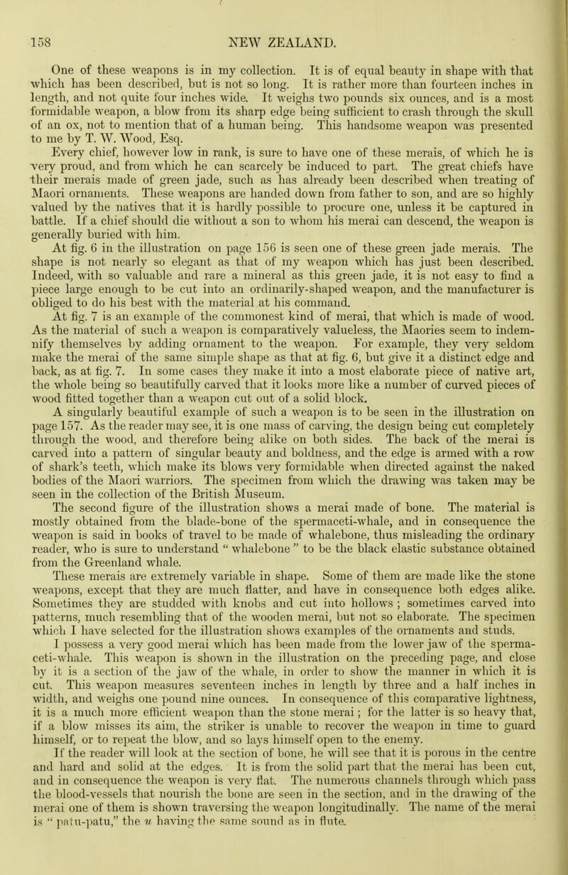 One of these weapons is in my collection. It is of equal beauty in shape with that which has been described, but is not so long. It is rather more than fourteen inches in length, and not quite four inches wide. It weighs two pounds six ounces, and is a most formidable weapon, a blow from its sharp edge being sufficient to crash through the skull of an ox, not to mention that of a human being. This handsome weapon was presented to me by T. W. Wood, Esq. Every chief, however low in rank, is sure to have one of these merais, of which he is very proud, and from which he can scarcely be induced to part. The great chiefs have their merais made of green jade, such as has already been described when treating of Maori ornaments. These weapons are handed down from father to son, and are so highly valued by the natives that it is hardly possible to procure one, unless it be captured in battle. If a chief should die without a son to whom his merai can descend, the weapon is generally buried with him. At fig. 6 in the illustration on page 156 is seen one of these green jade merais. The shape is not nearly so elegant as that of my weapon which has just been described. Indeed, with so valuable and rare a mineral as this green jade, it is not easy to find a piece large enough to be cut into an ordinarily-shaped weapon, and the manufacturer is obliged to do his best with the material at his command. At fig. 7 is an example of the commonest kind of merai, that which is made of wood. As the material of such a weapon is comparatively valueless, the Maories seem to indem- nify themselves by adding ornament to the weapon. Eor example, they very seldom make the merai of the same simple shape as that at fig. 6, but give it a distinct edge and back, as at fig. 7. In some cases they make it into a most elaborate piece of native art, the whole being so beautifully carved that it looks more like a number of curved pieces of wood fitted together than a weapon cut out of a solid block. A singularly beautiful example of such a weapon is to be seen in the illustration on page 157. As the reader may see, it is one mass of carving, the design being cut completely through the wood, and therefore being alike on both sides. The back of the merai is carved into a pattern of singular beauty and boldness, and the edge is armed with a row of shark's teeth, which make its blows very formidable when directed against the naked bodies of the Maori warriors. The specimen from which the drawing was taken may be seen in the collection of the British Museum. The second figure of the illustration shows a merai made of bone. The material is mostly obtained from the blade-bone of the spermaceti-whale, and in consequence the weapon is said in books of travel to be made of whalebone, thus misleading the ordinary reader, who is sure to ixnderstand  whalebone  to be the black elastic substance obtained from the Greenland whale. These merais are extremely variable in shape. Some of them are made like the stone weapons, except that they are much fiatter, and have in consequence both edges alike. Sometimes they are studded with knobs and cut into hollows ; sometimes carved into patterns, much resembling that of the wooden merai, but not so elaborate. The specimen which I have selected for the illustration shows examples of the ornaments and studs. I possess a very good merai which has been made from the lower jaw of the sperma- ceti-whale. This weapon is shown in the illustration on the preceding page, and close by it is a section of the jaw of the whale, in order to show the manner in which it is cut. This weapon measures seventeen inches in length by three and a half inches in width, and weighs one pound nine ounces. In consequence of this comparative lightness, it is a much more efficient weapon than the stone merai; for the latter is so heavy that, if a blow misses its aim, the striker is unable to recover the weapon in time to guard himself, or to repeat the blow, and so lays himself open to the enemy. If the reader will look at the section of bone, he will see that it is porous in the centre and hard and solid at the edges. It is from the solid part that tlie merai has been cut, and in consequence the weapon is very flat. The numerous channels through which pass the blood-vessels that nourish the bone are seen in the section, and in the drawing of tlie merai one of them is shown traversing the weapon longitudinally. The name of the merai is  patu-]>atu, the u having the same sound as in flute.