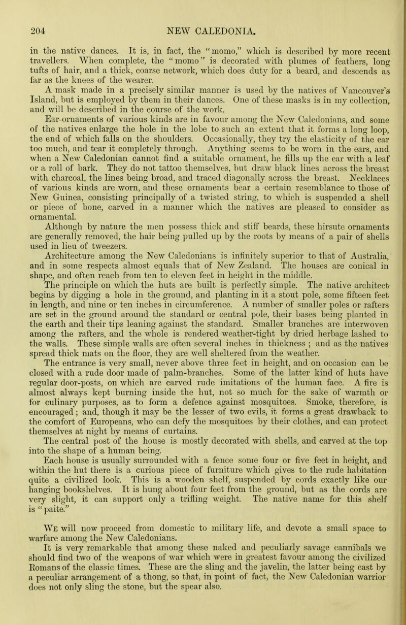 in the native dances. It is, in fact, the momo, whicli is described by more recent travellers. When complete, the momo is decorated with plumes of feathers, long tufts of hair, and a thick, coarse network, which does duty for a beard, and descends as far as the knees of the wearer. A mask made in a precisely similar manner is used by the natives of Vancouver's Island, but is employed by them in their dances. One of these masks is in my collection, and will be described in the course of the work. Ear-ornaments of various kinds are in favour among the New Caledonians, and some of the natives enlarge the hole in the lobe to such an extent that it forms a long loop, the end of which falls on the shoulders. Occasionally, they try the elasticity of the ear too much, and tear it completely through. Anything seems to be worn in the ears, and when a New Caledonian cannot find a suitable ornament, he fills up the ear with a leaf or a roll of bark. They do not tattoo themselves, but draw black lines across the breast with charcoal, the lines being broad, and traced diagonally across the breast. Necklaces of various kinds are worn, and these ornaments bear a certain resemblance to those of New Guinea, consisting principally of a twisted string, to which is suspended a shell or piece of bone, carved in a manner which the natives are pleased to consider as ornamental. Although by nature the men possess thick and stiff beards, these hirsute ornaments are generally removed, the hair being pulled up by the roots by means of a pair of shells used in lieu of tweezers. Architecture among the New Caledonians is infinitely superior to that of Australia, and in some respects almost equals that of New Zealand. The houses are conical in shape, and often reach from ten to eleven feet in height in the middle. The principle on which the huts are built is perfectly simple. The native architect begins by digging a hole in the ground, and planting in it a stout pole, some fifteen i'eet in length, and nine or ten inches in circumference. A number of smaller poles or rafters are set in the ground around the standard or central pole, their bases being planted in the earth and their tips leaning against the standard. Smaller branches are interwoven among the rafters, and the whole is rendered weather-tight by dried herbage lashed to the walls. These simple walls are often several inches in thickness ; and as the natives spread thick mats on the floor, they are well sheltered from the weather. The entrance is very small, never above three feet in height, and on occasion can be closed with a rude door made of palm-branches. Some of the latter kind of huts have regular door-posts, on which are carved rude imitations of the human face. A fire is almost always kept burning inside the hut, not so much for the sake of warmth or for culinary purposes, as to form a defence against mosquitoes. Smoke, therefore, is encouraged; and, though it may be the lesser of two evils, it forms a great drawback to the comfort of Europeans, who can defy the mosquitoes by their clothes, and can protect themselves at night by means of curtains. The central post of the house is mostly decorated with shells, and carved at the top into the shape of a human being. Each house is usually surrounded with a fence some four or five feet in height, and within the hut there is a curious piece of furniture which gives to the rude habitation quite a civilized look. This is a wooden shelf, suspended by cords exactly like our hanging bookshelves. It is hung about four feet from the ground, but as the cords are very slight, it can support only a trifling weight. The native name for this shelf is  paite. We will now proceed from domestic to military life, and devote a small space to warfare among the New Caledonians. It is very remarkable that among these naked and peculiarly savage cannibals we should find two of the weapons of war which were in greatest favour among the civilized Romans of the classic times. These are the sling and the javelin, the latter being cast by a peculiar arrangement of a thong, so that, in point of fact, the New Caledonian warrior does not only sling the stone, but the spear also.