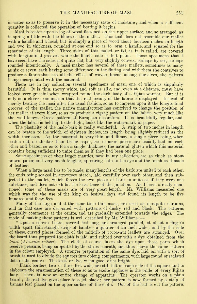 in water so as to preserve it in the necessary state of moisture; and when a sufficient quantity is collected, the operation of beating it begins. Masi is beaten upon a log of wood flattened on the upper surface, and so arranged as to spring a little with the blows of the mallet. This tool does not resemble our mallet with a handle and a head, but is simply a piece of wood about fourteen inches in length and two in thickness, rounded at one end so as to orm a handle, and squared for the remainder of its length. Three sides of this mallet, or iki, as it is called, are covered with longitudinal grooves, while the fourth side is left plain. Those specimens that I have seen have the sides not quite flat, but very slightly convex, perhaps by use, perhaps rounded intentionally. A masi maker has several of these mallets, sometimes as many as six or seven, each having some difference in the fluting, and with them she contrives to produce a fabric that has all the effect of woven linens among ourselves, the pattern being incorporated with the material. There are in my collection several specimens of masi, one of which is singularly beautiful. It is thin, snowy white, and soft as silk, and, even at a distance, must have looked very graceful when wrapped round the dark body of a Fijian warrior. But it is only on a closer examination that the real beauty of the fabric is displayed. Instead of merely beating the masi after the usual fashion, so as to impress upon it the longitudinal grooves of the mallet, the native manufacturer has contrived to change the position of her mallet at every blow, so as to produce a zigzag pattern on the fabric, very much like the well-known Greek pattern of European decorators. It is beautifully regular, and, when the fabric is held up to the light, looks like the water-mark in paper. The plasticity of the malo-bark is really wonderful. A strip of two inches in length can be beaten to the width of eighteen inches, its length being slightly reduced as the width increases. As the material is very thin and flimsy, a single piece being, when beaten out, no thicker than tissue paper, two or more pieces are usually laid on each other and beaten so as to form a single thickness, the natural gluten which this material contains being sufficient to unite them as if they had been one piece. Some specimens of their larger mantles, now in my collection, are as thick as stout brown paper, and very much tougher, appearing both to the eye and the touch as if made of leather. When a large masi has to be made, many lengths of the bark are united to each other, the ends being soaked in arrowroot starch, laid carefully over each other, and then sub- jected to the mallet, which forces the two pieces of bark to unite as if they were one substance, and does not exhibit the least trace of the junction. As I have already men- tioned, some of these masis are of very great length. Mr. Williams measured one which was for the use of the king on festival days, and found its length to be five [ hundred and forty feet. Many of the large, and at the same time thin masis, are used as mosquito curtains, and in that case are decorated with patterns of dusky red and black. The patterns generally commence at the centre, and are gradually extended towards the edges. The mode of making these patterns is well described by Mr. WiUiams :—  Upon a convex board, several feet long, are arranged parallel, at about a finger's width apart, thin straight strips of bamboo, a quarter of an inch wide ; and by the side of these, curved pieces, formed of the mid-rib of cocoa-nut leaflets, are arranged. Over the board thus prepared the cloth is laid, and rubbed over with a dye obtained from the lav.ci {Aleurites triloha). The cloth, of course, takes the dye upon those parts which receive pressure, being supported by the strips beneath, and thus shows the same pattern in the colour employed. A stronger preparation of the same dye, laid on with a sort of brush, is used to divide the squares into oblong compartments, with large round or radiated dots in the centre. The kesa, or dye, when good, dries bright.  Blank borders, two or three feet wide, are still left on each side of the square, and to elaborate the ornamentation of these so as to excite applause is the pride of every Fijian lady. There is now an entire change of apparatus. The operator works on a plain board ; the red dye gives place to a jet black ; her pattern is now formed by a strip of banana leaf placed on the upper surface of the cloth. Out of the leaf is cut the pattern,