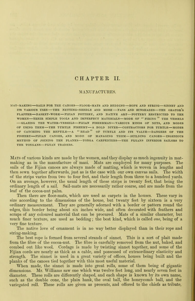 CHAPTER II. MANUFACTURES. MAT-MAKING SAU.S FOR THE CANOES FLOOR-MATS AND BEDDING ROPE AND STRING SINNET AND ITS VARIOUS USES THE NETTING-NEEDLE AND MESH FANS AND SUNSHADES THE ORATOR's FLAPPER BASKET-WORK—FIJIAN POTTERY, AND NATIVE ART POTTERY RESTRICTED TO THE WOMEN THEIR SIMPLE TOOLS AND IMPERFECT MATERIALS MODE OF  FIRING  THE VESSELS GLAZING THE WATER-VESSELS FIJIAN FISHERMAN VARIOUS KINDS OF NETS, AND MODES OF USING THEM THE TURTLE FISHERY A BOLD DIVER CONTRACTORS FOR TURTLE MODES OF CATCHING THE REPTILE A  HEAD  OF TURTLE ANT) ITS VALUE DANGERS OF THE FISHERY FIJIAN CANOES, AND MODE OF MANAGING THEM—BUILDING CANOES — INGENIOUS METHOD OF JOINING THE PLANKS—TONGA CARPENTERS THE FIJIANS INFERIOR SAILORS TO THE TONGANS FIJIAN TRADERS. Mats of various kinds are made by the women, and they display as much ingenuity in mat- making as in the manufacture of masi. Mats are employed for many purposes. The sails of the Fijian canoes are always made of matting, which is woven in lengths and then sewn together afterwards, just as is the case with our own canvas sails. The width of the strips varies from two to four feet, and their length from three to a hundred yards. On an average, however, the usual length of these strips is twenty feet, that being the ordinary length of a sail. Sail-mats are necessarily rather coarse, and are made from the leaf of the cocoa-nut palm. Then there are floor-mats, which are used as carpets in the houses. These vary in size according to the dimensions of the house, but twenty feet by sixteen is a very ordinary measurement. They are generally adorned with a border or pattern round the edges, this border being about six inches wide, and often decorated with feathers and scraps of any coloured material that can be procured. Mats of a similar character, but much finer texture, are used as bedding; the best kind, which is called ono, being of a very fine texture. The native love of ornament is in no way better displayed than in their rope and string-making. The best rope is formed from several strands of sinnet. This is a sort of plait made from the fibre of the cocoa-nut. The fibre is carefully removed from the nut, baked, and combed out like wool. Cordage is made by twisting sinnet together, and some of the Fijian cords are nearly as thick as a cable, and possessed of extraordinary elasticity and strength. The sinnet is used in a great variety of offices, houses being built and the planks of the canoes tied together with this most useful material. When made, the sinnet is made into great rolls, some of them being of gigantic dimensions. Mr. WiUiams saw one which was twelve feet long, and nearly seven feet in diameter. These rolls are differently shaped, and each shape is known by its own name, such as the double cone, the plain hank, the oval ball, the honeycomb ball, and the variegated roll. These rolls are given as presents, and offered to the chiefs as tribute.