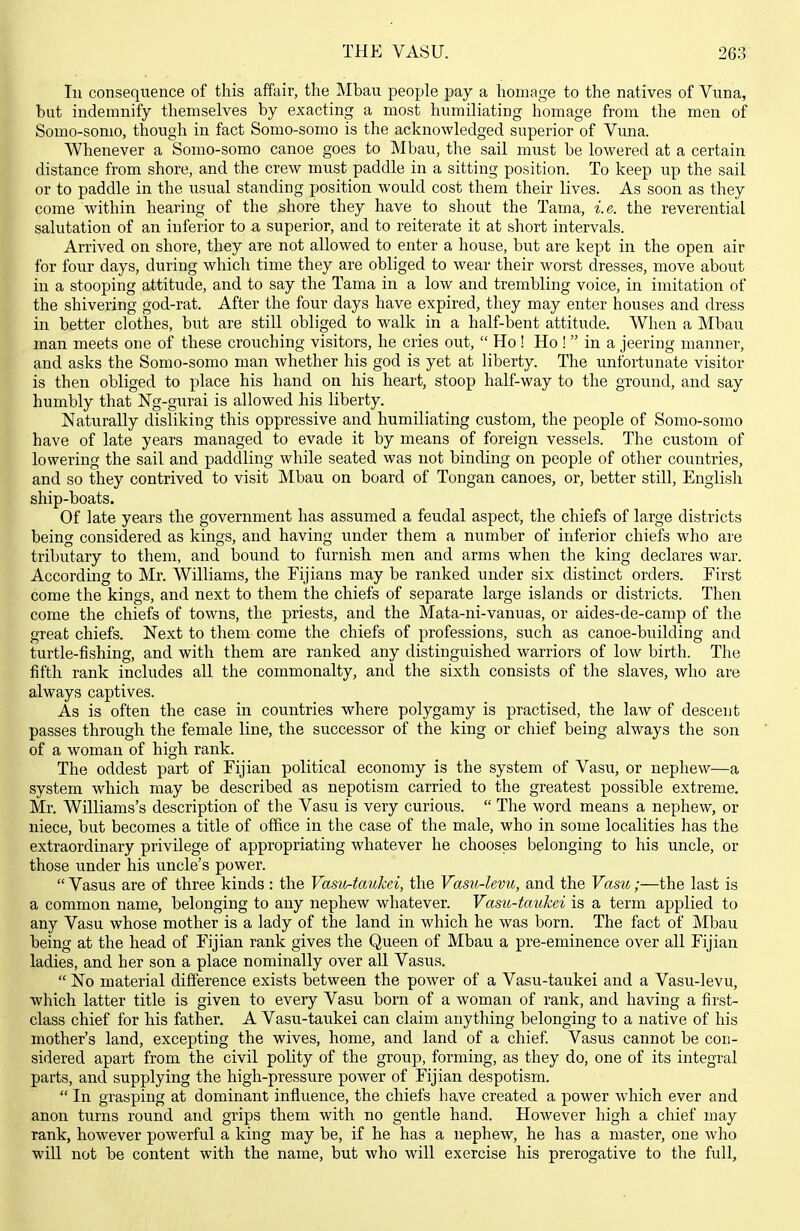 lu consequence of this affair, the Mbau people pay a homage to the natives of Vuna, but indemnify themselves by exacting a most humiliating homage from the men of Somo-somo, though in fact Somo-somo is the acknowledged superior of Vuna. Whenever a Somo-somo canoe goes to Mbau, the sail must be lowered at a certain distance from shore, and the crew must paddle in a sitting position. To keep up the sail or to paddle in the usual standing position would cost them their lives. As soon as they come within hearing of the shore they have to shout the Tama, i.e. the reverential salutation of an inferior to a superior, and to reiterate it at short intervals. Arrived on shore, they are not allowed to enter a house, but are kept in the open air for four days, during which time they are obliged to wear their worst dresses, move about in a stooping attitude, and to say the Tama in a low and trembling voice, in imitation of the shivering god-rat. After the four days have expired, they may enter houses and dress in better clothes, but are still obliged to walk in a half-bent attitude. When a Mbau man meets one of these crouching visitors, he cries out,  Ho ! Ho !  in a jeering manner, and asks the Somo-somo man whether his god is yet at liberty. The unfortunate visitor is then obliged to place his hand on his heart, stoop half-way to the ground, and say humbly that Ng-gurai is allowed his liberty. Naturally disliking this oppressive and humiliating custom, the people of Somo-somo have of late years managed to evade it by means of foreign vessels. The custom of lowering the sail and paddling while seated was not binding on people of other countries, and so they contrived to visit Mbau on board of Tongan canoes, or, better still, English ship-boats. Of late years the government has assumed a feudal aspect, the chiefs of large districts being considered as kings, and having under them a number of inferior chiefs who are tributary to them, and bound to furnish men and arms when the king declares war. According to Mr. Williams, the Fijians may be ranked under six distinct orders. First come the kings, and next to them the chiefs of separate large islands or districts. Then come the chiefs of towns, the priests, and the Mata-ni-vanuas, or aides-de-camp of the great chiefs. Next to them come the chiefs of professions, such as canoe-building and turtle-fishing, and with them are ranked any distinguished warriors of low birth. The fifth rank includes all the commonalty, and the sixth consists of the slaves, who are always captives. As is often the case in countries where polygamy is practised, the law of descent passes through the female line, the successor of the king or chief being always the son of a woman of high rank. The oddest part of Fijian political economy is the system of Vasu, or nephew—a system which may be described as nepotism carried to the greatest possible extreme. Mr. Williams's description of the Vasu is very curious.  The word means a nephew, or niece, but becomes a title of office in the case of the male, who in some localities has the extraordinary privilege of appropriating whatever he chooses belonging to his uncle, or those under his uncle's power.  Vasus are of three kinds : the Vastir-taukei, the Vasu-levu, and the Vasu;—the last is a common name, belonging to any nephew whatever. Vasu-taukei is a term applied to any Vasu whose mother is a lady of the land in which he was born. The fact of Mbau being at the head of Fijian rank gives the Queen of Mbau a pre-eminence over all Fijian ladies, and her son a place nominally over all Vasus.  No material difference exists between the power of a Vasu-taukei and a Vasu-levu, which latter title is given to every Vasu born of a woman of rank, and having a first- class chief for his father. A Vasu-taukei can claim anything belonging to a native of his mother's land, excepting the wives, home, and land of a chief. Vasus cannot be con- sidered apart from the civil polity of the group, forming, as they do, one of its integral parts, and supplying the high-pressure power of Fijian despotism.  In grasping at dominant influence, the chiefs have created a power which ever and anon turns round and grips them with no gentle hand. However high a chief may rank, however powerful a king may be, if he has a nephew, he has a master, one who will not be content with the name, but who will exercise his prerogative to the full.