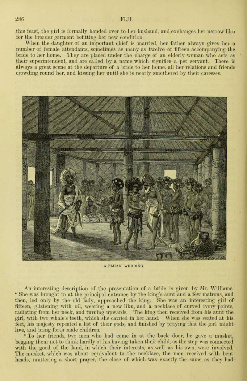 this feast, the girl is foimally handed over to lier Imshniid, and excliancfes her narrow liku for the broader garment befitting her new condition. Wlien the daughter of an important chief is married, lier father alwaj'S gives ]ier a number of female attendants, sometimes as many as twelve or fifteen accompanying the bride to her home. Tliey are placed under the charge of an elderly woman who acts as their superintendent, and are called by a name which signifies a pet servant. There is always a great scene at the departure of a bride to her home, all her relations and friends crowding round her, and kissing her until she is nearly smothered by their caresses. A FIJIAN WEDDING. An interesting description of the presentation of a bride is given by Mr. Williams.  She was brought in at the principal entrance by the king's aunt and a few matrons, and then, led only by the old lady, approached the king. She was an interesting girl of fifteen, glistening with oil, wearing a new liku, and a necklace of curved ivory points, radiating from her neck, and turning upwards. The king then received from his aunt the girl, with two whale's teeth, which she carried in her hand. When she was seated at his feet, his majesty repeated a list of their gods, and finished by praying that the girl might live, and bring forth male children.  To her friends, two men who had come in at the back door, he gave a musket, begging them not to think hardly of his having taken their child, as the step was connected with the good of the land, in which their interests, as well as his own, were involved. The musket, which was about equivalent to the necklace, the men received with bent heads, muttering a short prayer, the close of which was exactly the same as they had