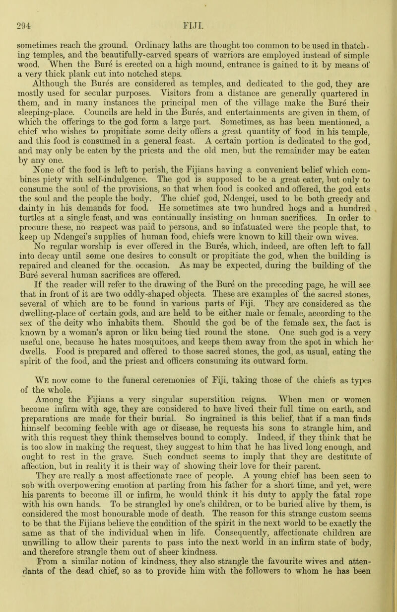 sometimes reach the ground. Ordinary latlis are thought too common to be used in thatch - ing temples, and the beautifully-carved spears of warriors are employed instead of simple wood. When the Bur^ is erected on a high mound, entrance is gained to it by means of a very thick plank cut into notched steps. Although the Bures are considered as temples, and dedicated to the god, they are mostly used for secular purposes. Visitors from a distance are generally quartered in them, and in many instances the principal men of the village make the Bure their sleeping-place. Councils are held in the Bur^s, and entertainments are given in them, of which the offerings to the god form a large part. Sometimes, as has been mentioned, a chief who wishes to propitiate some deity offers a great quantity of food in his temple, and this food is consumed in a general feast. A certain portion is dedicated to the god, and may only be eaten by the priests and the old men, but the remainder may be eaten by any one. None of the food is left to perish, the Fijians having a convenient belief which com- bines piety with self-indulgence. The god is supposed to be a great eater, but only to consume the soul of the provisions, so that when food is cooked and offered, the god eats the soul and the people the body. The chief god, Ndengei, used to be both greedy and dainty in his demands for food. He sometimes ate two hundred hogs and a hundred turtles at a single feast, and was continually insisting on human sacrifices. In order to procure these, no respect was paid to persons, and so infatuated were the people that, to keep up Ndengei's supplies of human food, chiefs were known to kill their own wives. No regular worship is ever offered in the Bures, which, indeed, are often left to fall into decay until some one desires to consult or propitiate the god, when the building is repaired and cleaned for the occasion. As may be expected, during the building of the Bure several human sacrifices are offered. If the reader will refer to the drawing of the Bure on the preceding page, he will see that in front of it are two oddly-shaped objects. These are examples of the sacred stones, several of which are to be found in various parts of Fiji. They are considered as the dwelling-place of certain gods, and are held to be either male or female, according to the sex of the deity who inhabits them. Should the god be of the female sex, the fact is known by a woman's apron or liku being tied round the stone. One such god is a very useful one, because he hates mosquitoes, and keeps them away from the spot in which he- dwells. Food is prepared and offered to those sacred stones, the god, as usual, eating the spirit of the food, and the priest and officers consuming its outward form. We now come to the funeral ceremonies of Fiji, taking those of the chiefs as types of the whole. Among the Fijiaus a very singular superstition reigns. When men or women become infirm with age, they are considered to have lived their full time on earth, and preparations are made for their burial. So ingrained is this belief, that if a man finds himself becoming feeble with age or disease, he requests his sons to strangle him, and with this request they think themselves bound to comply. Indeed, if they think that he is too slow in making the request, they suggest to him that he has lived long enough, and ought to rest in the grave. Such conduct seems to imply that they are destitute of affection, but in reality it is their way of showing their love for their parent. They are really a most affectionate race of people. A young chief has been seen to sob with overpowering emotion at parting from his father for a short time, and yet, were his parents to become ill or infirm, he would think it his duty to apply the fatal rope with his own hands. To be strangled by one's children, or to be buried alive by them, is considered the most honourable mode of death. The reason for this strange custom seems to be that the Fijians believe the condition of the spirit in the next world to be exactly the same as that of the individual when in life. Consequently, affectionate children are unwilling to allow their parents to pass into the next world in an infirm state of body, and therefore strangle them out of sheer kindness. From a similar notion of kindness, they also strangle the favourite wives and atten- dants of the dead chief, so as to provide him with the followers to whom he has been