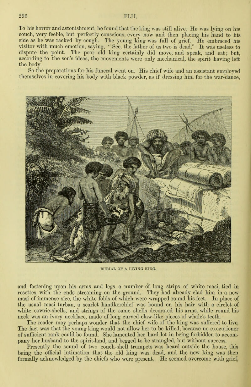 To his horror and astonishment, he found that the king was still alive. He was lying on his couch, very feeble, but perfectly conscious, every now and then placing his hand to his side as he was racked by cough. The young king was full of grief. He embraced his visitor with much emotion, saying,  See, the father of us two is dead. It was useless to dispute the point. The poor old king certainly did move, and speak, and eat; but, according to the son's ideas, the movements were only mechanical, the spirit having left the body. So the preparations for his funeral went on. His chief wife and an assistant employed themselves in covering his body with black powder, as if dressing him for the war-dance. BURIiiL OF A LIVING KING. and fastening upon his arms and legs a number o'f long strips of white masi, tied in rosettes, with the ends streaming on the ground. They had already clad him in a new masi of immense size, the white folds of which were vsrrapped round his feet. In place of the usual masi turban, a scarlet handkerchief was bound on his hair with a circlet of white cowrie-shells, and strings of the same shells decorated his arms, while round his neck was an ivory necklace, made of long curved claw-like pieces of whale's teeth. The reader may perhaps wonder that the chief wife of the king was suffered to live. The fact was that the young king would not allow her to be killed, because no executioner of sufficient rank could be found. She lamented her hard lot in being forbidden to accom- pany her husband to the spirit-land, and begged to be strangled, but without success. Presently the sound of two conch-shell trumpets was heard outside the house, this being the official intimation that the old king was dead, and the new king was then formally acknowledged by the chiefs who were present. He seemed overcome with grief,