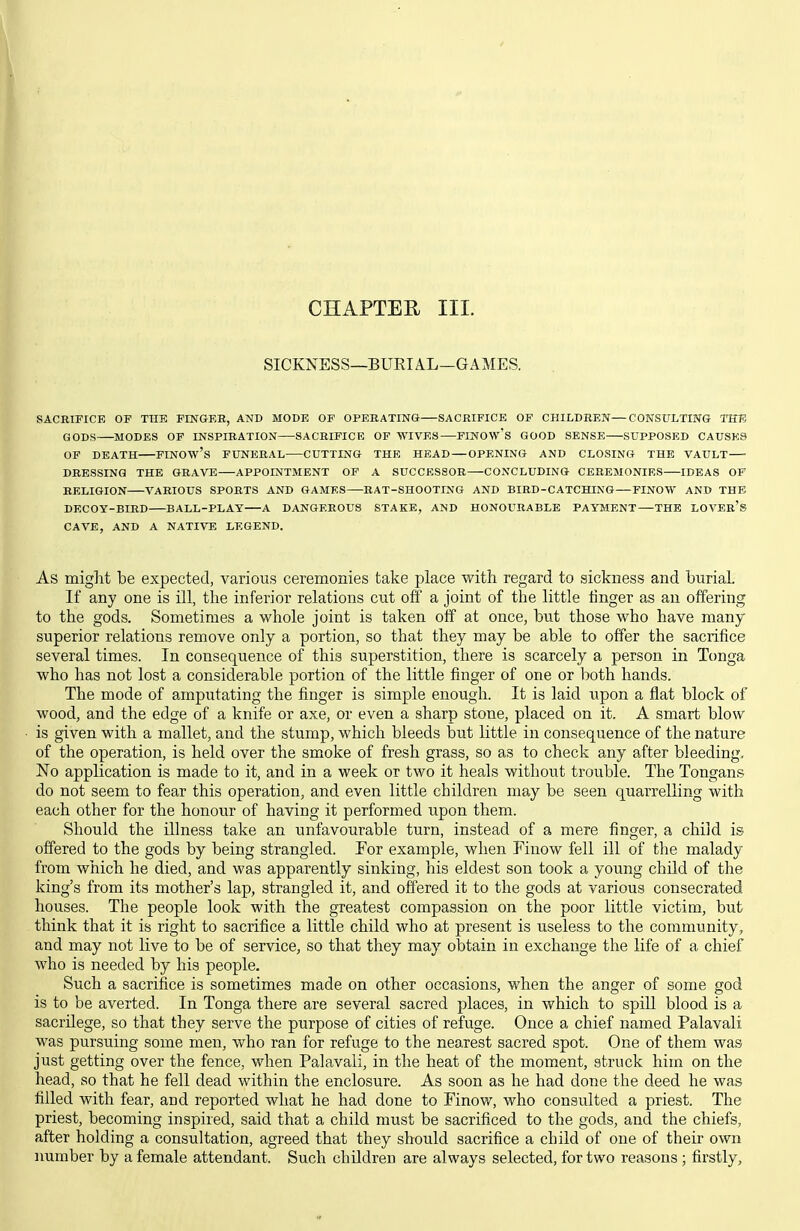 SICKNESS—BUEIAL-GAMES. SACBIFICE OP TTIE FINGER, AND MODE OF OPERATING SACRIFICE OF CHILDREN—CONSULTING 11173 GODS MODES OF INSPIRATION SACRIFICE OP WIVES PINOW's GOOD SENSE SUPPOSED CAUSES OF DEATH FINOW'S FUNERAL CUTTING THE HEAD — OPENING AND CLOSING THE VAULT DRESSING THE GRAVE APPOINTMENT OP A SUCCESSOR CONCLUDING CEBEMONIRS IDEAS OF RELIGION A''ARIOUS SPORTS AND GAMES RAT-SHOOTING AND BIRD-CATCHING—FINOW AND THE DECOY-BIRD BALL-PLAT A DANGEROUS STAKE, AND HONOURABLE PAYMENT THE LOVEr's CAVE, AND A NATIVE LEGEND. As miglit be expected, various ceremonies take place with regard to sickness and burial. If any one is ill, the inferior relations cut off a joint of the little linger as an offering to the gods. Sometimes a whole joint is taken off at once, but those who have many superior relations remove only a portion, so that they may be able to offer the sacrifice several times. In consequence of this superstition, there is scarcely a person in Tonga who has not lost a considerable portion of the little finger of one or both hands. The mode of amputating the finger is simple enough. It is laid upon a flat block of wood, and the edge of a knife or axe, or even a sharp stone, placed on it. A smart blow is given with a mallet, and the stump, which bleeds but little in consequence of the nature of the operation, is held over the smoke of fresh grass, so as to check any after bleeding. No application is made to it, and in a week or two it heals without trouble. The Tongans do not seem to fear this operation, and even little children may be seen quarrelling with each other for the honour of having it performed upon them. Should the illness take an unfavourable turn, instead of a mere finger, a child is offered to the gods by being strangled. For example, when Finow fell ill of the malady from which he died, and was apparently sinking, his eldest son took a young child of the king's from its mother's lap, strangled it, and offered it to the gods at various consecrated houses. The people look with the greatest compassion on the poor little victim, but think that it is right to sacrifice a little child who at present is useless to the community, and may not live to be of service, so that they may obtain in exchange the life of a chief who is needed by his people. Such a sacrifice is sometimes made on other occasions, when the anger of some god is to be averted. In Tonga there are several sacred places, in which to spiU blood is a sacrilege, so that they serve the purpose of cities of refuge. Once a chief named Palavali was pursuing some men, who ran for refuge to the neaxest sacred spot. One of them was just getting over the fence, when Palavali, in the heat of the moment, struck him on the head, so that he fell dead within the enclosure. As soon as he had done the deed he was filled with fear, and reported what he had done to Finow, who consulted a priest. The priest, becoming inspired, said that a child must be sacrificed to the gods, and the chiefs, after holding a consultation, agreed that they should sacrifice a child of one of their own number by a female attendant. Such children are always selected, for two reasons ; firstly.