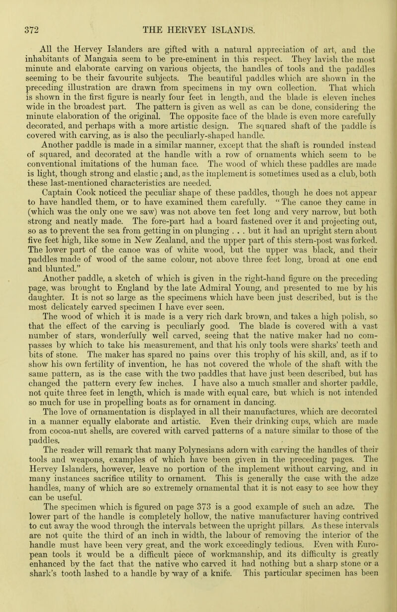 All the Hervey Islanders are gifted with a natural appreciation of art, and the inhabitants of Mangaia seem to be pre-eminent in this respect. They lavish the most minute and elaborate carving on various objects, the handles of tools and the paddles seeming to be their favourite subjects. The beautiful paddles which are shown in the preceding illustration are drawn from specimens in my own collection. That which is shown in the first figure is nearly four feet in length, and the blade is eleven inches wide in the broadest part. The pattern is given as well as can be done, considering the minute elaboration of the original. The opposite face of the blade is even more carefully decorated, and perhaps with a more artistic design. The squared shaft of the paddle is covered with carving, as is also the peculiarly-shaped handle. Another paddle is made in a similar manner, except that the shaft is rounded instead of squared, and decorated at the handle with a row of ornaments which seem to be conventional imitations of the human face. The wood of Avhich these paddles are made is light, though strong and elastic ; and, as the implement is sometimes used as a club, both these last-mentioned characteristics are needed. Captain Cook noticed the peculiar shape of these paddles, though he does not appear to have handled them, or to Ixave examined them carefully.  The canoe they came in (which was the only one we saw) was not above ten feet long and very narrow, but both strong and neatly made. The fore-part had a board fastened over it and projecting out, so as to prevent the sea from getting in on plunging . . . but it had an xxpright stern about five feet high, like some in New Zealand, and the upper part of this stern-post was forked. The lower part of the canoe was of white wood, but the upper was black, and their paddles made of wood of the same colour, not above three feet long, broad at one end and blunted. Another paddle, a sketch of which is given in the right-hand figure on the preceding- page, was brought to England by the late Admiral Young, and presented to me by his daughter. It is not so large as the specimens which have been just described, but is the most delicately carved specimen I have ever seen. The wood of which it is made is a very rich dark brown, and takes a high polish, so that the effect of the carving is peculiarly good. The blade is covered with a vast number of stars, wonderfully well carved, seeing that the native maker had no com- passes by which to take his measurement, and that his only tools were sharks' teeth and bits of stone. The maker has spared no pains over this trophy of his skill, and, as if to show his own fertility of invention, he has not covered the whole of the shaft with the same pattern, as ia the case with the two paddles that have just been described, but has changed the pattern every few inches. I have also a much smaller and shorter paddle, not quite three feet in length, which is made with equal care, but which is not intended so much for use in propelling boats as for ornament in dancing. The love of ornamentation is displayed in all their manufactures, which are decorated in a maimer equally elaborate and artistic. Even their drinking cups, which are made from cocoa-nut shells, are covered with carved patterns of a nature similar to those of the paddles. The reader will remark that many Polynesians adorn with carving the handles of their tools and weapons, examples of which have been given in the preceding pages. The Hei'vey Islanders, however, leave no portion of the imj)lement without carving, and in many instances sacrifice utility to ornament. This is generally the case with the adze handles, many of which are so extremely ornamental that it is not easy to see how they can be useful. The specimen which is figured on page 373 is a good example of such an adze. The lower part of the handle is completely hollow, the native manufacturer having contrived to cut away the wood through the intervals between the upright pillars. As these intervals are not quite the third of an inch in width, the labour of removing the interior of the handle must have been very great, and the work exceedingly tedious. Even with Euro- pean tools it would be a difficult piece of workmanship, and its difficulty is greatly enhanced by the fact that the native who carved it had nothing but a sharp stone or a shark's tooth lashed to a handle by way of a knife. This particular specimen has been