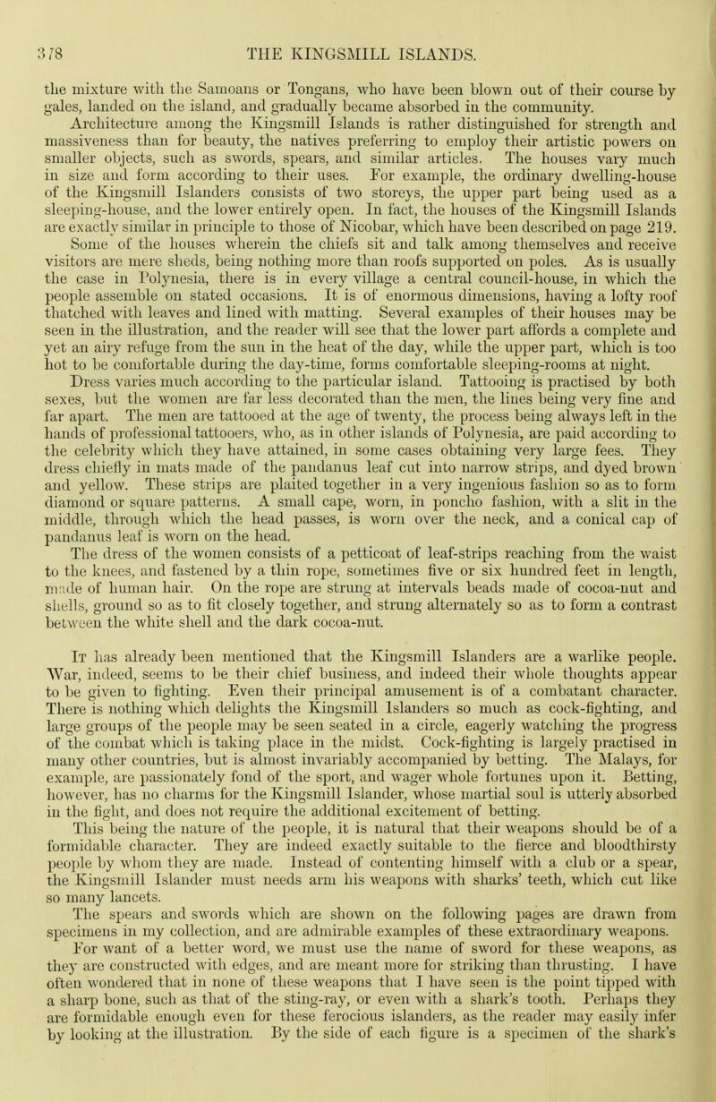 the mixture with tlie Sainoans or Tongans, who have been blown out of their course by- gales, landed on the island, and gradually became absorbed in the community. Architecture among the Kingsmill Islands is rather distinguished for strength and massiveness than for beauty, the natives preferring to employ their artistic powers on smaller objects, such as swords, spears, and similar articles. The houses vaiy much in size and form according to their uses. For example, the ordinary dwelling-house of the Kingsmill Islanders consists of two storeys, the upper part being used as a sleeping-house, and the lower entirely open. In fact, the houses of the Kingsmill Islands are exactly similar in principle to those of Mcobar, which have been described on page 219. Some of the houses wherein the chiefs sit and talk among themselves and receive visitors are mere sheds, being nothing more than roofs supported on poles. As is usually the case in Polynesia, there is in every village a central council-house, in which the people assemble on stated occasions. It is of enormous dimensions, having a lofty roof thatched with leaves and lined with matting. Several examples of their houses may be seen in the illustration, and the reader will see that the lower part affords a complete and yet an airy refuge from the sun in the heat of the day, while the u^pper part, which is too hot to be comfortable during the day-time, forms comfortable sleeping-rooms at night. Dress varies much according to the particular island. Tattooing is practised by both sexes, but the women are far less decorated than the men, the lines being very fine and far apart. The men are tattooed at the age of twenty, the process being always left in the hands of professional tattooers, who, as in other islands of Polynesia, are paid according to the celebrity which they have attained, in some cases obtaining very large fees. They dress chiefly in mats made of the pandanus leaf cut into narrow strips, and dyed brown and yellow. These strips are plaited together in a very ingenious fashion so as to form diamond or square patterns. A small cape, worn, in poncho fashion, with a slit in the middle, through Avliich the head passes, is worn over the neck, and a conical cap of pandanus leaf is worn on the head. The dress of the women consists of a petticoat of leaf-strips reaching from the waist to the knees, and fastened by a thin rope, sometimes five or six hundred feet in length, mnde of human hair. On the rope are strung at intervals beads made of cocoa-nut and shells, ground so as to fit closely together, and strung alternately so as to form a contrast between the white shell and the dark cocoa-nut. It has already been mentioned that the Kingsmill Islanders are a warlike people. War, indeed, seems to be their chief business, and indeed their whole thoughts appear to be given to fighting. Even their principal amusement is of a combatant character. There is nothing which delights the Kingsmill Islanders so much as cock-fighting, and large groups of the people may be seen seated in a circle, eagerly watching the progress of the combat which is taking place in the midst. Cock-fighting is largely practised in many other countries, but is almost invariably accompanied by betting. The Malays, for example, are passionately fond of the sport, and wager whole fortunes upon it. Betting, however, has no charms for the Kingsmill Islander, whose martial soul is utterly absorbed in the fight, and does not require the additional excitement of betting. This being the nature of the people, it is natural that their weapons should be of a formidable character. They are indeed exactly suitable to the fierce and bloodthirsty people by whom they are made. Instead of contenting himself with a club or a spear, the Kingsmill Islander must needs arm his weapons with sharks' teeth, which cut like so many lancets. The spears and swords which are shown on the following pages are drawn from specimens in my collection, and are admirable examples of these extraordinary weapons. Eor want of a better word, we must use the name of sword for these weapons, as they are constructed with edges, and are meant more for striking than thrusting. I have often wondered that in none of these weapons that I have seen is the point tipped with a sharp bone, such as that of the sting-ray, or even with a shark's tooth. Perhaps they are formidable enough even for these ferocious islanders, as the reader may easily infer by looking at the illustration. By the side of each figure is a specimen of the shark's