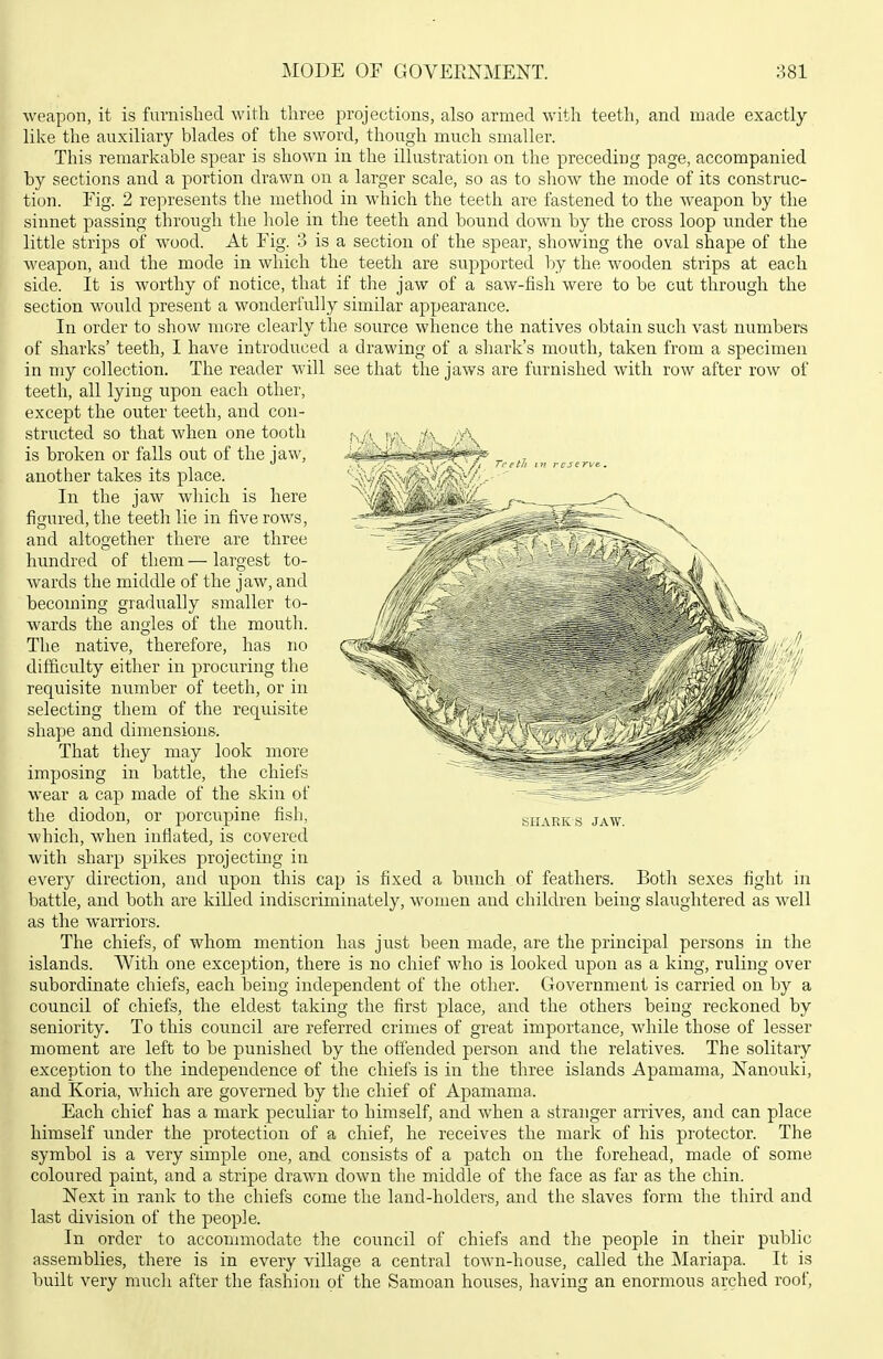 weapon, it is furnished with three projections, also armed with teeth, and made exactly like the auxiliary blades of the sword, though much smaller. This remarkable spear is shown in the illustration on the preceding page, accompanied by sections and a portion drawn on a larger scale, so as to show the mode of its construc- tion. Fig. 2 represents the method in which the teeth are fastened to the weapon by the sinnet passing through the hole in the teeth and bound down by the cross loop under the little strips of wood. At Fig. 3 is a section of the spear, showing the oval shape of the weapon, and the mode in which the teeth are supported l>y the wooden strips at each side. It is worthy of notice, that if the jaw of a saw-fish were to be cut through the section would present a wonderfully similar appearance. In order to show more clearly the source whence the natives obtain such vast numbers of sharks' teeth, I have introduced a drawing of a shark's mouth, taken from a specimen in my collection. The reader will see that the jaws are furnished with row after row of teeth, all lying upon each other, except the outer teeth, and con- structed so that when one tooth is broken or faUs out of the jaw, another takes its place. In the jaw which is here figured, the teeth lie in five rows, and altogether there are three hundred of them — largest to- Avards the middle of the jaw, and becoming gradually smaller to- wards the angles of the mouth. The native, therefore, has no difficulty either in procuring the requisite number of teeth, or in selecting them of the requisite shape and dimensions. That they may look more imposing in battle, the chiefs wear a cap made of the skin of the diodon, or porcupine fish, Avhich, when inflated, is covered with sharp spikes projecting in every direction, and upon this cap is nxea a Duncn oi learners. -Kom sexes ngtit m battle, and both are killed indiscriminately, women and children being slaughtered as well as the warriors. The chiefs, of whom mention has just been made, are the principal persons in the islands. With one exception, there is no chief who is looked upon as a king, ruling over subordinate chiefs, each being independent of the other. Government is carried on by a council of chiefs, the eldest taking the first place, and the others being reckoned by seniority. To this council are referred crimes of great importance, while those of lesser moment are left to be punished by the offended person and the relatives. The solitary exception to the independence of the chiefs is in the three islands Apamama, Nanouki, and Koria, which are governed by the chief of Apamama. Each chief has a mark peculiar to himself, and when a stranger arrives, and can place himself under the protection of a chief, he receives the mark of his protector. The symbol is a very simple one, and consists of a patch on the forehead, made of some coloured paint, and a stripe drawn down the middle of the face as far as the chin. Next in rank to the chiefs come the laud-holders, and the slaves form the third and last division of the people. In order to accommodate the council of chiefs and the people in their public assemblies, there is in every village a central town-house, called the Mariapa. It is built very much after the fashion of the Samoan houses, having an enormous arched roof, SHARKS JAW.