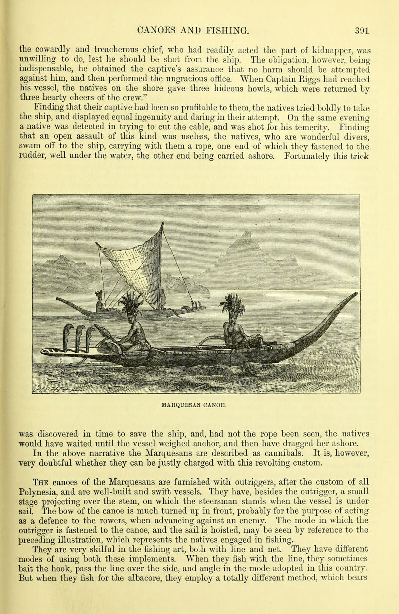 the cowardly and treacherous chief, who had readily acted the part of kidnapper, was unwilling to do, lest he should be shot from the ship. The obligation, however, being indispensable, he obtained the captive's assurance that no harm should be attempted against him, and then performed the ungracious office. When Captain Eiggs had reached his vessel, the natives on the shore gave three hideous howls, which were returned by three hearty cheers of the crew. Finding that their captive had been so profitable to them, the natives tried boldly to take the ship, and displayed equal ingenuity and daring in their attempt. On the same evening a native was detected in trying to cut the cable, and was shot for his temerity. Finding that an open assault of this kind was useless, the natives, who are wonderful divers, swam off to the ship, carrying with them a rope, one end of which they fastened to the rudder, well under the water, the other end being carried ashore. Fortunately this trick MARQUESAN CANOE. was discovered in time to save the ship, and, had not the rope been seen, the natives would have waited until the vessel weighed anchor, and then have dragged her ashore. In the above narrative the Marquesans are described as cannibals. It is, however, very doubtful whether they can be justly charged with this revolting custom. The canoes of the Marquesans are furnished with outriggers, after the custom of all Polynesia, and are well-built and swift vessels. They have, besides the outrigger, a small stage projecting over the stem, on which the steersman stands when the vessel is rmder sail. The bow of the canoe is much turned up in front, probably for the purpose of acting as a defence to the rowers, when advancing against an enemy. The mode in which tlie outrigger is fastened to the canoe, and the sail is hoisted, may be seen by reference to the preceding illustration, which represents the natives engaged in fishing. They are very skilful in the fishing art, both with line and net. They have different modes of using both these implements. When they fish with the line, they sometimes bait the hook, pass the line over the side, and angle in the mode adopted in this country. But when they fish for the albacore, they employ a totally different method, which bears