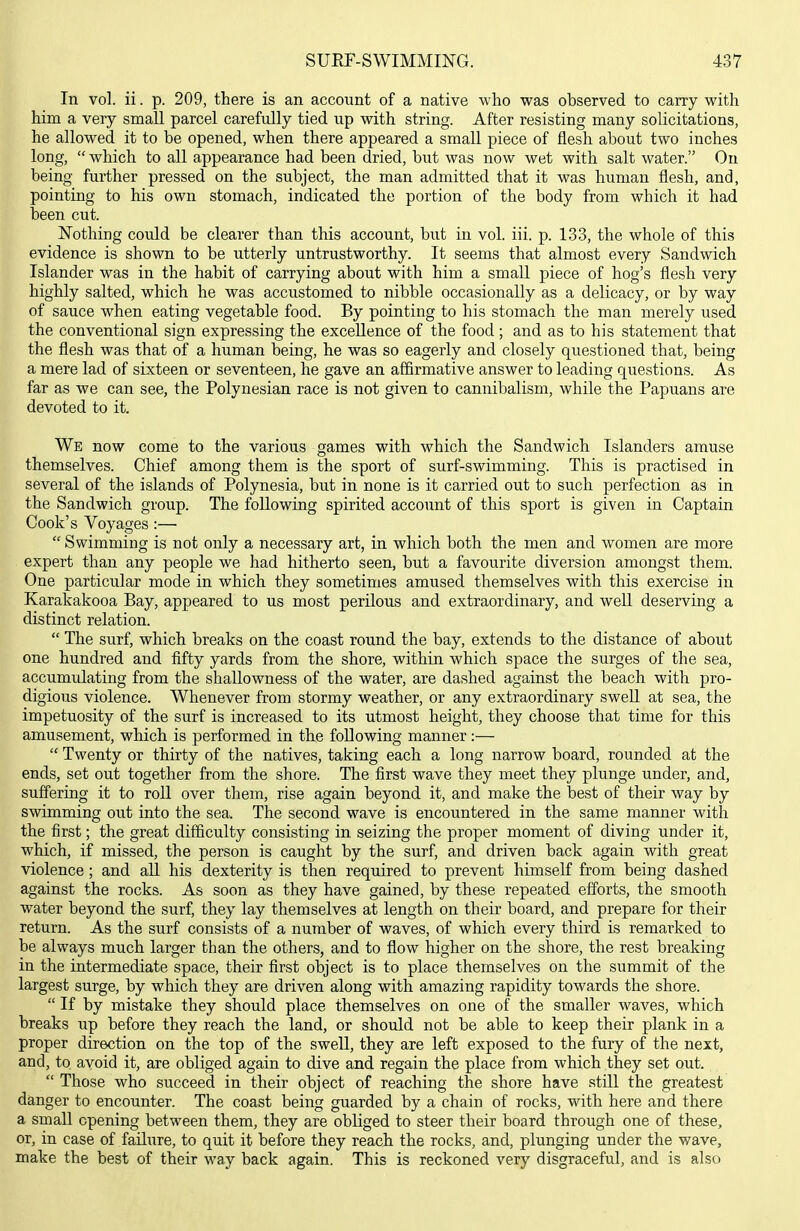 In vol. ii. p. 209, there is an account of a native who was observed to carry with him a very small parcel carefully tied up with string. After resisting many solicitations, he allowed it to be opened, when there appeared a small piece of flesh about two inches long,  which to all appearance had been dried, but was now wet with salt water. On being further pressed on the subject, the man admitted that it was human flesh, and, pointing to his own stomach, indicated the portion of the body from which it had been cut. Nothing could be clearer than this account, but in vol. iii. p. 133, the whole of this evidence is shown to be utterly untrustworthy. It seems that almost every Sandwich Islander was in the habit of carrying about with him a small piece of hog's flesh very highly salted, which he was accustomed to nibble occasionally as a delicacy, or by way of sauce when eating vegetable food. By pointing to his stomach the man merely used the conventional sign expressing the excellence of the food; and as to his statement that the flesh was that of a human being, he was so eagerly and closely questioned that, being a mere lad of sixteen or seventeen, he gave an affirmative answer to leading questions. As far as we can see, the Polynesian race is not given to cannibalism, while the Papuans are devoted to it. We now come to the various games with which the Sandwich Islanders amuse themselves. Chief among them is the sport of surf-swimming. This is practised in several of the islands of Polynesia, but in none is it carried out to such perfection as in the Sandwich group. The following spirited account of this sport is given in Captain Cook's Voyages :—  Swimming is not only a necessary art, in which both the men and women are more expert than any people we had hitherto seen, but a favourite diversion amongst them. One particular mode in which they sometimes amused themselves with this exercise in Karakakooa Bay, appeared to us most perilous and extraordinary, and well deserving a distinct relation.  The surf, which breaks on the coast round the bay, extends to the distance of about one hundred and fifty yards from the shore, within which space the surges of the sea, accumulating from the shallowness of the water, are dashed against the beach with pro- digious violence. Whenever from stormy weather, or any extraordinary swell at sea, the impetuosity of the surf is increased to its utmost height, they choose that time for this amusement, which is performed in the following manner:—  Twenty or thirty of the natives, taking each a long narrow board, rounded at the ends, set out together from the shore. The first wave they meet they plunge under, and, suffering it to roll over them, rise again beyond it, and make the best of their Avay by swimming out into the sea. The second wave is encountered in the same manner with the first; the great difficulty consisting in seizing the proper moment of diving under it, which, if missed, the person is caught by the surf, and driven back again with great violence; and all his dexterity is then required to prevent himself from being dashed against the rocks. As soon as they have gained, by these repeated efforts, the smooth water beyond the surf, they lay themselves at length on their board, and prepare for their return. As the surf consists of a number of waves, of which every third is remarked to be always much larger than the others, and to flow higher on the shore, the rest breaking in the intermediate space, their first object is to place themselves on the summit of the largest surge, by which they are driven along with amazing rapidity towards the shore.  If by mistake they should place themselves on one of the smaller waves, which breaks up before they reach the land, or should not be able to keep their plank in a proper direction on the top of the swell, they are left exposed to the fury of the next, and, to avoid it, are obliged again to dive and regain the place from which they set out.  Those who succeed in their object of reaching the shore have still the greatest danger to encounter. The coast being guarded by a chain of rocks, with here and there a small opening between them, they are obliged to steer their board through one of these, or, in case of failure, to quit it before they reach the rocks, and, plunging under the wave, make the best of their way back again. This is reckoned very disgraceful, and is also