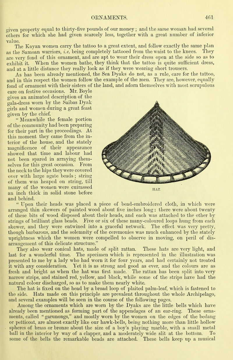 aiven property equal to thirty-five pounds of our money; and the same vs^oman had several otliers for which she had given scarcely less, together with a great number of inferior value. The Kayan women carry the tattoo to a great extent, and follow exactly the same plan as the Samoan warriors, i.e. being completely tattooed from the waist to the knees. They are very fond of this ornament, and are apt to wear their dress open at the side so as to exhibit it. When the women bathe, they think that the tattoo is quite sufficient dress, and at a little distance they really look as if they were wearing short trousers. As has been already mentioned, the Sea Dyaks do not, as a rule, care for the tattoo, and in this respect the women follow the example of the men. They are, however, equally fond of ornament with their sisters of the land, and adorn themselves with most scrupulous care on festive occasions. Mr. Eoyle gives an animated description of the gala-dress worn by the Saibas Dyak girls and women during a great feast given by the chief.  Meanwhile the female portion of the community had been preparing for their part in the proceedings. At this moment they came from the in- terior of the house, and the stately magnificence of their appearance showed that time and labour had not been spared in arraying them- selves for this great occasion. From the neck to the hips they were covered over with large agate beads ; string of them was heaped on string, till many of the women were cuirassed an inch thick in solid stone before and behind.  Upon their heads was placed a piece of bead-embroidered cloth, in which were arranged thin skewers of painted wood about five inches long: there were about twenty of these bits of wood disposed about their heads, and each was attached to the other by strings of brilliant glass beads. Five or six of these many-coloured loops hrmg from each skewer, and they were entwined into a graceful network. The effect was very pretty, though barbarous, and the solemnity of the ceremonies was much enhanced by the stately uprightness which the women were compelled to observe in moving, on peril of dis- arrangement of this delicate structure. They also wear conical hats, made of split rattan. These hats are very light, and last for a wonderful time. The specimen which is represented in the illustration was presented to me by a lady who had worn it for four years, and had certainly not treated it with any consideration. Yet it is as strong and good as ever, and the colours are as fresh and bright as when the hat was first made. The rattan has been split into very narrow strips, and stained red, yellow, and black, while some of the strips have had the natural colour discharged, so as to make them nearly white. The hat is fixed on the head by a broad loop of plaited palm-leaf, which is fastened to the side. Hats made on this principle are prevalent throughout the whole Archipelago, and several examples will be seen in the course of the following pages. Among the ornaments which are worn by the Dyaks are the little bells which have already been mentioned as forming part of the appendages of an ear-ring. These orna- ments, called  garunongs, and mostly worn by the women on the edges of the bedang or petticoat, are almost exactly like our hawk-bells, being nothing more than little hollow spheres of brass or bronze about the size of a boy's playing marble, with a small metal ball in the interior by way of a clapper, and a moderately wide slit at the bottom. To some of the bells the remarkable beads are attached. These bells keep up a musical HAT.